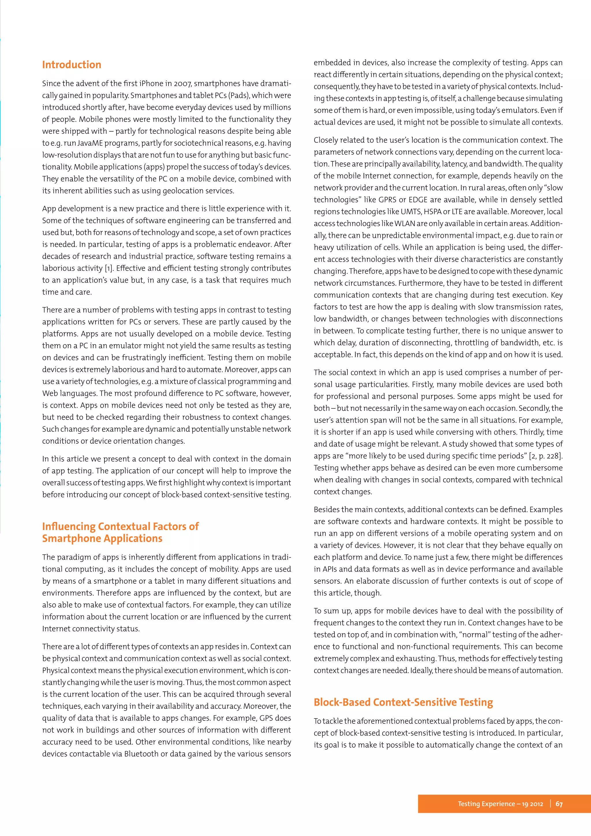 67Testing Experience – 19 2012
Introduction
Since the advent of the first iPhone in 2007, smartphones have dramati-
callygainedinpopularity.SmartphonesandtabletPCs(Pads),whichwere
introduced shortly after, have become everyday devices used by millions
of people. Mobile phones were mostly limited to the functionality they
were shipped with – partly for technological reasons despite being able
to e.g. run JavaME programs, partly for sociotechnical reasons, e.g. having
low-resolutiondisplaysthatarenotfuntouseforanythingbutbasicfunc-
tionality. Mobile applications (apps) propel the success of today’s devices.
They enable the versatility of the PC on a mobile device, combined with
its inherent abilities such as using geolocation services.
App development is a new practice and there is little experience with it.
Some of the techniques of software engineering can be transferred and
used but, both for reasons of technology and scope, a set of own practices
is needed. In particular, testing of apps is a problematic endeavor. After
decades of research and industrial practice, software testing remains a
laborious activity [1]. Effective and efficient testing strongly contributes
to an application’s value but, in any case, is a task that requires much
time and care.
There are a number of problems with testing apps in contrast to testing
applications written for PCs or servers. These are partly caused by the
platforms. Apps are not usually developed on a mobile device. Testing
them on a PC in an emulator might not yield the same results as testing
on devices and can be frustratingly inefficient. Testing them on mobile
devices is extremely laborious and hard to automate. Moreover, apps can
use a variety of technologies, e.g. a mixture of classical programming and
Web languages. The most profound difference to PC software, however,
is context. Apps on mobile devices need not only be tested as they are,
but need to be checked regarding their robustness to context changes.
Such changes for example are dynamic and potentially unstable network
conditions or device orientation changes.
In this article we present a concept to deal with context in the domain
of app testing. The application of our concept will help to improve the
overallsuccessoftestingapps.Wefirsthighlightwhycontextisimportant
before introducing our concept of block-based context-sensitive testing.
Influencing Contextual Factors of
Smartphone Applications
The paradigm of apps is inherently different from applications in tradi-
tional computing, as it includes the concept of mobility. Apps are used
by means of a smartphone or a tablet in many different situations and
environments. Therefore apps are influenced by the context, but are
also able to make use of contextual factors. For example, they can utilize
information about the current location or are influenced by the current
Internet connectivity status.
There are a lot of different types of contexts an app resides in. Context can
be physical context and communication context as well as social context.
Physicalcontextmeansthephysicalexecutionenvironment,whichiscon-
stantlychangingwhiletheuserismoving.Thus,themostcommonaspect
is the current location of the user. This can be acquired through several
techniques, each varying in their availability and accuracy. Moreover, the
quality of data that is available to apps changes. For example, GPS does
not work in buildings and other sources of information with different
accuracy need to be used. Other environmental conditions, like nearby
devices contactable via Bluetooth or data gained by the various sensors
embedded in devices, also increase the complexity of testing. Apps can
react differently in certain situations, depending on the physical context;
consequently,theyhavetobetestedinavarietyofphysicalcontexts.Includ-
ingthesecontextsinapptestingis,ofitself,achallengebecausesimulating
some of them is hard, or even impossible, using today’s emulators. Even if
actual devices are used, it might not be possible to simulate all contexts.
Closely related to the user’s location is the communication context. The
parameters of network connections vary, depending on the current loca-
tion.Theseareprincipallyavailability,latency,andbandwidth.Thequality
of the mobile Internet connection, for example, depends heavily on the
network provider and the current location. In rural areas, often only “slow
technologies” like GPRS or EDGE are available, while in densely settled
regions technologies like UMTS, HSPA or LTE are available. Moreover, local
accesstechnologieslikeWLANareonlyavailableincertainareas.Addition-
ally, there can be unpredictable environmental impact, e.g. due to rain or
heavy utilization of cells. While an application is being used, the differ-
ent access technologies with their diverse characteristics are constantly
changing.Therefore,appshavetobedesignedtocopewiththesedynamic
network circumstances. Furthermore, they have to be tested in different
communication contexts that are changing during test execution. Key
factors to test are how the app is dealing with slow transmission rates,
low bandwidth, or changes between technologies with disconnections
in between. To complicate testing further, there is no unique answer to
which delay, duration of disconnecting, throttling of bandwidth, etc. is
acceptable. In fact, this depends on the kind of app and on how it is used.
The social context in which an app is used comprises a number of per-
sonal usage particularities. Firstly, many mobile devices are used both
for professional and personal purposes. Some apps might be used for
both –butnotnecessarilyinthesamewayoneachoccasion.Secondly,the
user’s attention span will not be the same in all situations. For example,
it is shorter if an app is used while conversing with others. Thirdly, time
and date of usage might be relevant. A study showed that some types of
apps are “more likely to be used during specific time periods” [2, p. 228].
Testing whether apps behave as desired can be even more cumbersome
when dealing with changes in social contexts, compared with technical
context changes.
Besides the main contexts, additional contexts can be defined. Examples
are software contexts and hardware contexts. It might be possible to
run an app on different versions of a mobile operating system and on
a variety of devices. However, it is not clear that they behave equally on
each platform and device. To name just a few, there might be differences
in APIs and data formats as well as in device performance and available
sensors. An elaborate discussion of further contexts is out of scope of
this article, though.
To sum up, apps for mobile devices have to deal with the possibility of
frequent changes to the context they run in. Context changes have to be
tested on top of, and in combination with, “normal” testing of the adher-
ence to functional and non-functional requirements. This can become
extremely complex and exhausting.Thus, methods for effectively testing
contextchangesareneeded.Ideally,thereshouldbemeansofautomation.
Block-Based Context-Sensitive Testing
Totackletheaforementionedcontextualproblemsfacedbyapps,thecon-
cept of block-based context-sensitive testing is introduced. In particular,
its goal is to make it possible to automatically change the context of an
 
