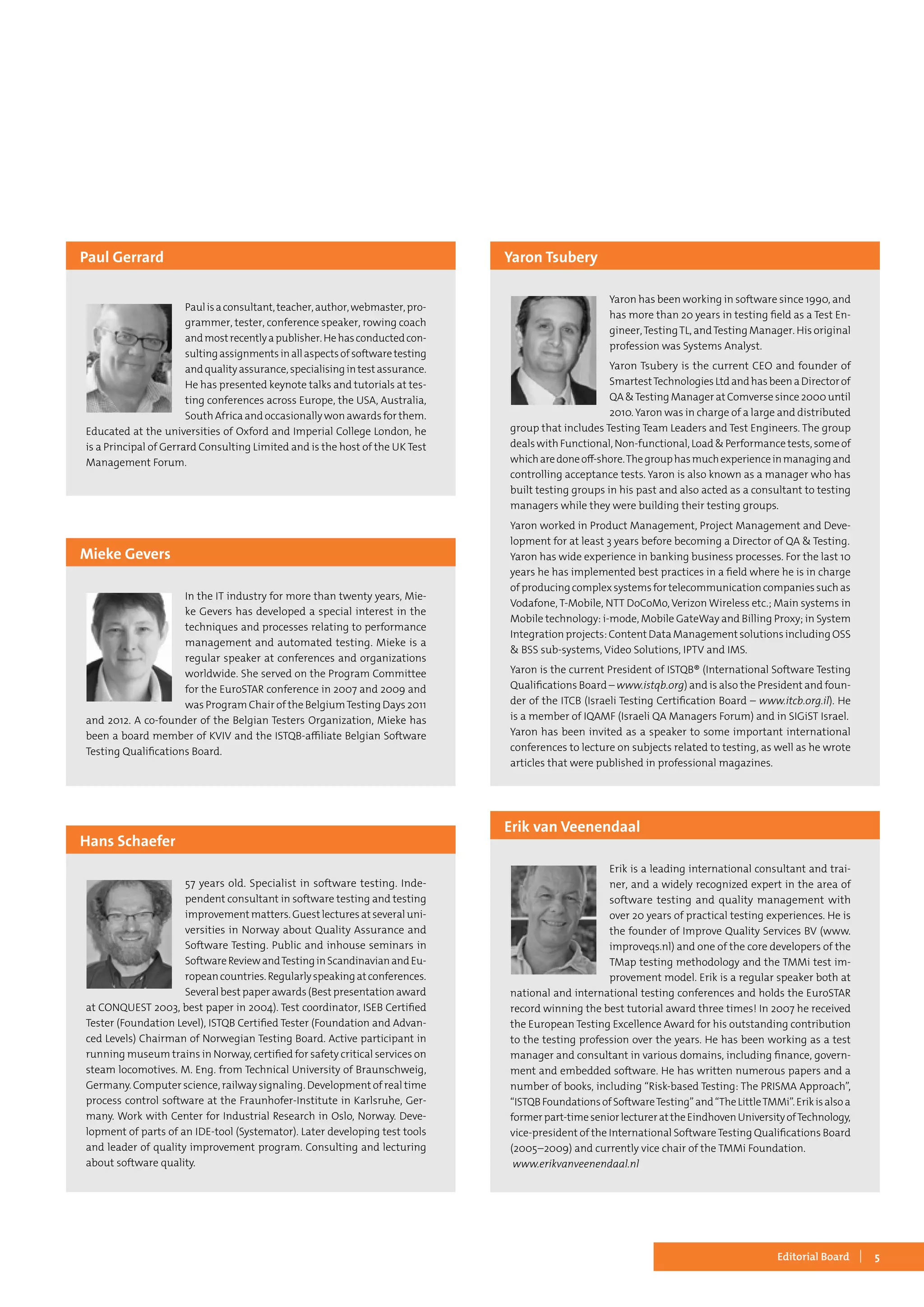 5Editorial Board
Paulisaconsultant,teacher,author,webmaster,pro-
grammer, tester, conference speaker, rowing coach
andmostrecentlyapublisher.Hehasconductedcon-
sultingassignmentsinallaspectsofsoftwaretesting
andqualityassurance,specialisingintestassurance.
He has presented keynote talks and tutorials at tes-
ting conferences across Europe, the USA, Australia,
South Africa and occasionally won awards for them.
Educated at the universities of Oxford and Imperial College London, he
is a Principal of Gerrard Consulting Limited and is the host of the UK Test
Management Forum.
Paul Gerrard
In the IT industry for more than twenty years, Mie-
ke Gevers has developed a special interest in the
techniques and processes relating to performance
management and automated testing. Mieke is a
regular speaker at conferences and organizations
worldwide. She served on the Program Committee
for the EuroSTAR conference in 2007 and 2009 and
was Program Chair of the BelgiumTesting Days 2011
and 2012. A co-founder of the Belgian Testers Organization, Mieke has
been a board member of KVIV and the ISTQB-affiliate Belgian Software
Testing Qualifications Board.
Mieke Gevers
Yaron has been working in software since 1990, and
has more than 20 years in testing field as a Test En-
gineer,TestingTL, andTesting Manager. His original
profession was Systems Analyst.
Yaron Tsubery is the current CEO and founder of
SmartestTechnologiesLtdandhasbeenaDirectorof
QA &Testing Manager at Comverse since 2000 until
2010. Yaron was in charge of a large and distributed
group that includes Testing Team Leaders and Test Engineers. The group
dealswithFunctional,Non-functional,Load&Performancetests,someof
whicharedoneoff-shore.Thegrouphasmuchexperienceinmanagingand
controlling acceptance tests. Yaron is also known as a manager who has
built testing groups in his past and also acted as a consultant to testing
managers while they were building their testing groups.
Yaron worked in Product Management, Project Management and Deve-
lopment for at least 3 years before becoming a Director of QA & Testing.
Yaron has wide experience in banking business processes. For the last 10
years he has implemented best practices in a field where he is in charge
ofproducingcomplexsystemsfortelecommunicationcompaniessuchas
Vodafone, T-Mobile, NTT DoCoMo, Verizon Wireless etc.; Main systems in
Mobile technology: i-mode, Mobile GateWay and Billing Proxy; in System
Integration projects: Content Data Management solutions including OSS
& BSS sub-systems, Video Solutions, IPTV and IMS.
Yaron is the current President of ISTQB® (International Software Testing
Qualifications Board – www.istqb.org) and is also the President and foun-
der of the ITCB (Israeli Testing Certification Board – www.itcb.org.il). He
is a member of IQAMF (Israeli QA Managers Forum) and in SIGiST Israel.
Yaron has been invited as a speaker to some important international
conferences to lecture on subjects related to testing, as well as he wrote
articles that were published in professional magazines.
Yaron Tsubery
Erik is a leading international consultant and trai-
ner, and a widely recognized expert in the area of
software testing and quality management with
over 20 years of practical testing experiences. He is
the founder of Improve Quality Services BV (www.
improveqs.nl) and one of the core developers of the
TMap testing methodology and the TMMi test im-
provement model. Erik is a regular speaker both at
national and international testing conferences and holds the EuroSTAR
record winning the best tutorial award three times! In 2007 he received
the European Testing Excellence Award for his outstanding contribution
to the testing profession over the years. He has been working as a test
manager and consultant in various domains, including finance, govern-
ment and embedded software. He has written numerous papers and a
number of books, including “Risk-based Testing: The PRISMA Approach”,
“ISTQBFoundationsofSoftwareTesting”and“TheLittleTMMi”.Erikisalsoa
formerpart-timeseniorlecturerattheEindhovenUniversityofTechnology,
vice-president of the International SoftwareTesting Qualifications Board
(2005–2009) and currently vice chair of the TMMi Foundation.
www.erikvanveenendaal.nl
Erik van Veenendaal
57 years old. Specialist in software testing. Inde-
pendent consultant in software testing and testing
improvementmatters.Guestlecturesatseveraluni-
versities in Norway about Quality Assurance and
Software Testing. Public and inhouse seminars in
SoftwareReviewandTestinginScandinavianandEu-
ropeancountries.Regularlyspeakingatconferences.
Several best paper awards (Best presentation award
at CONQUEST 2003, best paper in 2004). Test coordinator, ISEB Certified
Tester (Foundation Level), ISTQB Certified Tester (Foundation and Advan-
ced Levels) Chairman of Norwegian Testing Board. Active participant in
running museum trains in Norway, certified for safety critical services on
steam locomotives. M. Eng. from Technical University of Braunschweig,
Germany. Computer science, railway signaling. Development of real time
process control software at the Fraunhofer-Institute in Karlsruhe, Ger-
many. Work with Center for Industrial Research in Oslo, Norway. Deve-
lopment of parts of an IDE-tool (Systemator). Later developing test tools
and leader of quality improvement program. Consulting and lecturing
about software quality.
Hans Schaefer
 