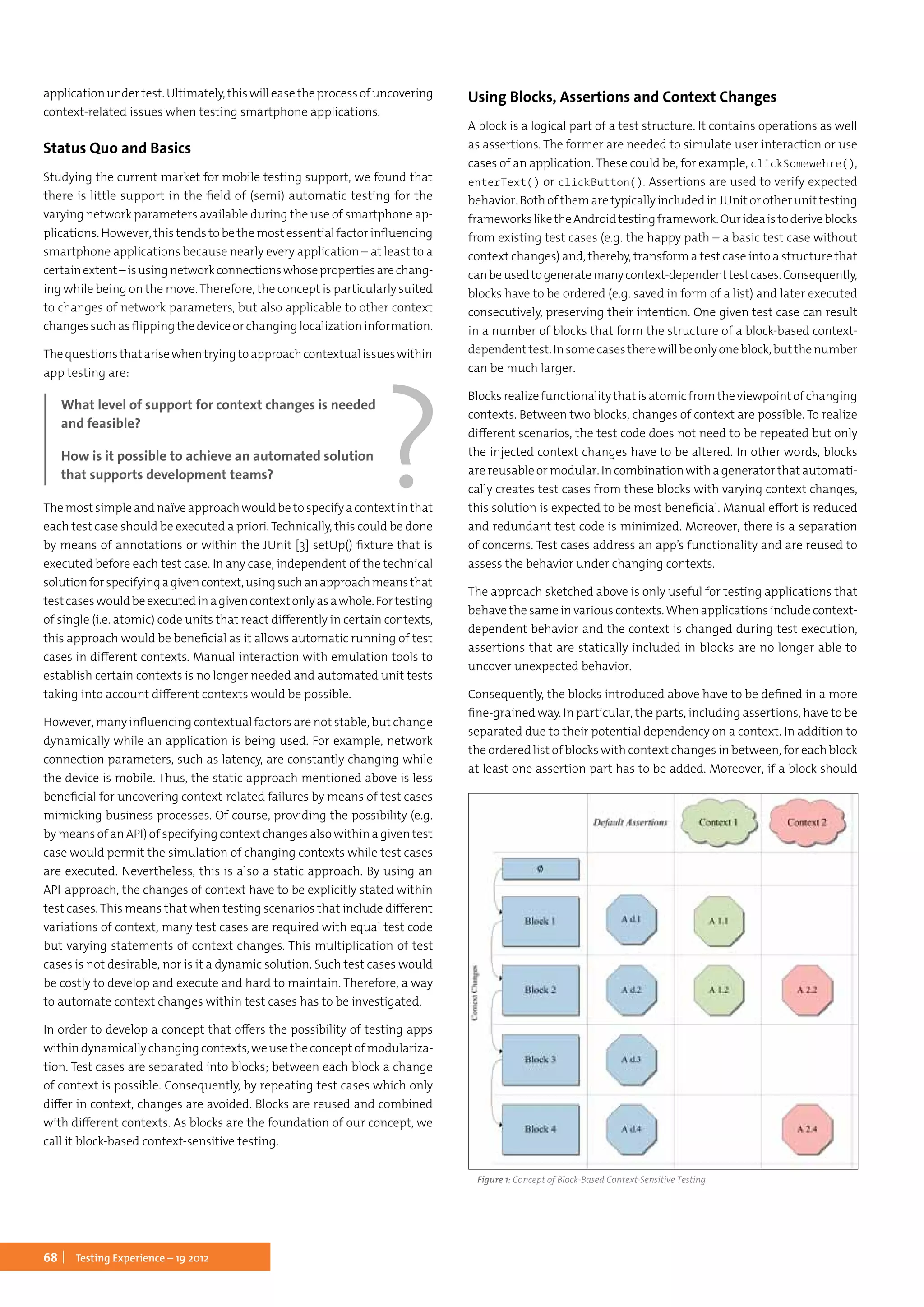 68 Testing Experience – 19 2012
applicationundertest.Ultimately,thiswilleasetheprocessofuncovering
context-related issues when testing smartphone applications.
Status Quo and Basics
Studying the current market for mobile testing support, we found that
there is little support in the field of (semi) automatic testing for the
varying network parameters available during the use of smartphone ap-
plications. However, this tends to be the most essential factor influencing
smartphone applications because nearly every application – at least to a
certainextent –isusingnetworkconnectionswhosepropertiesarechang-
ing while being on the move.Therefore, the concept is particularly suited
to changes of network parameters, but also applicable to other context
changes such as flipping the device or changing localization information.
Thequestionsthatarisewhentryingtoapproachcontextualissueswithin
app testing are:
What level of support for context changes is needed
and feasible?
How is it possible to achieve an automated solution
that supports development teams?
The most simple and naïve approach would be to specify a context in that
each test case should be executed a priori. Technically, this could be done
by means of annotations or within the JUnit [3] setUp() fixture that is
executed before each test case. In any case, independent of the technical
solutionforspecifyingagivencontext,usingsuchanapproachmeansthat
testcaseswouldbeexecutedinagivencontextonlyasawhole.Fortesting
of single (i.e. atomic) code units that react differently in certain contexts,
this approach would be beneficial as it allows automatic running of test
cases in different contexts. Manual interaction with emulation tools to
establish certain contexts is no longer needed and automated unit tests
taking into account different contexts would be possible.
However, many influencing contextual factors are not stable, but change
dynamically while an application is being used. For example, network
connection parameters, such as latency, are constantly changing while
the device is mobile. Thus, the static approach mentioned above is less
beneficial for uncovering context-related failures by means of test cases
mimicking business processes. Of course, providing the possibility (e.g.
by means of an API) of specifying context changes also within a given test
case would permit the simulation of changing contexts while test cases
are executed. Nevertheless, this is also a static approach. By using an
API-approach, the changes of context have to be explicitly stated within
test cases. This means that when testing scenarios that include different
variations of context, many test cases are required with equal test code
but varying statements of context changes. This multiplication of test
cases is not desirable, nor is it a dynamic solution. Such test cases would
be costly to develop and execute and hard to maintain. Therefore, a way
to automate context changes within test cases has to be investigated.
In order to develop a concept that offers the possibility of testing apps
withindynamicallychangingcontexts,weusetheconceptofmodulariza-
tion. Test cases are separated into blocks; between each block a change
of context is possible. Consequently, by repeating test cases which only
differ in context, changes are avoided. Blocks are reused and combined
with different contexts. As blocks are the foundation of our concept, we
call it block-based context-sensitive testing.
Using Blocks, Assertions and Context Changes
A block is a logical part of a test structure. It contains operations as well
as assertions. The former are needed to simulate user interaction or use
cases of an application. These could be, for example, clickSomewehre(),
enterText() or clickButton(). Assertions are used to verify expected
behavior. Both of them are typically included in JUnit or other unit testing
frameworksliketheAndroidtestingframework.Ourideaistoderiveblocks
from existing test cases (e.g. the happy path – a basic test case without
context changes) and, thereby, transform a test case into a structure that
canbeusedtogeneratemanycontext-dependenttestcases.Consequently,
blocks have to be ordered (e.g. saved in form of a list) and later executed
consecutively, preserving their intention. One given test case can result
in a number of blocks that form the structure of a block-based context-
dependenttest.Insomecasestherewillbeonlyoneblock,butthenumber
can be much larger.
Blocks realize functionality that is atomic from the viewpoint of changing
contexts. Between two blocks, changes of context are possible. To realize
different scenarios, the test code does not need to be repeated but only
the injected context changes have to be altered. In other words, blocks
are reusable or modular. In combination with a generator that automati-
cally creates test cases from these blocks with varying context changes,
this solution is expected to be most beneficial. Manual effort is reduced
and redundant test code is minimized. Moreover, there is a separation
of concerns. Test cases address an app’s functionality and are reused to
assess the behavior under changing contexts.
The approach sketched above is only useful for testing applications that
behave the same in various contexts.When applications include context-
dependent behavior and the context is changed during test execution,
assertions that are statically included in blocks are no longer able to
uncover unexpected behavior.
Consequently, the blocks introduced above have to be defined in a more
fine-grained way. In particular, the parts, including assertions, have to be
separated due to their potential dependency on a context. In addition to
the ordered list of blocks with context changes in between, for each block
at least one assertion part has to be added. Moreover, if a block should
Figure 1: Concept of Block-Based Context-Sensitive Testing
 