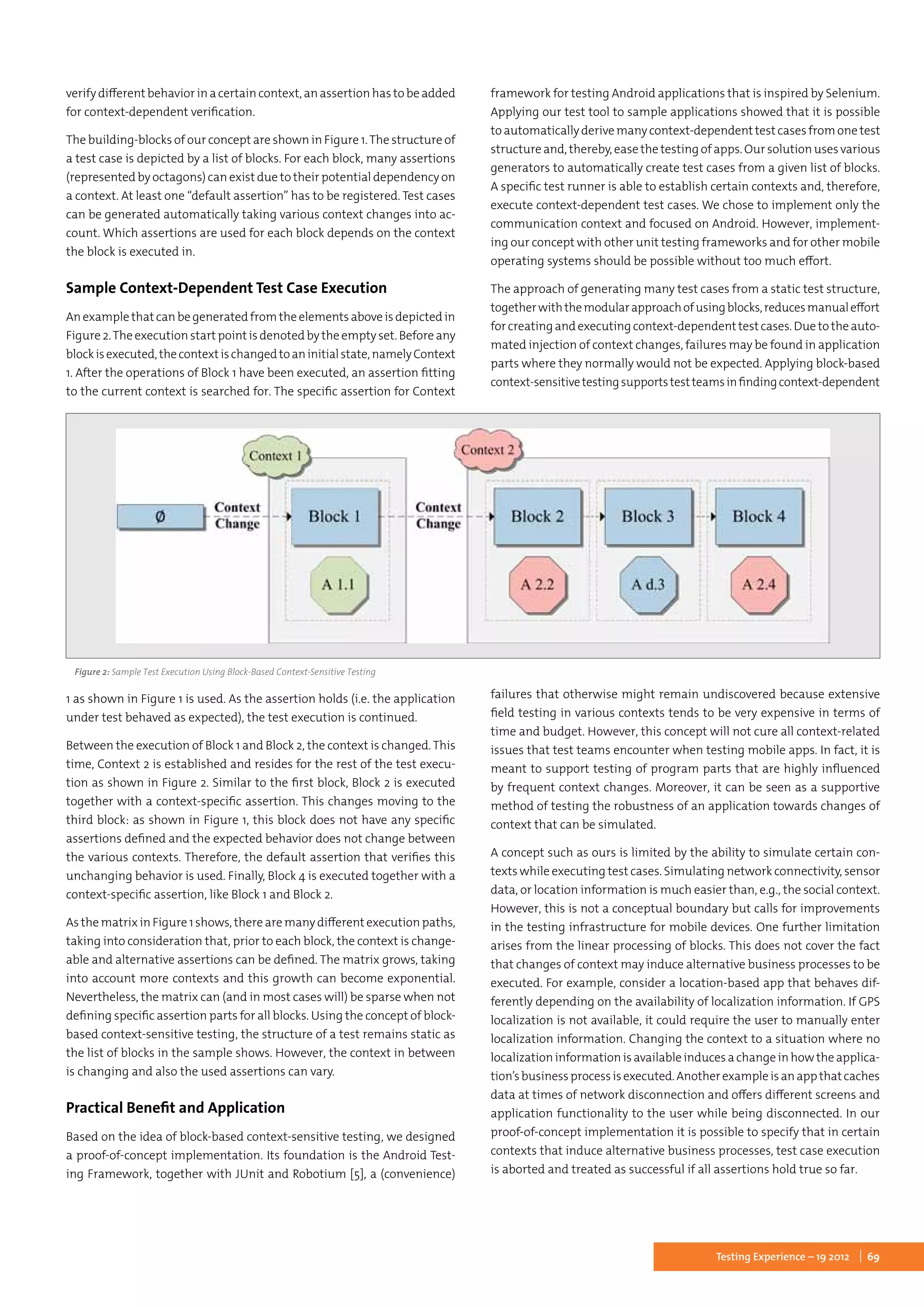 69Testing Experience – 19 2012
verify different behavior in a certain context, an assertion has to be added
for context-dependent verification.
The building-blocks of our concept are shown in Figure 1.The structure of
a test case is depicted by a list of blocks. For each block, many assertions
(represented by octagons) can exist due to their potential dependency on
a context. At least one “default assertion” has to be registered. Test cases
can be generated automatically taking various context changes into ac-
count. Which assertions are used for each block depends on the context
the block is executed in.
Sample Context-Dependent Test Case Execution
An example that can be generated from the elements above is depicted in
Figure 2.The execution start point is denoted by the empty set. Before any
blockisexecuted,thecontextischangedtoaninitialstate,namelyContext
1. After the operations of Block 1 have been executed, an assertion fitting
to the current context is searched for. The specific assertion for Context
1 as shown in Figure 1 is used. As the assertion holds (i.e. the application
under test behaved as expected), the test execution is continued.
Between the execution of Block 1 and Block 2, the context is changed.This
time, Context 2 is established and resides for the rest of the test execu-
tion as shown in Figure 2. Similar to the first block, Block 2 is executed
together with a context-specific assertion. This changes moving to the
third block: as shown in Figure 1, this block does not have any specific
assertions defined and the expected behavior does not change between
the various contexts. Therefore, the default assertion that verifies this
unchanging behavior is used. Finally, Block 4 is executed together with a
context-specific assertion, like Block 1 and Block 2.
As the matrix in Figure 1 shows, there are many different execution paths,
taking into consideration that, prior to each block, the context is change-
able and alternative assertions can be defined. The matrix grows, taking
into account more contexts and this growth can become exponential.
Nevertheless, the matrix can (and in most cases will) be sparse when not
defining specific assertion parts for all blocks. Using the concept of block-
based context-sensitive testing, the structure of a test remains static as
the list of blocks in the sample shows. However, the context in between
is changing and also the used assertions can vary.
Practical Benefit and Application
Based on the idea of block-based context-sensitive testing, we designed
a proof-of-concept implementation. Its foundation is the Android Test-
ing Framework, together with JUnit and Robotium [5], a (convenience)
framework for testing Android applications that is inspired by Selenium.
Applying our test tool to sample applications showed that it is possible
to automatically derive many context-dependent test cases from one test
structure and, thereby, ease the testing of apps. Our solution uses various
generators to automatically create test cases from a given list of blocks.
A specific test runner is able to establish certain contexts and, therefore,
execute context-dependent test cases. We chose to implement only the
communication context and focused on Android. However, implement-
ing our concept with other unit testing frameworks and for other mobile
operating systems should be possible without too much effort.
The approach of generating many test cases from a static test structure,
togetherwiththemodularapproachofusingblocks,reducesmanualeffort
forcreatingandexecutingcontext-dependenttestcases.Duetotheauto-
mated injection of context changes, failures may be found in application
parts where they normally would not be expected. Applying block-based
context-sensitivetestingsupportstestteamsinfindingcontext-dependent
failures that otherwise might remain undiscovered because extensive
field testing in various contexts tends to be very expensive in terms of
time and budget. However, this concept will not cure all context-related
issues that test teams encounter when testing mobile apps. In fact, it is
meant to support testing of program parts that are highly influenced
by frequent context changes. Moreover, it can be seen as a supportive
method of testing the robustness of an application towards changes of
context that can be simulated.
A concept such as ours is limited by the ability to simulate certain con-
texts while executing test cases. Simulating network connectivity, sensor
data, or location information is much easier than, e.g., the social context.
However, this is not a conceptual boundary but calls for improvements
in the testing infrastructure for mobile devices. One further limitation
arises from the linear processing of blocks. This does not cover the fact
that changes of context may induce alternative business processes to be
executed. For example, consider a location-based app that behaves dif-
ferently depending on the availability of localization information. If GPS
localization is not available, it could require the user to manually enter
localization information. Changing the context to a situation where no
localization information is available induces a change in how the applica-
tion’sbusinessprocessisexecuted.Anotherexampleisanappthatcaches
data at times of network disconnection and offers different screens and
application functionality to the user while being disconnected. In our
proof-of-concept implementation it is possible to specify that in certain
contexts that induce alternative business processes, test case execution
is aborted and treated as successful if all assertions hold true so far.
Figure 2: Sample Test Execution Using Block-Based Context-Sensitive Testing
 