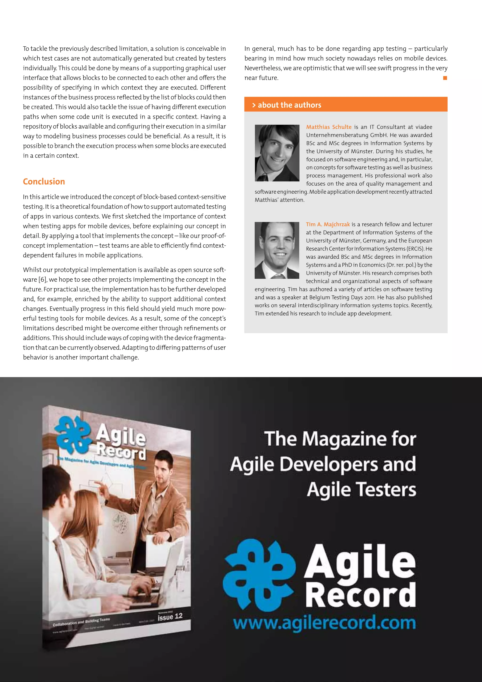 To tackle the previously described limitation, a solution is conceivable in
which test cases are not automatically generated but created by testers
individually. This could be done by means of a supporting graphical user
interface that allows blocks to be connected to each other and offers the
possibility of specifying in which context they are executed. Different
instances of the business process reflected by the list of blocks could then
be created. This would also tackle the issue of having different execution
paths when some code unit is executed in a specific context. Having a
repository of blocks available and configuring their execution in a similar
way to modeling business processes could be beneficial. As a result, it is
possible to branch the execution process when some blocks are executed
in a certain context.
Conclusion
In this article we introduced the concept of block-based context-sensitive
testing.Itisatheoreticalfoundationofhowtosupportautomatedtesting
of apps in various contexts. We first sketched the importance of context
when testing apps for mobile devices, before explaining our concept in
detail. By applying a tool that implements the concept – like our proof-of-
concept implementation – test teams are able to efficiently find context-
dependent failures in mobile applications.
Whilst our prototypical implementation is available as open source soft-
ware [6], we hope to see other projects implementing the concept in the
future. For practical use, the implementation has to be further developed
and, for example, enriched by the ability to support additional context
changes. Eventually progress in this field should yield much more pow-
erful testing tools for mobile devices. As a result, some of the concept’s
limitations described might be overcome either through refinements or
additions.This should include ways of coping with the device fragmenta-
tion that can be currently observed. Adapting to differing patterns of user
behavior is another important challenge.
In general, much has to be done regarding app testing – particularly
bearing in mind how much society nowadays relies on mobile devices.
Nevertheless, we are optimistic that we will see swift progress in the very
near future.	 ◼
Matthias Schulte is an IT Consultant at viadee
Unternehmensberatung GmbH. He was awarded
BSc and MSc degrees in Information Systems by
the University of Münster. During his studies, he
focused on software engineering and, in particular,
on concepts for software testing as well as business
process management. His professional work also
focuses on the area of quality management and
softwareengineering.Mobileapplicationdevelopmentrecentlyattracted
Matthias’ attention.
> about the authors
Tim A. Majchrzak is a research fellow and lecturer
at the Department of Information Systems of the
University of Münster, Germany, and the European
Research Center for Information Systems (ERCIS). He
was awarded BSc and MSc degrees in Information
Systems and a PhD in Economics (Dr. rer. pol.) by the
University of Münster. His research comprises both
technical and organizational aspects of software
engineering. Tim has authored a variety of articles on software testing
and was a speaker at Belgium Testing Days 2011. He has also published
works on several interdisciplinary information systems topics. Recently,
Tim extended his research to include app development.
 