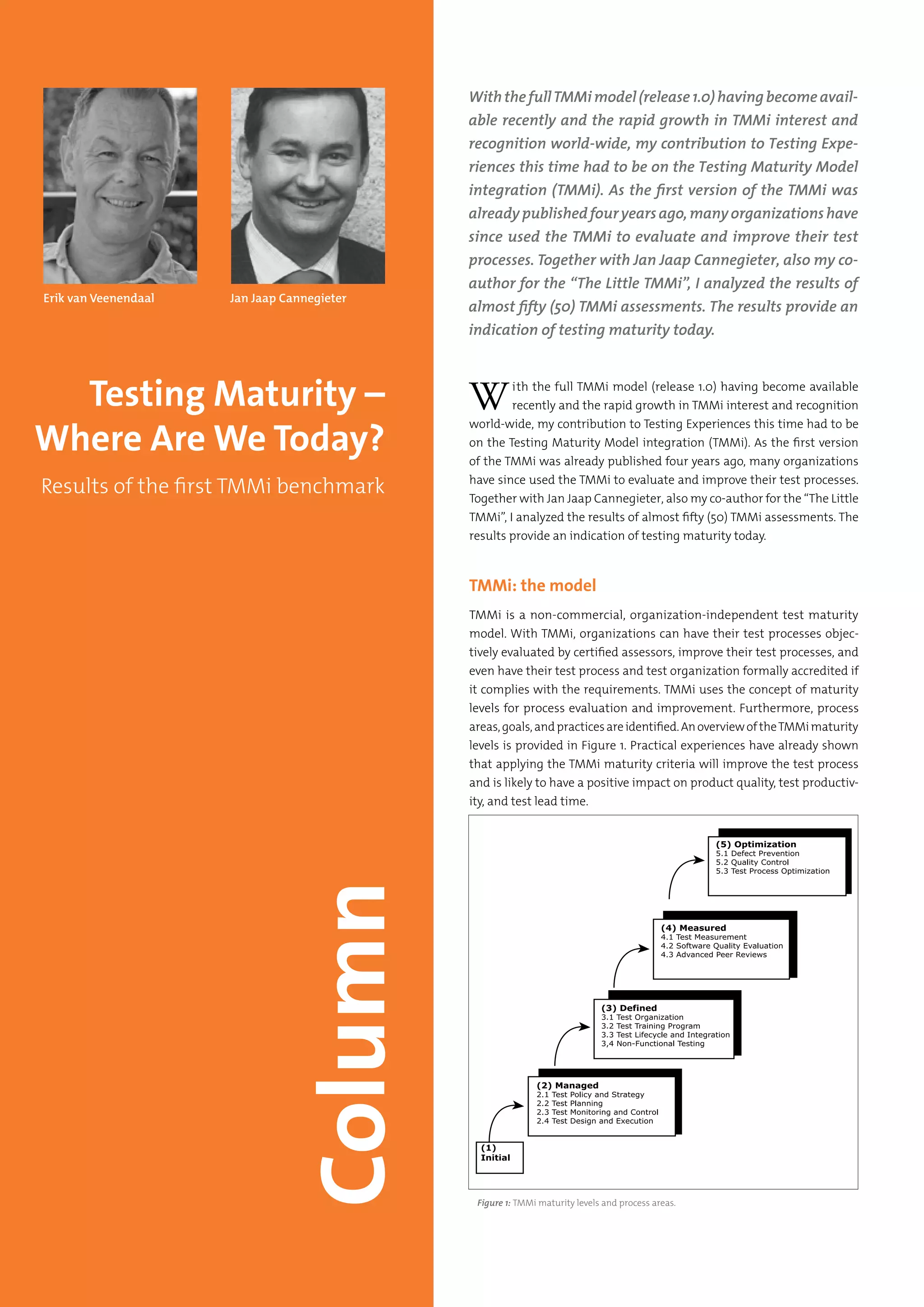 72 Testing Experience – 19 2012
With the full TMMi model (release 1.0) having become available
recently and the rapid growth in TMMi interest and recognition
world-wide, my contribution to Testing Experiences this time had to be
on the Testing Maturity Model integration (TMMi). As the first version
of the TMMi was already published four years ago, many organizations
have since used the TMMi to evaluate and improve their test processes.
Together with Jan Jaap Cannegieter, also my co-author for the “The Little
TMMi”, I analyzed the results of almost fifty (50) TMMi assessments. The
results provide an indication of testing maturity today.
TMMi: the model
TMMi is a non-commercial, organization-independent test maturity
model. With TMMi, organizations can have their test processes objec-
tively evaluated by certified assessors, improve their test processes, and
even have their test process and test organization formally accredited if
it complies with the requirements. TMMi uses the concept of maturity
levels for process evaluation and improvement. Furthermore, process
areas,goals,andpracticesareidentified.AnoverviewoftheTMMimaturity
levels is provided in Figure 1. Practical experiences have already shown
that applying the TMMi maturity criteria will improve the test process
and is likely to have a positive impact on product quality, test productiv-
ity, and test lead time.
With the fullTMMi model (release 1.0) having become avail-
able recently and the rapid growth in TMMi interest and
recognition world-wide, my contribution to Testing Expe-
riences this time had to be on the Testing Maturity Model
integration (TMMi). As the first version of the TMMi was
alreadypublishedfouryearsago,manyorganizationshave
since used the TMMi to evaluate and improve their test
processes. Together with Jan Jaap Cannegieter, also my co-
author for the “The Little TMMi”, I analyzed the results of
almost fifty (50) TMMi assessments. The results provide an
indication of testing maturity today.
Testing Maturity –
Where Are We Today?
Results of the first TMMi benchmark
Figure 1: TMMi maturity levels and process areas.
Jan Jaap CannegieterErik van Veenendaal
 