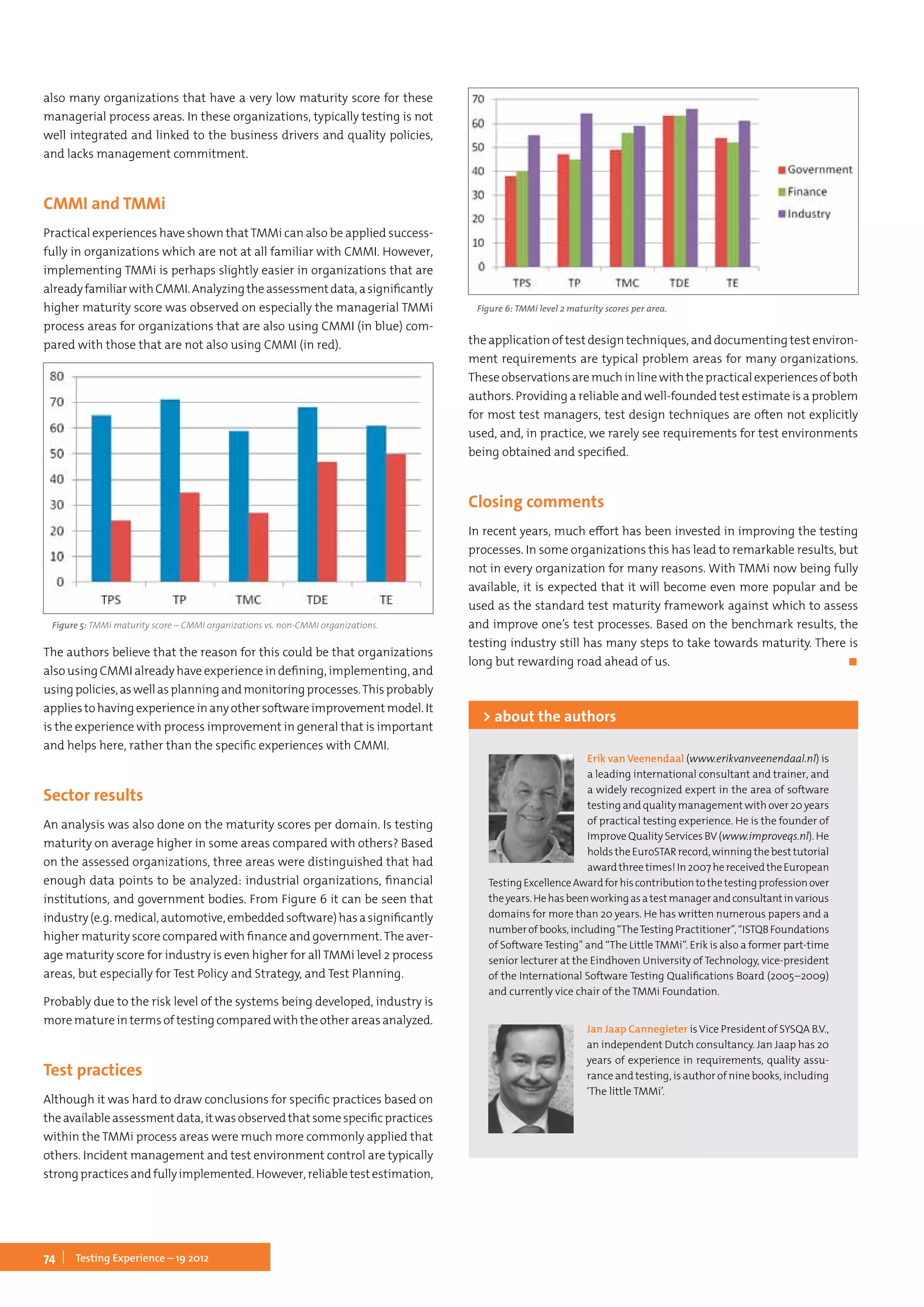74 Testing Experience – 19 2012
also many organizations that have a very low maturity score for these
managerial process areas. In these organizations, typically testing is not
well integrated and linked to the business drivers and quality policies,
and lacks management commitment.
CMMI and TMMi
Practical experiences have shown thatTMMi can also be applied success-
fully in organizations which are not at all familiar with CMMI. However,
implementing TMMi is perhaps slightly easier in organizations that are
alreadyfamiliarwithCMMI.Analyzingtheassessmentdata,asignificantly
higher maturity score was observed on especially the managerial TMMi
process areas for organizations that are also using CMMI (in blue) com-
pared with those that are not also using CMMI (in red).
Figure 5: TMMi maturity score – CMMI organizations vs. non-CMMI organizations.
The authors believe that the reason for this could be that organizations
also using CMMI already have experience in defining, implementing, and
usingpolicies,aswellasplanningandmonitoringprocesses.Thisprobably
appliestohavingexperienceinanyothersoftwareimprovementmodel.It
is the experience with process improvement in general that is important
and helps here, rather than the specific experiences with CMMI.
Sector results
An analysis was also done on the maturity scores per domain. Is testing
maturity on average higher in some areas compared with others? Based
on the assessed organizations, three areas were distinguished that had
enough data points to be analyzed: industrial organizations, financial
institutions, and government bodies. From Figure 6 it can be seen that
industry(e.g.medical,automotive,embeddedsoftware)hasasignificantly
higher maturity score compared with finance and government.The aver-
age maturity score for industry is even higher for all TMMi level 2 process
areas, but especially for Test Policy and Strategy, and Test Planning.
Probably due to the risk level of the systems being developed, industry is
more mature in terms of testing compared with the other areas analyzed.
Test practices
Although it was hard to draw conclusions for specific practices based on
theavailableassessmentdata,itwasobservedthatsomespecificpractices
within the TMMi process areas were much more commonly applied that
others. Incident management and test environment control are typically
strongpracticesandfullyimplemented.However,reliabletestestimation,
Figure 6: TMMi level 2 maturity scores per area.
the application of test design techniques, and documenting test environ-
ment requirements are typical problem areas for many organizations.
Theseobservationsaremuchinlinewiththepracticalexperiencesofboth
authors. Providing a reliable and well-founded test estimate is a problem
for most test managers, test design techniques are often not explicitly
used, and, in practice, we rarely see requirements for test environments
being obtained and specified.
Closing comments
In recent years, much effort has been invested in improving the testing
processes. In some organizations this has lead to remarkable results, but
not in every organization for many reasons. With TMMi now being fully
available, it is expected that it will become even more popular and be
used as the standard test maturity framework against which to assess
and improve one’s test processes. Based on the benchmark results, the
testing industry still has many steps to take towards maturity. There is
long but rewarding road ahead of us.	 ◼
Erik van Veenendaal (www.erikvanveenendaal.nl) is
a leading international consultant and trainer, and
a widely recognized expert in the area of software
testing and quality management with over 20 years
of practical testing experience. He is the founder of
Improve Quality Services BV (www.improveqs.nl). He
holdstheEuroSTARrecord,winningthebesttutorial
awardthreetimes!In2007hereceivedtheEuropean
TestingExcellenceAwardforhiscontributiontothetestingprofessionover
theyears.Hehasbeenworkingasatestmanagerandconsultantinvarious
domains for more than 20 years. He has written numerous papers and a
numberofbooks,including“TheTestingPractitioner”,“ISTQBFoundations
of Software Testing” and “The Little TMMi”. Erik is also a former part-time
senior lecturer at the Eindhoven University of Technology, vice-president
of the International Software Testing Qualifications Board (2005–2009)
and currently vice chair of the TMMi Foundation.
> about the authors
Jan Jaap Cannegieter isVice President of SYSQA B.V.,
an independent Dutch consultancy. Jan Jaap has 20
years of experience in requirements, quality assu-
rance and testing, is author of nine books, including
‘The little TMMi’.
 