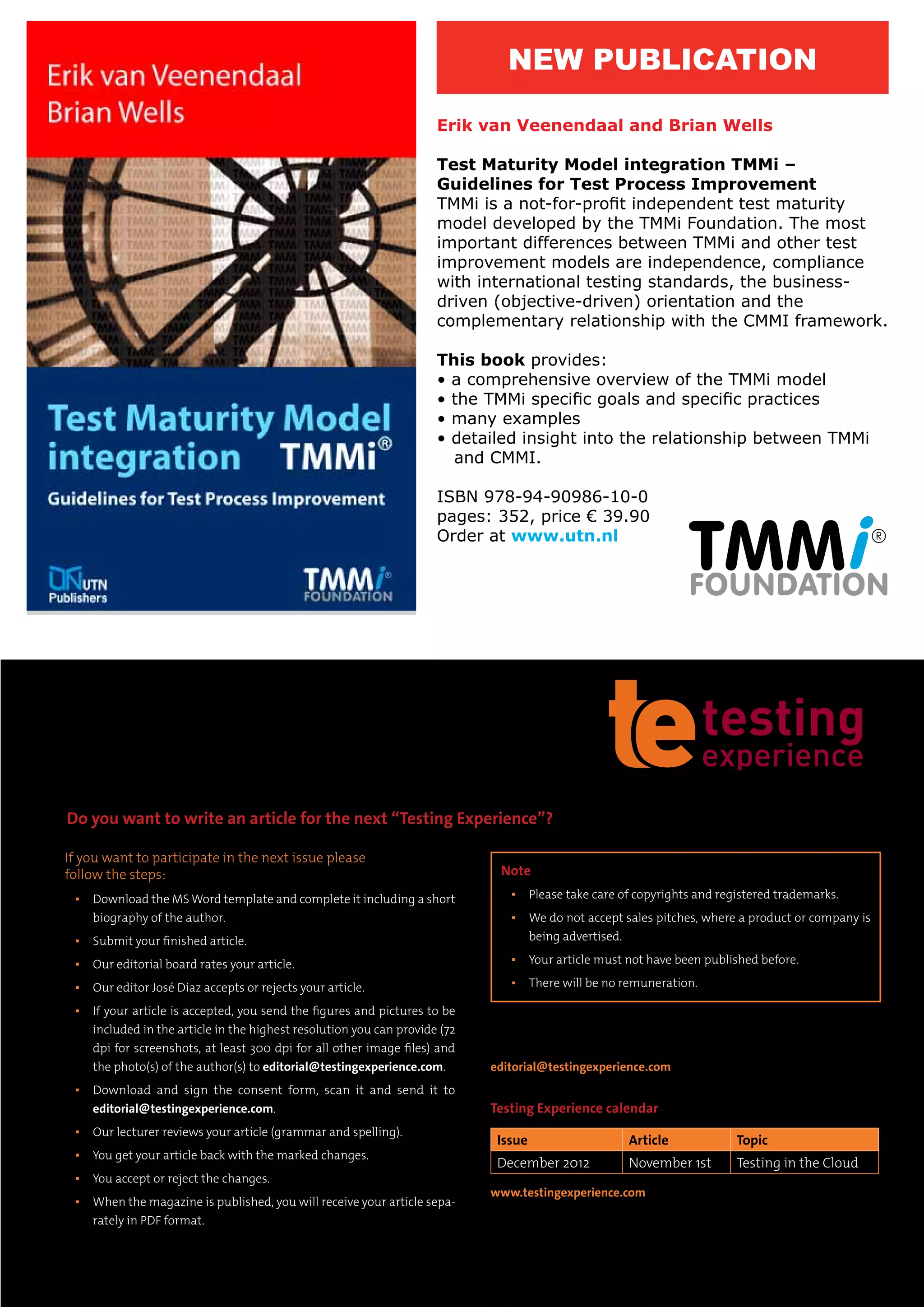 Erik van Veenendaal and Brian Wells
Test Maturity Model integration TMMi –
Guidelines for Test Process Improvement
TMMi is a not-for-profit independent test maturity
model developed by the TMMi Foundation. The most
important differences between TMMi and other test
improvement models are independence, compliance
with international testing standards, the business-
driven (objective-driven) orientation and the
complementary relationship with the CMMI framework.
This book provides:
• a comprehensive overview of the TMMi model
• the TMMi specific goals and specific practices
• many examples
• detailed insight into the relationship between TMMi
and CMMI.
ISBN 978-94-90986-10-0
pages: 352, price € 39.90
Order at www.utn.nl
NEW PUBLICATION
If you want to participate in the next issue please
follow the steps:
▪▪ Download the MS Word template and complete it including a short
biography of the author.
▪▪ Submit your finished article.
▪▪ Our editorial board rates your article.
▪▪ Our editor José Díaz accepts or rejects your article.
▪▪ If your article is accepted, you send the figures and pictures to be
included in the article in the highest resolution you can provide (72
dpi for screenshots, at least 300 dpi for all other image files) and
the photo(s) of the author(s) to editorial@testingexperience.com.
▪▪ Download and sign the consent form, scan it and send it to
editorial@testingexperience.com.
▪▪ Our lecturer reviews your article (grammar and spelling).
▪▪ You get your article back with the marked changes.
▪▪ You accept or reject the changes.
▪▪ When the magazine is published, you will receive your article sepa-
rately in PDF format.
For any questions please write to
editorial@testingexperience.com.
Testing Experience calendar
Issue Article Topic
December 2012 November 1st Testing in the Cloud
www.testingexperience.com
Do you want to write an article for the next “Testing Experience”?
Note
▪▪ Please take care of copyrights and registered trademarks.
▪▪ We do not accept sales pitches, where a product or company is
being advertised.
▪▪ Your article must not have been published before.
▪▪ There will be no remuneration.
100%
Pantone 202
80% 60% 40% 20%
Pantone 173
100% 80% 60% 40% 20%
c:0
m:100
y:65
k:47
cmyk
c:0
m:80
y:52
k:37
c:0
m:60
y:39
k:28
c:0
m:40
y:26
k:19
c:0
m:20
y:13
k:10
cmyk
c:0
m:69
y:100
k:6
c:0
m:55
y:80
k:5
c:0
m:41
y:60
k:4
c:0
m:28
y:40
k:3
c:0
m:14
y:20
k:0
 