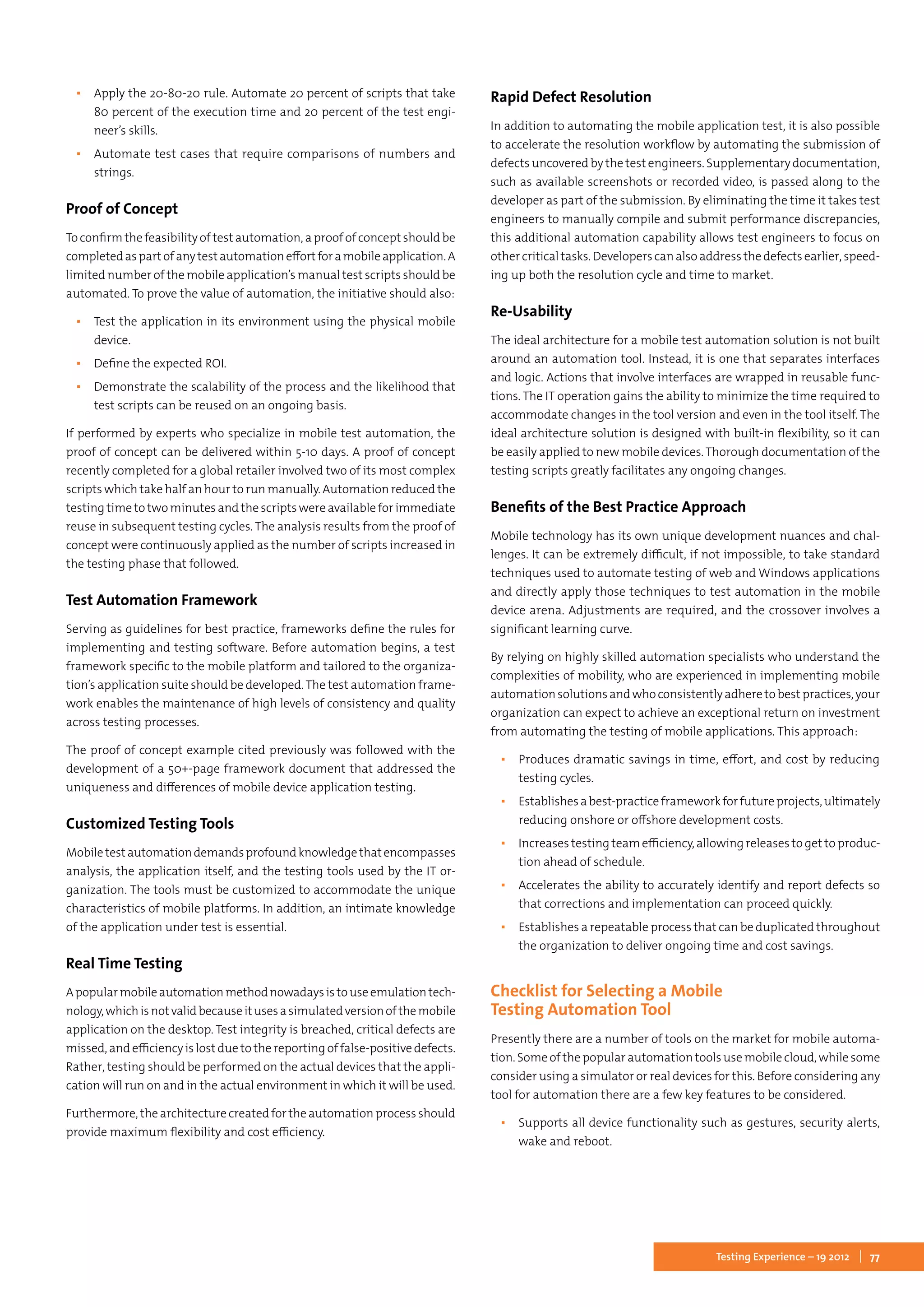 77Testing Experience – 19 2012
▪▪ Apply the 20-80-20 rule. Automate 20 percent of scripts that take
80 percent of the execution time and 20 percent of the test engi-
neer’s skills.
▪▪ Automate test cases that require comparisons of numbers and
strings.
Proof of Concept
To confirm the feasibility of test automation, a proof of concept should be
completedaspartofanytestautomationeffortforamobileapplication.A
limited number of the mobile application’s manual test scripts should be
automated. To prove the value of automation, the initiative should also:
▪▪ Test the application in its environment using the physical mobile
device.
▪▪ Define the expected ROI.
▪▪ Demonstrate the scalability of the process and the likelihood that
test scripts can be reused on an ongoing basis.
If performed by experts who specialize in mobile test automation, the
proof of concept can be delivered within 5-10 days. A proof of concept
recently completed for a global retailer involved two of its most complex
scripts which take half an hour to run manually. Automation reduced the
testing time to two minutes and the scripts were available for immediate
reuse in subsequent testing cycles. The analysis results from the proof of
concept were continuously applied as the number of scripts increased in
the testing phase that followed.
Test Automation Framework
Serving as guidelines for best practice, frameworks define the rules for
implementing and testing software. Before automation begins, a test
framework specific to the mobile platform and tailored to the organiza-
tion’s application suite should be developed.The test automation frame-
work enables the maintenance of high levels of consistency and quality
across testing processes.
The proof of concept example cited previously was followed with the
development of a 50+-page framework document that addressed the
uniqueness and differences of mobile device application testing.
Customized Testing Tools
Mobiletestautomationdemandsprofoundknowledgethatencompasses
analysis, the application itself, and the testing tools used by the IT or-
ganization. The tools must be customized to accommodate the unique
characteristics of mobile platforms. In addition, an intimate knowledge
of the application under test is essential.
Real Time Testing
Apopularmobileautomationmethodnowadaysistouseemulationtech-
nology,whichisnotvalidbecauseitusesasimulatedversionofthemobile
application on the desktop. Test integrity is breached, critical defects are
missed, and efficiency is lost due to the reporting of false-positive defects.
Rather, testing should be performed on the actual devices that the appli-
cation will run on and in the actual environment in which it will be used.
Furthermore, the architecture created for the automation process should
provide maximum flexibility and cost efficiency.
Rapid Defect Resolution
In addition to automating the mobile application test, it is also possible
to accelerate the resolution workflow by automating the submission of
defects uncovered by the test engineers. Supplementary documentation,
such as available screenshots or recorded video, is passed along to the
developer as part of the submission. By eliminating the time it takes test
engineers to manually compile and submit performance discrepancies,
this additional automation capability allows test engineers to focus on
other critical tasks. Developers can also address the defects earlier, speed-
ing up both the resolution cycle and time to market.
Re-Usability
The ideal architecture for a mobile test automation solution is not built
around an automation tool. Instead, it is one that separates interfaces
and logic. Actions that involve interfaces are wrapped in reusable func-
tions. The IT operation gains the ability to minimize the time required to
accommodate changes in the tool version and even in the tool itself. The
ideal architecture solution is designed with built-in flexibility, so it can
be easily applied to new mobile devices. Thorough documentation of the
testing scripts greatly facilitates any ongoing changes.
Benefits of the Best Practice Approach
Mobile technology has its own unique development nuances and chal-
lenges. It can be extremely difficult, if not impossible, to take standard
techniques used to automate testing of web and Windows applications
and directly apply those techniques to test automation in the mobile
device arena. Adjustments are required, and the crossover involves a
significant learning curve.
By relying on highly skilled automation specialists who understand the
complexities of mobility, who are experienced in implementing mobile
automationsolutionsandwhoconsistentlyadheretobestpractices,your
organization can expect to achieve an exceptional return on investment
from automating the testing of mobile applications. This approach:
▪▪ Produces dramatic savings in time, effort, and cost by reducing
testing cycles.
▪▪ Establishesabest-practiceframeworkforfutureprojects,ultimately
reducing onshore or offshore development costs.
▪▪ Increases testing team efficiency, allowing releases to get to produc-
tion ahead of schedule.
▪▪ Accelerates the ability to accurately identify and report defects so
that corrections and implementation can proceed quickly.
▪▪ Establishes a repeatable process that can be duplicated throughout
the organization to deliver ongoing time and cost savings.
Checklist for Selecting a Mobile
Testing Automation Tool
Presently there are a number of tools on the market for mobile automa-
tion. Some of the popular automation tools use mobile cloud, while some
consider using a simulator or real devices for this. Before considering any
tool for automation there are a few key features to be considered.
▪▪ Supports all device functionality such as gestures, security alerts,
wake and reboot.
 