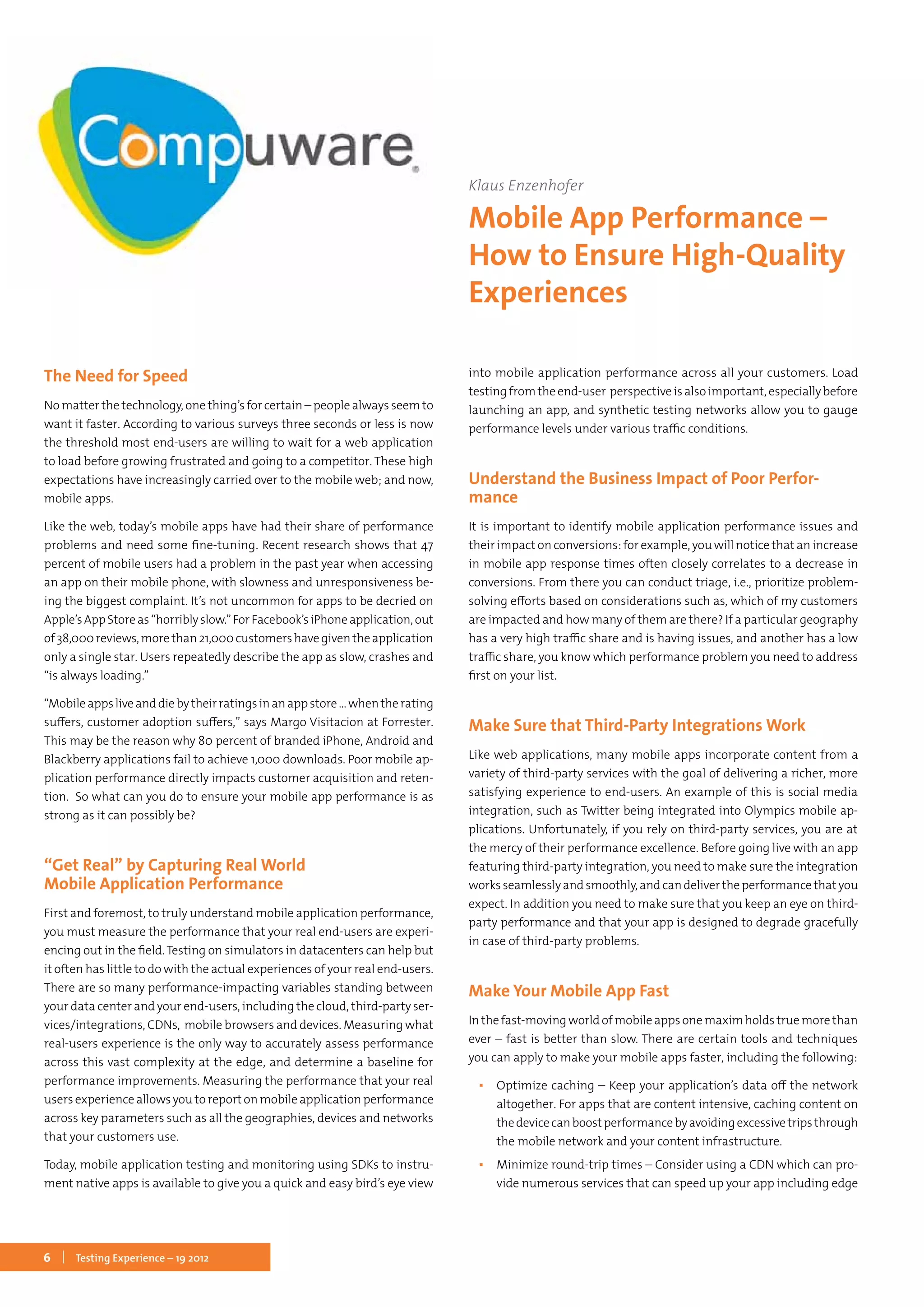 6 Testing Experience – 19 2012
The Need for Speed
No matter the technology, one thing’s for certain – people always seem to
want it faster. According to various surveys three seconds or less is now
the threshold most end-users are willing to wait for a web application
to load before growing frustrated and going to a competitor. These high
expectations have increasingly carried over to the mobile web; and now,
mobile apps.
Like the web, today’s mobile apps have had their share of performance
problems and need some fine-tuning. Recent research shows that 47
percent of mobile users had a problem in the past year when accessing
an app on their mobile phone, with slowness and unresponsiveness be-
ing the biggest complaint. It’s not uncommon for apps to be decried on
Apple’sAppStoreas“horriblyslow.”ForFacebook’siPhoneapplication,out
of38,000reviews,morethan21,000customershavegiventheapplication
only a single star. Users repeatedly describe the app as slow, crashes and
“is always loading.”
“Mobileappsliveanddiebytheirratingsinanappstore…whentherating
suffers, customer adoption suffers,” says Margo Visitacion at Forrester.
This may be the reason why 80 percent of branded iPhone, Android and
Blackberry applications fail to achieve 1,000 downloads. Poor mobile ap-
plication performance directly impacts customer acquisition and reten-
tion. So what can you do to ensure your mobile app performance is as
strong as it can possibly be?
“Get Real” by Capturing Real World
Mobile Application Performance
First and foremost, to truly understand mobile application performance,
you must measure the performance that your real end-users are experi-
encing out in the field. Testing on simulators in datacenters can help but
it often has little to do with the actual experiences of your real end-users.
There are so many performance-impacting variables standing between
your data center and your end-users, including the cloud, third-party ser-
vices/integrations, CDNs, mobile browsers and devices. Measuring what
real-users experience is the only way to accurately assess performance
across this vast complexity at the edge, and determine a baseline for
performance improvements. Measuring the performance that your real
users experience allows you to report on mobile application performance
across key parameters such as all the geographies, devices and networks
that your customers use.
Today, mobile application testing and monitoring using SDKs to instru-
ment native apps is available to give you a quick and easy bird’s eye view
into mobile application performance across all your customers. Load
testing from the end-user perspective is also important, especially before
launching an app, and synthetic testing networks allow you to gauge
performance levels under various traffic conditions.
Understand the Business Impact of Poor Perfor-
mance
It is important to identify mobile application performance issues and
their impact on conversions: for example, you will notice that an increase
in mobile app response times often closely correlates to a decrease in
conversions. From there you can conduct triage, i.e., prioritize problem-
solving efforts based on considerations such as, which of my customers
are impacted and how many of them are there? If a particular geography
has a very high traffic share and is having issues, and another has a low
traffic share, you know which performance problem you need to address
first on your list.
Make Sure that Third-Party Integrations Work
Like web applications, many mobile apps incorporate content from a
variety of third-party services with the goal of delivering a richer, more
satisfying experience to end-users. An example of this is social media
integration, such as Twitter being integrated into Olympics mobile ap-
plications. Unfortunately, if you rely on third-party services, you are at
the mercy of their performance excellence. Before going live with an app
featuring third-party integration, you need to make sure the integration
worksseamlesslyandsmoothly,andcandelivertheperformancethatyou
expect. In addition you need to make sure that you keep an eye on third-
party performance and that your app is designed to degrade gracefully
in case of third-party problems.
Make Your Mobile App Fast
In the fast-moving world of mobile apps one maxim holds true more than
ever – fast is better than slow. There are certain tools and techniques
you can apply to make your mobile apps faster, including the following:
▪▪ Optimize caching – Keep your application’s data off the network
altogether. For apps that are content intensive, caching content on
thedevicecanboostperformancebyavoidingexcessivetripsthrough
the mobile network and your content infrastructure.
▪▪ Minimize round-trip times – Consider using a CDN which can pro-
vide numerous services that can speed up your app including edge
Klaus Enzenhofer
Mobile App Performance –
How to Ensure High-Quality
Experiences
 