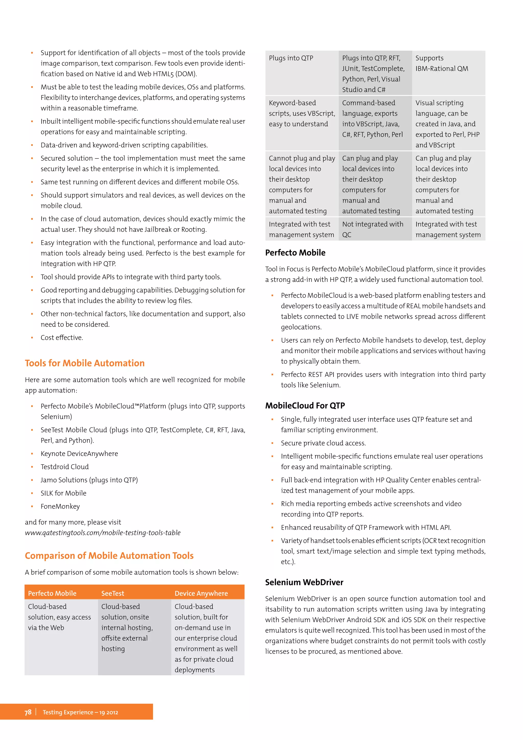 78 Testing Experience – 19 2012
▪▪ Support for identification of all objects – most of the tools provide
image comparison, text comparison. Few tools even provide identi-
fication based on Native id and Web HTML5 (DOM).
▪▪ Must be able to test the leading mobile devices, OSs and platforms.
Flexibility to interchange devices, platforms, and operating systems
within a reasonable timeframe.
▪▪ Inbuiltintelligentmobile-specificfunctionsshouldemulaterealuser
operations for easy and maintainable scripting.
▪▪ Data-driven and keyword-driven scripting capabilities.
▪▪ Secured solution – the tool implementation must meet the same
security level as the enterprise in which it is implemented.
▪▪ Same test running on different devices and different mobile OSs.
▪▪ Should support simulators and real devices, as well devices on the
mobile cloud.
▪▪ In the case of cloud automation, devices should exactly mimic the
actual user. They should not have Jailbreak or Rooting.
▪▪ Easy integration with the functional, performance and load auto-
mation tools already being used. Perfecto is the best example for
integration with HP QTP.
▪▪ Tool should provide APIs to integrate with third party tools.
▪▪ Good reporting and debugging capabilities. Debugging solution for
scripts that includes the ability to review log files.
▪▪ Other non-technical factors, like documentation and support, also
need to be considered.
▪▪ Cost effective.
Tools for Mobile Automation
Here are some automation tools which are well recognized for mobile
app automation:
▪▪ Perfecto Mobile’s MobileCloud™Platform (plugs into QTP, supports
Selenium)
▪▪ SeeTest Mobile Cloud (plugs into QTP, TestComplete, C#, RFT, Java,
Perl, and Python).
▪▪ Keynote DeviceAnywhere
▪▪ Testdroid Cloud
▪▪ Jamo Solutions (plugs into QTP)
▪▪ SILK for Mobile
▪▪ FoneMonkey
and for many more, please visit
www.qatestingtools.com/mobile-testing-tools-table
Comparison of Mobile Automation Tools
A brief comparison of some mobile automation tools is shown below:
Perfecto Mobile
Tool in Focus is Perfecto Mobile’s MobileCloud platform, since it provides
a strong add-in with HP QTP, a widely used functional automation tool.
▪▪ Perfecto MobileCloud is a web-based platform enabling testers and
developers to easily access a multitude of REAL mobile handsets and
tablets connected to LIVE mobile networks spread across different
geolocations.
▪▪ Users can rely on Perfecto Mobile handsets to develop, test, deploy
and monitor their mobile applications and services without having
to physically obtain them.
▪▪ Perfecto REST API provides users with integration into third party
tools like Selenium.
MobileCloud For QTP
▪▪ Single, fully integrated user interface uses QTP feature set and
familiar scripting environment.
▪▪ Secure private cloud access.
▪▪ Intelligent mobile-specific functions emulate real user operations
for easy and maintainable scripting.
▪▪ Full back-end integration with HP Quality Center enables central-
ized test management of your mobile apps.
▪▪ Rich media reporting embeds active screenshots and video
recording into QTP reports.
▪▪ Enhanced reusability of QTP Framework with HTML API.
▪▪ Varietyofhandsettoolsenablesefficientscripts(OCRtextrecognition
tool, smart text/image selection and simple text typing methods,
etc.).
Selenium WebDriver
Selenium WebDriver is an open source function automation tool and
itsability to run automation scripts written using Java by integrating
with Selenium WebDriver Android SDK and iOS SDK on their respective
emulators is quite well recognized.This tool has been used in most of the
organizations where budget constraints do not permit tools with costly
licenses to be procured, as mentioned above.
Perfecto Mobile SeeTest Device Anywhere
Cloud-based
solution, easy access
via the Web
Cloud-based
solution, onsite
internal hosting,
offsite external
hosting
Cloud-based
solution, built for
on-demand use in
our enterprise cloud
environment as well
as for private cloud
deployments
Plugs into QTP Plugs into QTP, RFT,
JUnit, TestComplete,
Python, Perl, Visual
Studio and C#
Supports
IBM-Rational QM
Keyword-based
scripts, uses VBScript,
easy to understand
Command-based
language, exports
into VBScript, Java,
C#, RFT, Python, Perl
Visual scripting
language, can be
created in Java, and
exported to Perl, PHP
and VBScript
Cannot plug and play
local devices into
their desktop
computers for
manual and
automated testing
Can plug and play
local devices into
their desktop
computers for
manual and
automated testing
Can plug and play
local devices into
their desktop
computers for
manual and
automated testing
Integrated with test
management system
Not integrated with
QC
Integrated with test
management system
 