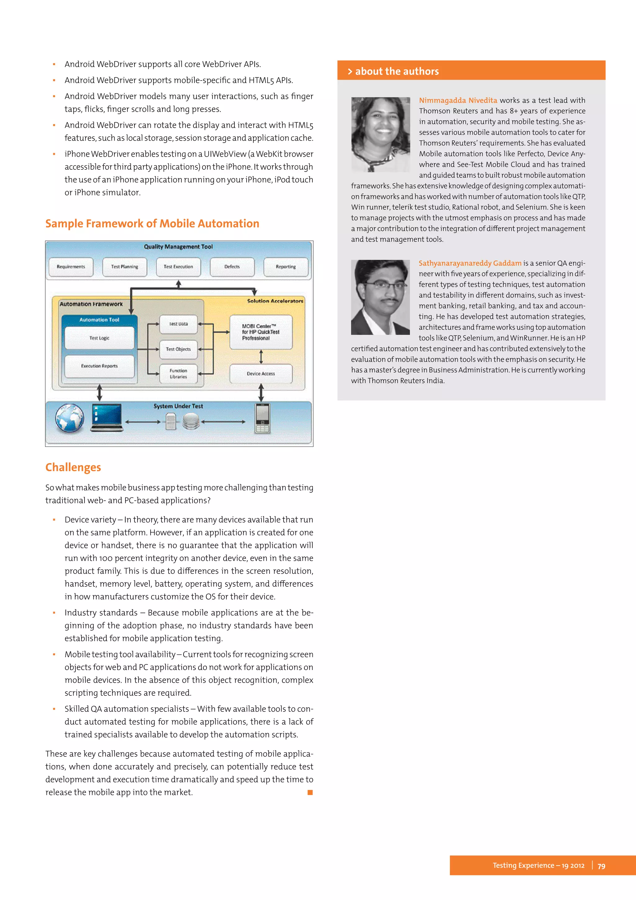 79Testing Experience – 19 2012
▪▪ Android WebDriver supports all core WebDriver APIs.
▪▪ Android WebDriver supports mobile-specific and HTML5 APIs.
▪▪ Android WebDriver models many user interactions, such as finger
taps, flicks, finger scrolls and long presses.
▪▪ Android WebDriver can rotate the display and interact with HTML5
features,suchaslocalstorage,sessionstorageandapplicationcache.
▪▪ iPhoneWebDriverenablestestingonaUIWebView(aWebKitbrowser
accessibleforthirdpartyapplications)ontheiPhone.Itworksthrough
the use of an iPhone application running on your iPhone, iPod touch
or iPhone simulator.
Sample Framework of Mobile Automation
Challenges
Sowhatmakesmobilebusinessapptestingmorechallengingthantesting
traditional web- and PC-based applications?
▪▪ Device variety – In theory, there are many devices available that run
on the same platform. However, if an application is created for one
device or handset, there is no guarantee that the application will
run with 100 percent integrity on another device, even in the same
product family. This is due to differences in the screen resolution,
handset, memory level, battery, operating system, and differences
in how manufacturers customize the OS for their device.
▪▪ Industry standards – Because mobile applications are at the be-
ginning of the adoption phase, no industry standards have been
established for mobile application testing.
▪▪ Mobiletestingtoolavailability –Currenttoolsforrecognizingscreen
objects for web and PC applications do not work for applications on
mobile devices. In the absence of this object recognition, complex
scripting techniques are required.
▪▪ Skilled QA automation specialists – With few available tools to con-
duct automated testing for mobile applications, there is a lack of
trained specialists available to develop the automation scripts.
These are key challenges because automated testing of mobile applica-
tions, when done accurately and precisely, can potentially reduce test
development and execution time dramatically and speed up the time to
release the mobile app into the market.	 ◼
Nimmagadda Nivedita works as a test lead with
Thomson Reuters and has 8+ years of experience
in automation, security and mobile testing. She as-
sesses various mobile automation tools to cater for
Thomson Reuters’ requirements. She has evaluated
Mobile automation tools like Perfecto, Device Any-
where and See-Test Mobile Cloud and has trained
andguidedteamstobuiltrobustmobileautomation
frameworks.Shehasextensiveknowledgeofdesigningcomplexautomati-
onframeworksandhasworkedwithnumberofautomationtoolslikeQTP,
Win runner, telerik test studio, Rational robot, and Selenium. She is keen
to manage projects with the utmost emphasis on process and has made
a major contribution to the integration of different project management
and test management tools.
> about the authors
Sathyanarayanareddy Gaddam is a senior QA engi-
neerwithfiveyearsofexperience,specializingindif-
ferent types of testing techniques, test automation
and testability in different domains, such as invest-
ment banking, retail banking, and tax and accoun-
ting. He has developed test automation strategies,
architecturesandframeworksusingtopautomation
toolslikeQTP,Selenium,andWinRunner.HeisanHP
certifiedautomationtestengineerandhascontributedextensivelytothe
evaluation of mobile automation tools with the emphasis on security. He
hasamaster’sdegreeinBusinessAdministration.Heiscurrentlyworking
with Thomson Reuters India.
 