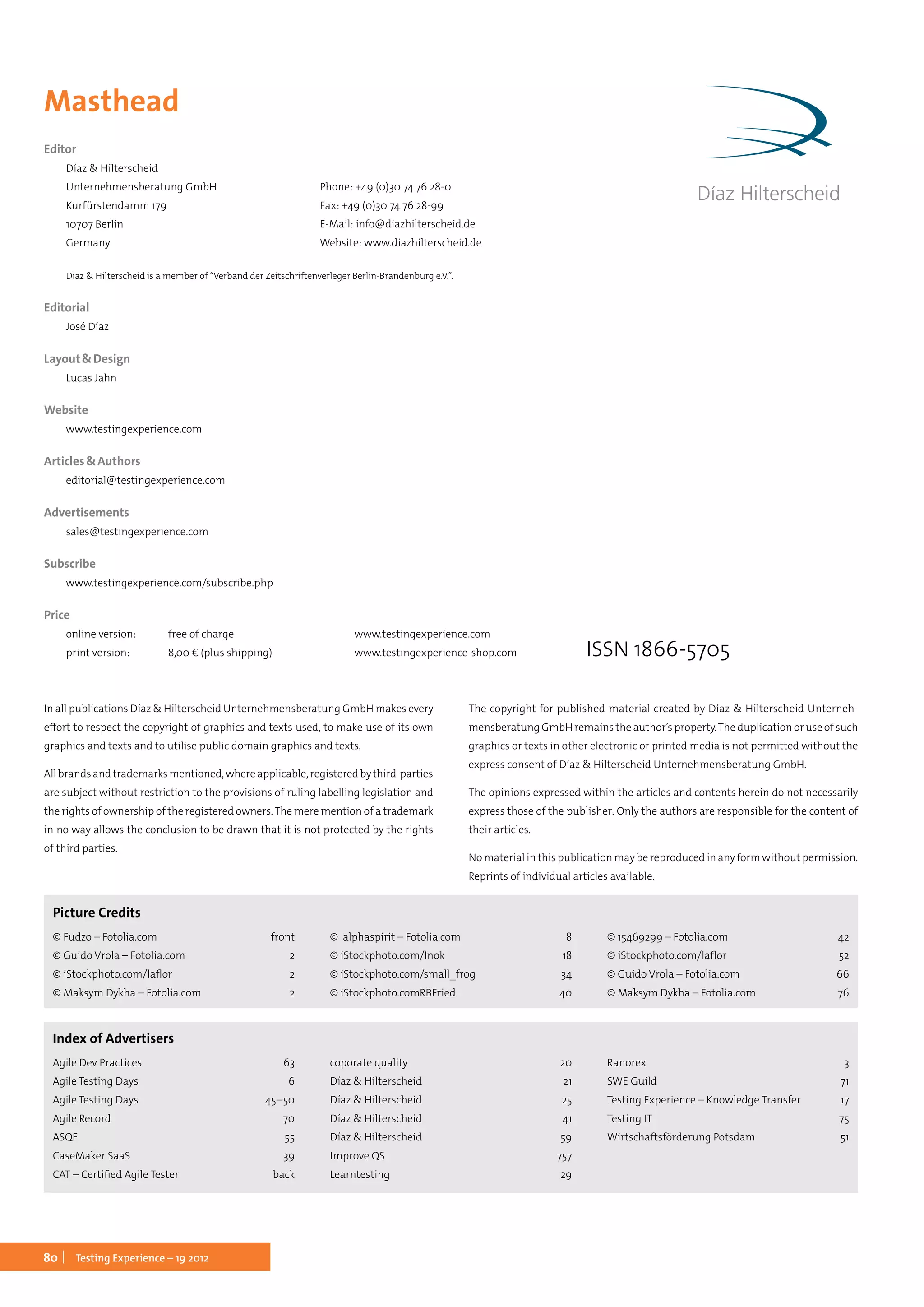 80 Testing Experience – 19 2012
Masthead
Editor
Díaz & Hilterscheid
Unternehmensberatung GmbH
Kurfürstendamm 179
10707 Berlin
Germany
Díaz & Hilterscheid is a member of “Verband der Zeitschriftenverleger Berlin-Brandenburg e.V.”.
Editorial
José Díaz
Layout & Design
Lucas Jahn
Website
www.testingexperience.com
Articles & Authors
editorial@testingexperience.com
Advertisements
sales@testingexperience.com
Subscribe
www.testingexperience.com/subscribe.php
Price
online version: 	 free of charge 		 www.testingexperience.com
print version:	 8,00 € (plus shipping) 	 www.testingexperience-shop.com
In all publications Díaz & Hilterscheid Unternehmensberatung GmbH makes every
effort to respect the copyright of graphics and texts used, to make use of its own
graphics and texts and to utilise public domain graphics and texts.
All brands and trademarks mentioned, where applicable, registered by third-parties
are subject without restriction to the provisions of ruling labelling legislation and
the rights of ownership of the registered owners.The mere mention of a trademark
in no way allows the conclusion to be drawn that it is not protected by the rights
of third parties.
The copyright for published material created by Díaz & Hilterscheid Unterneh-
mensberatung GmbH remains the author’s property.The duplication or use of such
graphics or texts in other electronic or printed media is not permitted without the
express consent of Díaz & Hilterscheid Unternehmensberatung GmbH.
The opinions expressed within the articles and contents herein do not necessarily
express those of the publisher. Only the authors are responsible for the content of
their articles.
No material in this publication may be reproduced in any form without permission.
Reprints of individual articles available.
Index of Advertisers
Agile Dev Practices 63
Agile Testing Days 6
Agile Testing Days 45–50
Agile Record 70
ASQF55
CaseMaker SaaS 39
CAT – Certified Agile Tester back
coporate quality 20
Díaz  Hilterscheid 21
Díaz  Hilterscheid 25
Díaz  Hilterscheid 41
Díaz  Hilterscheid 59
Improve QS 757
Learntesting29
Ranorex3
SWE Guild 71
Testing Experience – Knowledge Transfer 17
Testing IT 75
Wirtschaftsförderung Potsdam 51
Picture Credits
© Fudzo – Fotolia.com front
© Guido Vrola – Fotolia.com 2
© iStockphoto.com/laflor 2
© Maksym Dykha – Fotolia.com 2
© alphaspirit – Fotolia.com 8
© iStockphoto.com/Inok 18
© iStockphoto.com/small_frog 34
© iStockphoto.comRBFried 40
© 15469299 – Fotolia.com 42
© iStockphoto.com/laflor 52
© Guido Vrola – Fotolia.com 66
© Maksym Dykha – Fotolia.com 76
Phone: +49 (0)30 74 76 28-0
Fax: +49 (0)30 74 76 28-99
E-Mail: info@diazhilterscheid.de
Website: www.diazhilterscheid.de
ISSN 1866-5705
 
