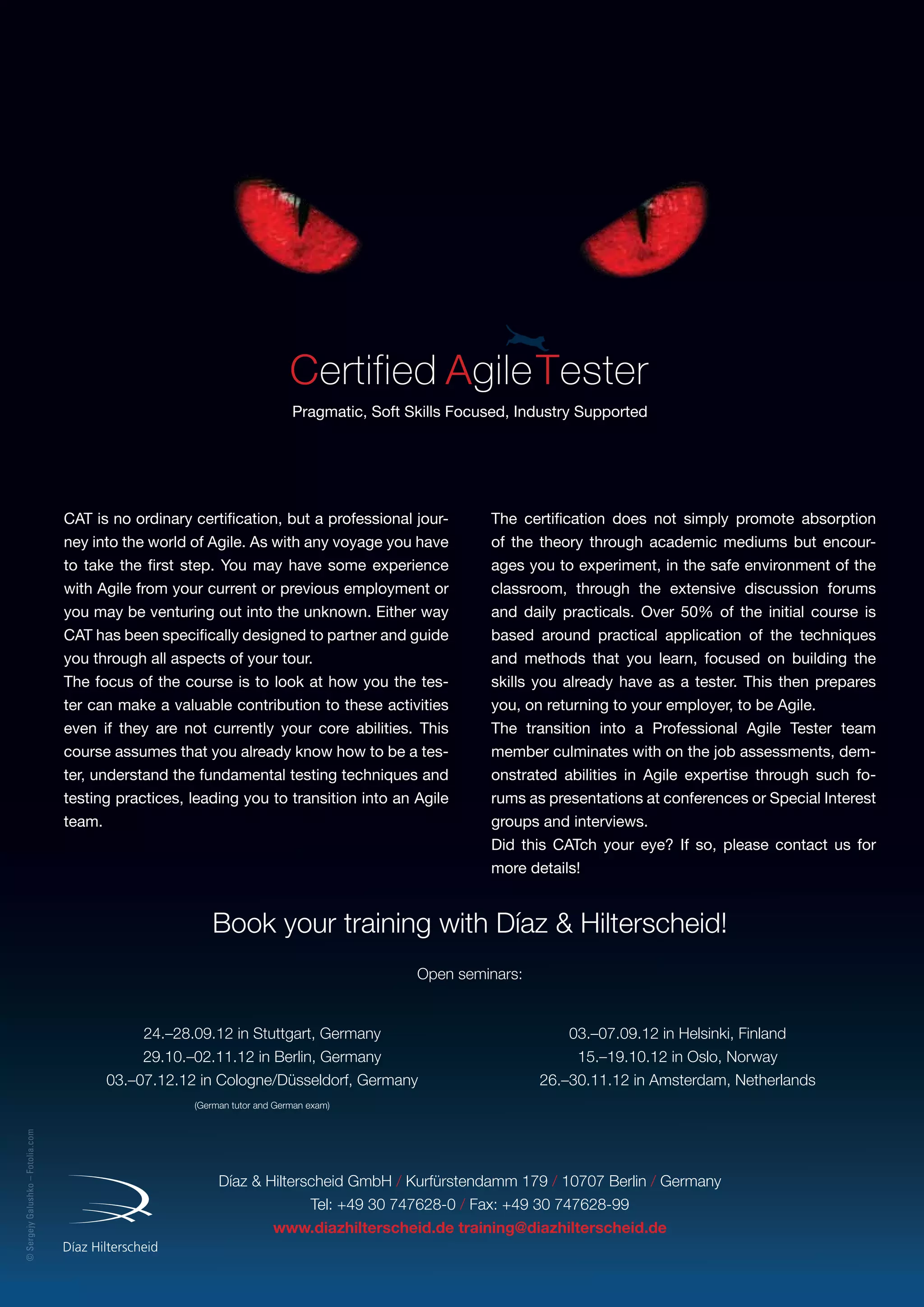 ©SergejyGalushko–Fotolia.com
Pragmatic, Soft Skills Focused, Industry Supported
Díaz  Hilterscheid GmbH / Kurfürstendamm 179 / 10707 Berlin / Germany
Tel: +49 30 747628-0 / Fax: +49 30 747628-99
www.diazhilterscheid.de training@diazhilterscheid.de
Book your training with Díaz  Hilterscheid!
Open seminars:
CAT is no ordinary certification, but a professional jour-
ney into the world of Agile. As with any voyage you have
to take the first step. You may have some experience
with Agile from your current or previous employment or
you may be venturing out into the unknown. Either way
CAT has been specifically designed to partner and guide
you through all aspects of your tour.
The focus of the course is to look at how you the tes-
ter can make a valuable contribution to these activities
even if they are not currently your core abilities. This
course assumes that you already know how to be a tes-
ter, understand the fundamental testing techniques and
testing practices, leading you to transition into an Agile
team.
The certification does not simply promote absorption
of the theory through academic mediums but encour-
ages you to experiment, in the safe environment of the
classroom, through the extensive discussion forums
and daily practicals. Over 50% of the initial course is
based around practical application of the techniques
and methods that you learn, focused on building the
skills you already have as a tester. This then prepares
you, on returning to your employer, to be Agile.
The transition into a Professional Agile Tester team
member culminates with on the job assessments, dem-
onstrated abilities in Agile expertise through such fo-
rums as presentations at conferences or Special Interest
groups and interviews.
Did this CATch your eye? If so, please contact us for
more details!
24.–28.09.12 in Stuttgart, Germany
29.10.–02.11.12 in Berlin, Germany
03.–07.12.12 in Cologne/Düsseldorf, Germany
(German tutor and German exam)
03.–07.09.12 in Helsinki, Finland
15.–19.10.12 in Oslo, Norway
26.–30.11.12 in Amsterdam, Netherlands
 