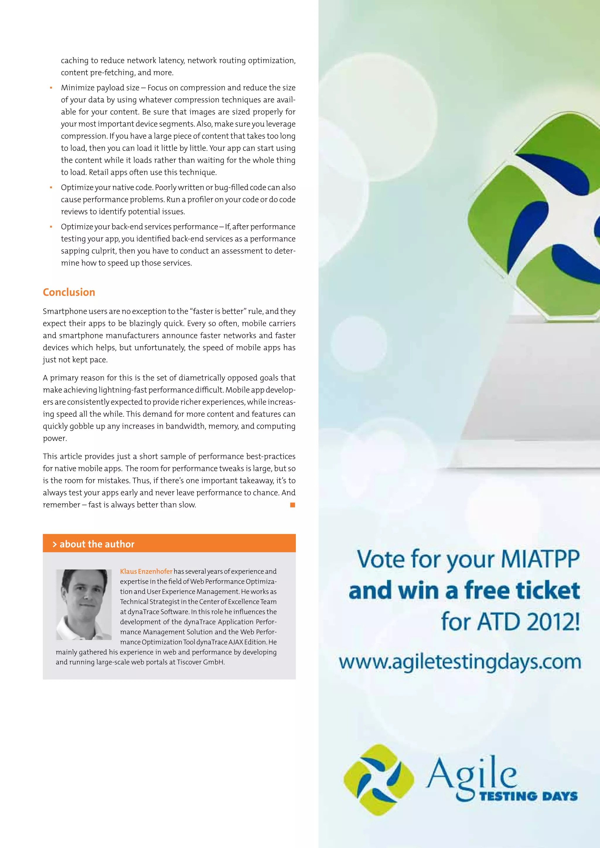 7Testing Experience – 19 2012
caching to reduce network latency, network routing optimization,
content pre-fetching, and more.
▪▪ Minimize payload size – Focus on compression and reduce the size
of your data by using whatever compression techniques are avail-
able for your content. Be sure that images are sized properly for
your most important device segments. Also, make sure you leverage
compression. If you have a large piece of content that takes too long
to load, then you can load it little by little. Your app can start using
the content while it loads rather than waiting for the whole thing
to load. Retail apps often use this technique.
▪▪ Optimize your native code. Poorly written or bug-filled code can also
cause performance problems. Run a profiler on your code or do code
reviews to identify potential issues.
▪▪ Optimizeyourback-endservicesperformance–If,afterperformance
testing your app, you identified back-end services as a performance
sapping culprit, then you have to conduct an assessment to deter-
mine how to speed up those services.
Conclusion
Smartphone users are no exception to the “faster is better” rule, and they
expect their apps to be blazingly quick. Every so often, mobile carriers
and smartphone manufacturers announce faster networks and faster
devices which helps, but unfortunately, the speed of mobile apps has
just not kept pace.
A primary reason for this is the set of diametrically opposed goals that
makeachievinglightning-fastperformancedifficult.Mobileappdevelop-
ers are consistently expected to provide richer experiences, while increas-
ing speed all the while. This demand for more content and features can
quickly gobble up any increases in bandwidth, memory, and computing
power.
This article provides just a short sample of performance best-practices
for native mobile apps. The room for performance tweaks is large, but so
is the room for mistakes. Thus, if there’s one important takeaway, it’s to
always test your apps early and never leave performance to chance. And
remember – fast is always better than slow.	 ◼
KlausEnzenhoferhasseveralyearsofexperienceand
expertise in the field ofWeb Performance Optimiza-
tion and User Experience Management. He works as
TechnicalStrategistintheCenterofExcellenceTeam
at dynaTrace Software. In this role he influences the
development of the dynaTrace Application Perfor-
mance Management Solution and the Web Perfor-
manceOptimizationTooldynaTraceAJAXEdition.He
mainly gathered his experience in web and performance by developing
and running large-scale web portals at Tiscover GmbH.
> about the author
 
