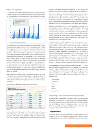 9Testing Experience – 19 2012
Where are we today?
It is estimated that six billion people are already using mobile phones.
A graphical analysis given below on this growth trend actually shows us
the alarming speed at which mobile users grew over the last five years.
The world is moving faster than ever towards minimized gadgets. Smart-
phone user statistics are rewritten almost every week. No one is able to
effectively predict the total number of Smartphones flooding into the
market. All expectations and predictions are broken when it comes to
Smartphone users and Smartphone applications. Every day, millions of
users depend on their mobile browser to update themselves with cur-
rent happenings, mail services, social networks, etc. This major turn of
events, in which people are slowly stepping away from their laptops or
computers and getting more addicted to their handheld devices, leaves
us with a large window of opportunity to explore. Everyone is exploring
the option to drive their world from their fingertips. Applications are
being loaded into the app stores of leading mobile operating providers
at a speed which is beyond our imagination. Every day, each user wakes
up to the war between the Smartphone companies trying to deliver the
best to the end user.
Quarter one sales of leading mobile manufacturers show that users have
a number of options to choose the best. Many leading manufacturers
who enjoyed the top position on sales of their handsets are seeing rock
bottom due to their failure to keep the users attracted with new features
or additions.
The sales details below give us a very clear picture of this:
Surprisingly we see that many written-off manufacturers have bounced
back with the support of open source operating systems like Android and
have gone on to lead the pack. This trend clearly gives us the idea that
users are no longer just looking at having a device to make calls or send
messages. They have all started to look beyond all the basic facilities and
are becoming closer to their handheld devices than any other gadgets.
And this quest by the users for better facilities leaves us with the freedom
to imagine, create and be successful in mobile application development.
These days, we very often hear the term “There is an app for that…”. Not
just individual users, but also companies, are accepting these changing
trends and are already allotting a major chunk of their budget to mobile
applicationsthathelptheiremployeestoachievetargetsfasterandbetter.
Applications are flooding onto the market and studies shows that there
are more than two billion applications just for the Apple and Android
markets alone. So what are we waiting for? It’s high time we turned
our attention to tapping this potential market and reaping the benefits
as early as possible. Hence it is very much necessary to do an in-depth
analysis on how we, as quality analysts, should approach this situation
and train ourselves to tackle potential roadblocks to bring the best out
of the application under quality analysis.
While approaching a mobile application from the QA perspective, one
must be very clear that things are no longer the same as they used to be.
Anyone with vast experience in desktop application QA or web-based
application QA may not find it as easy as it used to be when given a
mobile application for QA. A lot of preparation and training in modern
day tastes, styles and look are very much necessary for a QA resource to
ensuresuccessfulreleaseofamobileapplication.Itshouldbekeptinmind
that we deliver the best because even a single crash in the functioning
of the application can irritate the user and may even force them to look
for other, better applications for the same purpose. The QA team always
needs to be on its toes when it comes to delivering mobile applications
because it is satisfied customers who make an application a big success.
Every day we are faced with challenges from all corners and it is a must
when it comes to mobile applications that we tackle all these challenges
effectively to deliver the best to the end customer. In this paper we will
be sharing with you some of the most widely faced challenges and some
practical tips that we have applied to overcome them. Listed below are
some of the most discussed/faced challenges when working with a mo-
bile application:
▪▪ Environment
▪▪ Application
▪▪ Users
▪▪ Device
▪▪ Network
▪▪ Automation
1. Challenges from the environment perspective
Whatexactlydoes“environment”meanfromamobileapplicationtesting
perspective? It is nothing but the collection of all the components associ-
ated with a mobile application’s development. It is very much necessary
to understand and prioritize these components and ensure their avail-
ability when needed, to avoid undue delay. Set out below are the major
components that contribute to this environment:
I. Targeted Devices
This should be the first thing on the check list when an application is
discussed with QA. Ground work to prepare the list of targeted devices
should begin as soon as we plan for the QA. It been a major challenge for
 