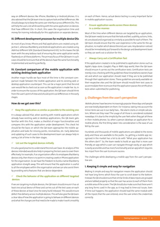 11Testing Experience – 19 2012
way on different devices like iPhone, BlackBerry or Android phones. It is
alsoadvisedthattheQAteamtriestocapturelookandfeeldifferences.We
shouldalwaystrytokeepthesameuserinterfaceacrossdifferentOSs.This
willhelptheuseralotwhileworkingwiththesameapplicationondevices
that have different OSs. In short, this saves the organization time and
money for training individually for this application on separate devices.
III.DifferentdevelopmentprocessesformultipledeviceOSs
As most of you know, iPhone and iPad applications are created using ob-
jective C, whereas BlackBerry and Android applications are created using
JAVA but different SDK (Standard Development Kit). So this leaves the QA
team with the very tedious task of ensuring the same application works
flawlesslyonalltheseplatforms.TheprimaryfocusoftheQAteaminsuch
cases should be to ensure that all the devices have the same functionality
implemented and working perfectly.
IV. Constant comparison of the mobile application with
existing desktop/web application
Another major hurdle we face most of the time is the constant com-
parison made between the mobile application and its existing web or
desktop application counterpart. This can be a major point that the end
user would like to check out as soon as the application is made live. So, in
order to ensure the success of the application, the QA team should think
from the user’s point of view and should point out differences in the early
stages. 	
How do we get over this?
 Keep the application as similar as possible to the existing one
It is always advised that, when working with mobile applications which
already have existing web or desktop applications, the QA team gets
familiar with this first, makes a checklist of major functionalities and
compares this with the application under development. This check list
should be the basis on which the QA team approaches the mobile ap-
plication and looks for missing points, mismatches, etc. Early detection
and updating of such cases to the development team can always help in
saving a lot of time in the later stages.
 List out the targeted devices initially
It is also good practice to understand the end user base. An analysis of the
devicesintendedwouldalsohelpinpreparingthetestcasestocoverthem
effectively. For example, if an organization offers its employees Blackberry
devicesonly,thenthereisnopointincreatingaweboriPhoneapplication
for the organization. So we have the freedom to build a native Blackberry
application straight away. This will ensure that the application is useful
to all the employees within the organization and we can also assist them
by providing extra features that are device-dependent.
 Check the behavior of the application on different targeted
devices
If we are targeting multiple devices, the QA team should ensure it has at
least one actual device of these and carries out all the test cases on each
of these devices at least once for every build released. This would ensure
defect-freedeliveryacrossmultipledevices.ThiswillalsogivetheQAteam
a clear idea of how the application is going to behave on different devices
and what the changes are that need to be made to make it work smoothly
on each of them. Hence, actual device testing is a very important factor
in mobile application success.
 Ensure application works across these devices
in a similar manner
Most of the time when different devices are targeted by an application,
theQAteamneedstoensurethatthelookandfeel,usability,actions,links,
etc are placed and organized as similarly as possible for each of them.The
QA team should ensure that the user experience is the same for the ap-
plication,nomatterwhichdevicetheenduseruses.Anydeviationnoticed
should be immediately put forward to the design and development team
so they can work out a solution for this.
 Always Carry out a Certification Test
If the application created is to be published to application stores such as
Apple’s Apps store, Google’s Play or RIM’s App world, then the QA team
should ensure it carries out the certification tests. Certification tests are
merelycross-checkingwiththeguidelinestheseSmartphoneownershave
set and which our application should meet if they are to be published
through their application stores. These guidelines are easily available on
their respective sites and the QA team should mould their test cases to
accommodatethemtoensurethattheapplicationpassesthecertification
tests when submitted for publishing.
3. Challenges from the user’s perspective
Mobile phones have become increasingly popular these days and people
are now totally dependent on them. For instance, taking into account the
minor items we use in our daily lives... like alarm clocks or simple calcula-
tors. Where are they now? The usage of all those is considered outdated
nowadays. It is due to the simplicity the user feels when they get all these
in their mobile phones. So, when a person develops an application for a
mobile phone, the first thing taken into consideration is the ease of use
felt by the user.
Hundreds and thousands of mobile applications are added to the stores
daily and these are available to the public. So, getting a mobile app rec-
ognized in the market has a lot to do with “What your application has
the others don’t”. So, the team needs to build an app that is more user
friendly, an app which a user can navigate through easily, an app which
is easily accessible and has more functionality and an app which requires
less input from the user to ensure success.
The challenges while developing a mobile app from the user’s perspec-
tive are:
I. Keeping it simple and easy for navigation
Making it simple and easy for navigation means the application should
not have long forms which force the user to scroll down to the bottom.
Instead,theQAshouldensurethatsimilarkindsofdatainputsaregrouped
and are tabbed properly so that the user has access to each of them from
avisibleareaofthescreen.TheQAshouldalsomakesurethattherearen’t
any long forms used in the app, as it may lead to time-out issues. Even
if time-out happens, the application should load the same module with
all the inputs that the user entered, once the user enters the credentials
correctly.
 