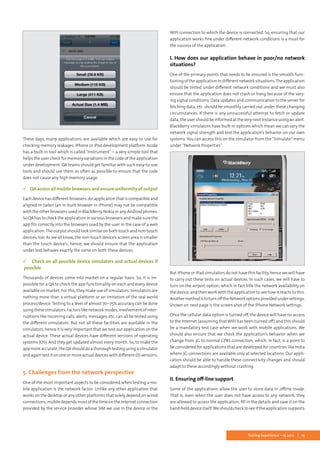13Testing Experience – 19 2012
These days, many applications are available which are easy to use for
checking memory leakages. IPhone or iPad development platform Xcode
has a built-in tool which is called “Instrument” – a very simple tool that
helps the user check for memory variations in the code of the application
under development. QA teams should get familiar with such easy-to-use
tools and should use them as often as possible to ensure that the code
does not cause any high memory usage.
 QAacrossallmobilebrowsersandensureuniformityofoutput
Each device has different browsers. An application that is compatible and
aligned in Safari (an in-built browser in iPhone) may not be compatible
with the other browsers used in BlackBerry, Nokia or any Android phones.
So QA has to check the application in various browsers and make sure the
app fits correctly into the browsers used by the user in the case of a web
application.The output should look similar on both touch and non-touch
devices, too. As we all know, the non-touch device’s screen area is smaller
than the touch device’s; hence, we should ensure that the application
under test behaves exactly the same on both these devices.
 Check on all possible device simulators and actual devices if
possible
Thousands of devices come into market on a regular basis. So, it is im-
possible for a QA to check the app functionality on each and every device
available on market. For this, they make use of simulators. Simulators are
nothing more than a virtual platform or an imitation of the real world
process/device. Testing to a level of almost 70–75% accuracy can be done
using these simulators. Factors like network modes, involvement of inter-
ruptions like incoming calls, alerts, messages, etc. can all be tested using
the different simulators. But not all these facilities are available in the
simulators, hence it is very important that we test our application on the
actual device. These actual devices have different versions of operating
systems (OS). And they get updated almost every month. So, to make the
appmoreaccurate,theQAshoulddoathoroughtestingusingasimulator
and again test it on one or more actual devices with different OS versions.
5. Challenges from the network perspective
One of the most important aspects to be considered when testing a mo-
bile application is the network factor. Unlike any other application that
works on the desktop or any other platforms that solely depend on wired
connections,mobiledependsmostofthetimeontheInternetconnection
provided by the service provider whose SIM we use in the device or the
WIFI connection to which the device is connected. So, ensuring that our
application works fine under different network conditions is a must for
the success of the application.
I. How does our application behave in poor/no network
situations?
One of the primary points that needs to be ensured is the smooth func-
tioning of the application in different network situations.The application
should be tested under different network conditions and we must also
ensure that the application does not crash or hang because of the vary-
ing signal conditions. Data updates and communication to the server for
fetching data, etc. should be smoothly carried out under these changing
circumstances. If there is any unsuccessful attempt to fetch or update
data, the user should be informed at the very next instance using an alert.
BlackBerry simulators have built-in options which mean we can vary the
network signal strength and test the application’s behavior on our own
systems. You can access this on the simulator from the “Simulate” menu
under “Network Properties”.
But iPhone or iPad simulators do not have this facility, hence we will have
to carry out these tests on actual devices. In such cases, we will have to
turn on the airport option, which in fact kills the network availability on
the device, and then work with the application to see how it reacts to this.
AnothermethodistoturnofftheNetworkoptionsprovidedundersettings.
Shown on next page is the screen shot of the iPhone Network settings.
Once the cellular data option is turned off, the device will have no access
to the Internet (assuming that WIFI has been turned off) and this should
be a mandatory test case when we work with mobile applications. We
should also ensure that we check the application’s behavior when we
change from 3G to normal GPRS connection, which, in fact, is a point to
be considered for applications that are developed for countries like India
where 3G connections are available only at selected locations. Our appli-
cation should be able to handle these connectivity changes and should
adapt to these accordingly without crashing.
II. Ensuring off-line support
Some of the applications allow the user to store data in offline mode.
That is, even when the user does not have access to any network, they
are allowed to access the application, fill in the details and save it on the
hand-held device itself.We should check to see if the application supports
 