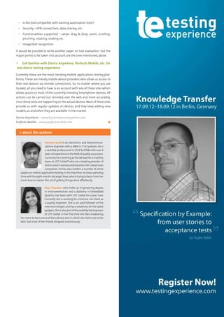 17Testing Experience – 19 2012
▪▪ Is the tool compatible with existing automation tools?
▪▪ Security – VPN connections, data sharing, etc.
▪▪ Functionalities supported – swipe, drag & drop, zoom, scrolling,
pinching, rotating, shaking etc
▪▪ Image/text recognition
It would be possible to write another paper on tool evaluation, but the
major points to be taken into account are the ones mentioned above.
 Get familiar with Device Anywhere, Perfecto Mobile, etc. for
real device testing experience
Currently these are the most trending mobile applications testing plat-
forms. These are merely mobile device providers who allow us access to
their real devices via remote connections. So, no matter where you are
located, all you need to have is an account with any of these sites which
allows access to most of the currently trending Smartphone devices. All
actions can be carried out remotely over the web and more accurately,
since these tests are happening on the actual devices. Most of these sites
provide us with regular updates on devices and they keep adding new
models, as and when they are available in the market.
Device Anywhere – www.keynotedeviceanywhere.com
Perfecto Mobile – www.perfectomobile.com	 ◼
Jeesmon Jacob is an electronics and telecommuni-
cations engineer with a MBA in IT & Systems. He is
a certified professional in CSTE & ISTQB with over 6
years of experience in the field of quality assurance.
Currently he is working as the QA lead for a mobility
team at UST Global® who are a leading provider of
end-to-end IT services and solutions for Global 1000
companies. He has also written a number of white
papers on mobile application testing. In his free time, he loves spending
time with his eight-month-old angel, Rose, who is trying to learn from her
mom how to master the art of getting things done effortlessly.
Mary Tharakan who holds an Engineering degree
in Instrumentation and a diploma in Embedded
Systems, has been with UST Global for a year now.
Currently she is working for a Fortune 100 client as
a quality engineer. She is an avid follower of the
new technologies and has a weakness for the latest
gadgets. Sheis alsopartofthemobilitytestingteam
of UST Global. In her free time she likes shadowing
her mom to learn some of the culinary arts in which she claims she is the
best, but most of her friends disagree unanimously.
> about the authors
 