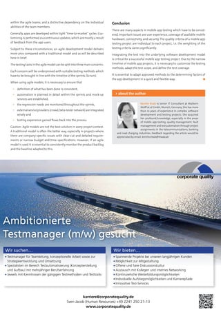within the agile teams, and a distinctive dependency on the individual
abilities of the team members.
Generally, apps are developed within tight “time-to-market” cycles. Cus-
tomizing is performed via continuous updates, which are mostly a result
of feedback from the app users.
Subject to these circumstances, an agile development model delivers
more pros compared with a traditional model and so will be described
here in brief.
The testing tasks in the agile model can be split into three main concerns:
Each concern will be underpinned with suitable testing methods which
have to be brought in line with the timeline of the sprints (Scrum).
When using agile models, it is necessary to ensure that
▪▪ definition of what has been done is consistent,
▪▪ automation is planned in detail within the sprints and mock-up
services are established,
▪▪ the regression needs are monitored throughout the sprints,
▪▪ externalserviceproviders(crowd,beta-testernetwork)areintegrated
wisely and
▪▪ testing experience gained flows back into the process.
Caution: Agile models are not the best solution in every project context.
A traditional model is often the better way, especially in projects where
there are company-specific issues with clear-cut and detailed require-
ments or narrow budget and time specifications. However, if an agile
model is used it is essential to consistently monitor the product backlog
and the baseline adapted to this.
Conclusion
There are many aspects in mobile app testing which have to be consid-
ered. Important issues are user experience, coverage of available mobile
hardware, connectivity, and security. The quality criteria of a mobile app
testing project are individual to each project, i.e. the weighting of the
testing criteria varies significantly.
Integrating the test into the underlying software development model
is critical for a successful mobile app testing project. Due to the narrow
timeline of mobile app projects, it is necessary to customize the testing
methods, adapt the test scope, and define the test coverage.
It is essential to adapt approved methods to the determining factors of
the app development in a quick and flexible way.	 ◼
Kerstin Knab is Senior IT Consultant at Maiborn
Wolff et al GmbH, Munich, Germany. She has more
than 10 years of experience in complex software
development and testing projects. She acquired
her profound knowledge, especially in the areas
of mobile app testing, quality management, fault
management and test automation through project
assignments in the telecommunications, banking
and road charging industries. Feedback regarding the article would be
appreciated by email: Kerstin.Knab@mwea.de
> about the author
karriere@corporatequality.de
Sven Jacob (Human Resources) +49 2241 250 21-13
www.corporatequality.de
Ambitionierte
Testmanager (m/w) gesucht
Wir suchen…
Testmanager für Teamleitung, konzeptionelle Arbeit sowie zur
Strategieentwicklung und Umsetzung
Spezialisten im Bereich Testautomatisierung (Konzepterstellung
und Aufbau) mit mehrjähriger Berufserfahrung
Jeweils mit Kenntnissen der gängigen Testmethoden und Testtools
Wir bieten…
Spannende Projekte bei unseren langjährigen Kunden
Möglichkeit zur Mitgestaltung
Offene und faire Diskussionskultur
Austausch mit Kollegen und internes Networking
Kontinuierliche Weiterbildungsmöglichkeiten
Individuelle Aufstiegsmöglichkeiten und Karrierepfade
Innovative Test-Services
 