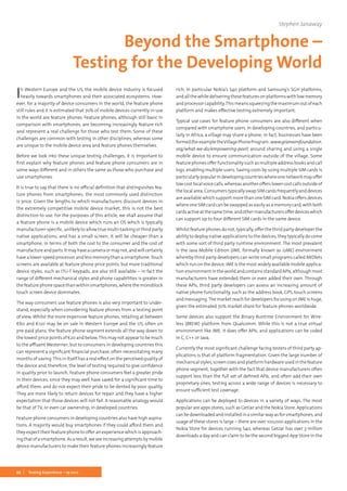 22 Testing Experience – 19 2012
In Western Europe and the US, the mobile device industry is focused
heavily towards smartphones and their associated ecosystems. How-
ever, for a majority of device consumers in the world, the feature phone
still rules and it is estimated that 70% of mobile devices currently in use
in the world are feature phones. Feature phones, although still basic in
comparison with smartphones, are becoming increasingly feature rich
and represent a real challenge for those who test them. Some of these
challenges are common with testing in other disciplines, whereas some
are unique to the mobile device area and feature phones themselves.
Before we look into these unique testing challenges, it is important to
first explain why feature phones and feature phone consumers are in
some ways different and in others the same as those who purchase and
use smartphones.
It is true to say that there is no official definition that distinguishes fea-
ture phones from smartphones; the most commonly used distinction
is price. Given the lengths to which manufacturers discount devices in
the extremely competitive mobile device market, this is not the best
distinction to use. For the purposes of this article, we shall assume that
a feature phone is a mobile device which runs an OS which is typically
manufacturer-specific, unlikely to allow true multi-tasking or third party
native applications, and has a small screen. It will be cheaper than a
smartphone, in terms of both the cost to the consumer and the cost of
manufactureandparts.Itmayhaveacameraormaynot,andwillcertainly
havealower-speedprocessorandlessmemorythanasmartphone.Touch
screens are available at feature phone price points, but more traditional
device styles, such as ITU-T keypads, are also still available – in fact the
range of different mechanical styles and phone capabilities is greater in
the feature phone space than within smartphones, where the monoblock
touch screen device dominates.
The way consumers use feature phones is also very important to under-
stand, especially when considering feature phones from a testing point
of view. Whilst the more expensive feature phones, retailing at between
€60 and €120 may be on sale in Western Europe and the US, often on
pre-paid plans, the feature phone segment extends all the way down to
the lowest price points of €20 and below.This may not appear to be much
to the affluent Westerner, but to consumers in developing countries this
can represent a significant financial purchase, often necessitating many
months of saving.This in itself has a real effect on the perceived quality of
the device and, therefore, the level of testing required to give confidence
in quality prior to launch. Feature phone consumers feel a greater pride
in their devices, since they may well have saved for a significant time to
afford them, and do not expect their pride to be dented by poor quality.
They are more likely to return devices for repair and they have a higher
expectation that those devices will not fail. A reasonable analogy would
be that of TV, or even car ownership, in developed countries.
Feature phone consumers in developing countries also have high aspira-
tions. A majority would buy smartphones if they could afford them and
they expect their feature phone to offer an experience which is approach-
ingthatofasmartphone.Asaresult,weseeincreasingattemptsbymobile
device manufacturers to make their feature phones increasingly feature
rich, in particular Nokia’s S40 platform and Samsung’s SGH platforms,
and allthe whiledeliveringthese features onplatforms with low memory
andprocessorcapability.Thismeanssqueezingthemaximumoutofeach
platform and makes effective testing extremely important.
Typical use cases for feature phone consumers are also different when
compared with smartphone users. In developing countries, and particu-
larly in Africa, a village may share a phone; in fact, businesses have been
formed(forexampletheVillagePhoneProgram: www.grameenfoundation.
org/what-we-do/empowering-poor) around sharing and using a single
mobile device to ensure communication outside of the village. Some
featurephonesofferfunctionalitysuchasmultipleaddressbooksandcall
logs, enabling multiple users. Saving costs by using multiple SIM cards is
particularlypopularindevelopingcountrieswhereonenetworkmayoffer
lowcostlocalvoicecalls,whereasanotherofferslowercostcallsoutsideof
thelocalarea.ConsumerstypicallyswapSIMcardsfrequentlyanddevices
are available which support more than one SIM card. Nokia offers devices
whereoneSIMcardcanbeswappedaseasilyasamemorycard,withboth
cardsactiveatthesametime,andothermanufacturersofferdeviceswhich
can support up to four different SIM cards in the same device.
Whilst feature phones do not, typically, offer the third party developer the
ability to deploy native applications to the devices, they typically do come
with some sort of third party runtime environment. The most prevalent
is the Java Mobile Edition (JME, formally known as J2ME) environment
whereby third party developers can write small programs called MIDlets
which run on the device. JME is the most widely available mobile applica-
tionenvironmentintheworldandcontainsstandardAPIs,althoughmost
manufacturers have extended them or even added their own. Through
these APIs, third party developers can assess an increasing amount of
native phone functionality, such as the address book, GPS, touch screens
and messaging.The market reach for developers focusing on JME is huge,
given the estimated 70% market share for feature phones worldwide.
Some devices also support the Binary Runtime Environment for Wire-
less (BREW) platform from Qualcomm. While this is not a true virtual
environment like JME, it does offer APIs, and applications can be coded
in C, C++ or Java.
Currently the most significant challenge facing testers of third party ap-
plications is that of platform fragmentation. Given the large number of
mechanicalstyles,screensizesandplatformhardwareusedinthefeature
phone segment, together with the fact that device manufacturers often
support less than the full set of defined APIs, and often add their own
proprietary ones, testing across a wide range of devices is necessary to
ensure sufficient test coverage.
Applications can be deployed to devices in a variety of ways. The most
popular are apps stores, such as GetJar and the Nokia Store. Applications
canbedownloadedandinstalledinasimilarwayasforsmartphones,and
usage of these stores is large – there are over 100,000 applications in the
Nokia Store for devices running S40, whereas GetJar has over 3 million
downloads a day and can claim to be the second biggest App Store in the
Stephen Janaway
Beyond the Smartphone –
Testing for the Developing World
 