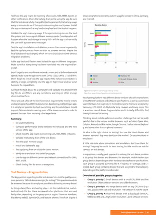 27Testing Experience – 19 2012
Test how the app reacts to incoming phone calls, SMS, MMS, tweets or
other notifications. Check the battery drain while using the app. Be sure
thatthetestdeviceisfullychargedfortestingandverifythebatteryusage
every 10 minutes to see if the app is consuming too much power. Install
the app on devices with a very low battery level and check what happens.
Validate the app’s memory usage. If the app is storing data on the local
file system, test the usage of different memory cards. Consider what will
happen when the local storage is nearly full – will the app crash or notify
the user with a proper error message?
Test the app’s installation and deletion process. Even more importantly,
test the update process from an older to a newer version. Maybe the
local database has changed, which in turn could cause some serious
migration problems.
Is the app localized? Testers need to test the app in different languages.
Make sure that every string has been translated into the required lan-
guage.
Don’t forget to test on different network carriers and at different network
speeds. Make sure the app works with GPRS, EDGE, UMTS, LTE and WiFi.
Don’t forget to check how the app reacts if the network connection is
sketchy or drops completely. Use the app in flight mode and see what
happens if a request fails.
Connect the test device to a computer and validate the development
log files to see if there are any exceptions, warnings or other strange
abnormalities there.
These are just a few of the non-functional requirements mobile testers
and developers should think about when developing and testing an app.
It is simply not possible to check everything, and the whole team should
support QA members in covering most of the above scenarios in order to
prevent the user from receiving a bad experience.
Summary:
▪▪ Do usability testing.
▪▪ Compare performance levels between the released and the new
version of the app.
▪▪ Check how the app reacts to incoming calls, SMS, MMS, or tweets.
▪▪ Validate the battery drain of the test device.
▪▪ Test the app’s memory usage.
▪▪ Install and delete the app.
▪▪ Test updating from an old to the latest version.
▪▪ Verify the translation into other languages.
▪▪ Use the app on different carriers and network connections like GPRS,
WiFi, or LTE.
▪▪ Check the log files for errors or exceptions.
Test Devices – Fragmentation
The key question regarding mobile test devices for a mobile quality assur-
ancepersonis,“Whichdevicesarerightfortesting?”Thisquestionneedsto
beansweredbecauseitissimplynotpossibletodotestingoneverydevice!
As things stand, there are two big players on the mobile device market:
Android and iOS! But there are several other platforms that are used
fairly often, depending on the geographical region. These are Windows,
BlackBerry, webOS, SymbianOS, and feature phones. The chart (Figure 1)
showssmartphoneoperatingsystemusagebyvendorinChina,Germany,
and the USA.
Figure 1: Smartphone operating systems by vendor.
Data from www.thinkwithgoogle.com/mobileplanet/en
Nearly every platform has different device vendors who sell smartphones
withdifferenthardwareandsoftwarespecifications,aswellascustomized
user interfaces. For example, in the Android world there are vendors like
Samsung, HTC, ASUS, LG, Motorola, Sony, Huawei, and many more. This
is a serious case of device fragmentation and it is really difficult to find
the right devices for testing.
Thinking about mobile websites is another challenge that can be really
painful, due to the various mobile browsers such as Safari, Opera Mini,
Dolphin,AndroidandRIMnative,GoogleChrome,Firefox,InternetExplorer
9, and some other feature phone browsers!
So what is the right choice for testing? Just use the latest devices and
browser versions? Buy every device on the market? Or use simulators or
emulators?
A little side note about simulators and emulators: don’t use them for
testing! They may be useful for basic testing, but the results are not the
same as on real devices.
In my opinion, a really good approach to solving the test device problem
is to group the devices and browsers. For example, mobile testers can
group devices depending on their hardware and software specifications.
Each group is assigned a priority, like A = highest, B = average, and C =
lowest. Each group contains devices that are assigned to that category,
depending on the platform and vendor.
Overview of possible group categories:
▪▪ Group 1, priority C: Small devices with a small CPU, RAM and low
resolution. Older software versions and older browsers.
▪▪ Group 2, priority B: Mid-range devices with an avg. CPU, RAM (<512
MB), good screen size and resolution. The software is not the latest.
▪▪ Group 3, priority A: High-end devices with a dual/quad-core CPU,
RAM(>512MB)andahighscreenresolution.Latestsoftwareversions.
 