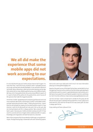 1From the editor
It is not only that the app just crashes and you have to start it again. It is
more than that. I had some funny situations when I uploaded pictures
via an app, and they were doubly displayed, or now seemed to belong to
my friends. More interesting is when you do online banking via the app,
that’s where the fun stops. Mobile app testing has a lot of different facets.
We have a lot of very good articles discussing many different aspects of
it. I want to thank all the authors for the great articles, and of course all
the sponsors that make the magazine possible.
I think that “mobile” app development and testing will become more and
moreimportant.Microsoftisnowbringing“Surface”tothetabletmarket,
and after seeing the promotion videos – looking very promising – I guess
that this will provide the impetus for the whole world to move in a new
direction. I wish this for Microsoft, but I also wish it for us, the users. We
are moving forward, and this is always positive. Take a second to think
back 10 years. How was your mobile and what could you do with it? Stop
now for a second and try to imagine what could be possible in 10 years.
Knowledge and imagination will take the teams to a new level.
Most of the companies that I know develop mobile apps using agile tech-
niques.The AgileTesting Days in November will cover interesting aspects
that can be used in your daily work. Don’t miss it. For more information
please go to www.agiletestingdays.com.
Based on the great success of the AgileTesting Days, we decided to set up
the Agile Dev Practices as the conference that also allows agile developers
and those who want to a career in agile developing to meet and discuss it.
We have set up a great line-up of keynote speakers, tutorials, workshops,
etc. Don’t miss the conference. Have a look at www.agiledevpractices.com.
Last but not least, I want to thank Katrin Schülke for the great job she
did over the past years to develop Testing Experience. It was a pleasure to
work with her, and I wish her the best for her new career path. Our door
is always open for her.
Enjoy reading and have a pleasant time.
José	
We all did make the
experience that some
mobile apps did not
work according to our
expectations.
 