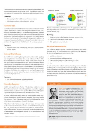 28 Testing Experience – 19 2012
These three groups cover most of the users on a specific platform and also
represent other phones on the market that fit into the same group. This
willdownsizetheamountofeffortrequiredduringdevelopingandtesting.
Summary:
▪▪ Group and prioritize test devices and browser versions.
▪▪ Do not use simulators and emulators for testing.
Combine Tools
As mentioned before, mobile testers must do test automation for mobile
apps in order to make sure that code changes do not affect current func-
tionality. Another best practice is to combine testing tools and integrate
themintoacontinuousintegrationserverinordertoexecutethemfroma
central place. Developers need to write unit tests for their code to be sure
that each small component is safe and works as expected. In addition, it is
very useful to use tools like Robotium or Keep It Functional to implement
end-to-end integration tests, which behave in the same way as a user.
Summary:
▪▪ Combine testing tools and integrate them into a continuous inte-
gration system.
Internal Beta Releases
If a mobile team wants to get early beta testers of the mobile app, they
can set up their own internal app store, e.g. for Android and iPhone. With
the hockeykit [HOC01] tool, the team is able to distribute new versions of
the app to colleagues via the company WiFi. This is an extremely helpful
way of getting initial feedback from colleagues, especially if the team or
tester doesn’t have an opportunity to show the app to the outside world.
Hockeykit also provides useful statistics about how well the app has been
tested and which OS versions and devices are used by colleagues. It also
includes a crash reporter to see what causes errors and crashes in the
current development version.
Summary:
▪▪ Use internal beta releases to get early feedback.
Know the Customer
Mobile testing is far more effective if the developer and testing team
knowsthecustomerswhowillusetheapplateron.Agoodplacetogather
informationaboutcustomersistheappstoreofthespecificvendor(Apple
App Store, Google Play Store, Windows Marketplace, and so on).
If a team already has an app in one of the stores, they will receive infor-
mation about devices, software versions, languages, and carriers used by
the customers. Figure 2 below is an example from the Google Play Store
which shows statistics about a released Android app.
When it comes to mobile web pages, there is no app store to provide
such user data. It therefore makes sense to collect information about
the ‘user_agents’ (devices, browsers) used within the mobile website.
With that knowledge, the team can optimize and decrease the amount
of development and testing effort required for the various devices and
software versions.
Figure 2: Statistics from Google Play Store about used Android devices and OS versions.
Besides user statistics, customer reviews in the app store should be care-
fully digested in order to collect vital feedback and feature wishes, and
react to reported bugs.
Summary:
▪▪ Know the devices and software versions your customers use.
▪▪ Use statistics from vendor market places.
▪▪ Take app store reviews seriously.
Be Active in Communities
This is one last best practice that is not directly relevant to daily mobile
testing activities, but may help you to think differently and get new ideas.
Be an active software tester in communities like:
▪▪ utest (www.utest.com)
▪▪ mobileqazone (www.mobileqazone.com)
▪▪ softwaretestingclub (www.softwaretestingclub.com)
▪▪ etc.
In such communities, software testers can exchange views with other
(mobile)qualityassuranceexpertsonvarioustestingtopics.Theycanshare
their knowledge and help other people to solve problems they encounter.
Testers can receive great new ideas when it comes to writing test cases,
on how to write good bug reports, and improve their own testing and test
automation skills.	 ◼
Daniel Knott has a technical background invol-
ving various different programming languages
and software quality assurance tools. He has been
working in the field of software development and
testing for seven years, and has been working at
XING AG in Hamburg, Germany, since 2010. During
the course of several projects, e.g. XING search and
XING recommendations, he was responsible for test
management, test automation and test execution. Daniel’s currently
position is Team Lead Quality Assurance for the XING mobile and XING
API teams. Within the XING mobile team, he is also responsible for the
test management and test automation of the XING Android and iPhone
apps. Daniel has a broad range of experience in software test automation
involving tools like Robotium, KIF (Keep It Functional), Selenium and Java.
He has also held presentations at various agile conferences and regular-
ly posts on his blog (www.adventuresinqa.com) and the XING devblog
(devblog.xing.com).
XING profile: www.xing.com/profile/Daniel_Knott
Twitter: @dnlkntt
> about the author
 