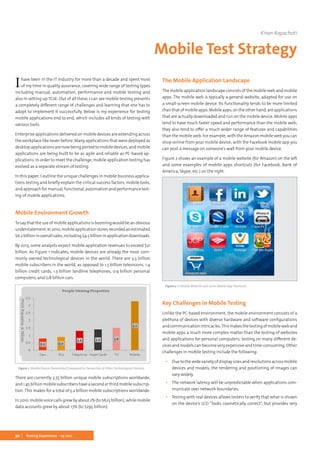 30 Testing Experience – 19 2012
Ihave been in the IT industry for more than a decade and spent most
of my time in quality assurance, covering wide range of testing types
including manual, automation, performance and mobile testing and
also in setting up TCoE. Out of all these, I can see mobile testing presents
a completely different range of challenges and learning that one has to
adopt to implement it successfully. Below is my experience for testing
mobile applications end to end, which includes all kinds of testing with
various tools.
Enterprise applications delivered on mobile devices are extending across
the workplace like never before. Many applications that were deployed as
desktop applications are now being ported to mobile devices, and mobile
applications are being built to be as agile and reliable as PC-based ap-
plications. In order to meet the challenge, mobile application testing has
evolved as a separate stream of testing.
In this paper, I outline the unique challenges in mobile business applica-
tions testing and briefly explain the critical success factors, mobile tools,
and approach for manual, functional, automation and performance test-
ing of mobile applications.
Mobile Environment Growth
Tosaythattheuseofmobileapplicationsisboomingwouldbeanobvious
understatement.In2010,mobileapplicationstoresrecordedanestimated
$6.2billioninoverallsales,including$4.5billioninapplicationdownloads.
By 2013, some analysts expect mobile application revenues to exceed $21
billion. As Figure 1 indicates, mobile devices are already the most com-
monly owned technological devices in the world. There are 3.3 billion
mobile subscribers in the world, as opposed to 1.5 billion televisions, 1.4
billion credit cards, 1.3 billion landline telephones, 0.9 billion personal
computers, and 0.8 billion cars.
Figure 1. Mobile Device Ownership (Compared to Ownership of Other Technological Devices)
There are currently 3.75 billion unique mobile subscriptions worldwide,
and1.45billionmobilesubscribershaveasecondorthirdmobilesubscrip-
tion. This makes for a total of 5.2 billion mobile subscriptions worldwide.
In 2010, mobile voice calls grew by about 2% (to $625 billion), while mobile
data accounts grew by about 17% (to $295 billion).
The Mobile Application Landscape
The mobile application landscape consists of the mobile web and mobile
apps. The mobile web is typically a general website, adapted for use on
a small-screen mobile device. Its functionality tends to be more limited
thanthatofmobileapps.Mobileapps,ontheotherhand,areapplications
that are actually downloaded and run on the mobile device. Mobile apps
tend to have much faster speed and performance than the mobile web;
they also tend to offer a much wider range of features and capabilities
than the mobile web. For example, with the Amazon mobile web you can
shop online from your mobile device; with the Facebook mobile app you
can post a message on someone’s wall from your mobile device.
Figure 2 shows an example of a mobile website (for Amazon) on the left
and some examples of mobile apps shortcuts (for Facebook, Bank of
America, Skype, etc.) on the right.
Figure 2. A Mobile Website and Some Mobile App Shortcuts
Key Challenges in Mobile Testing
Unlike the PC-based environment, the mobile environment consists of a
plethora of devices with diverse hardware and software configurations
andcommunicationintricacies.Thismakesthetestingofmobileweband
mobile apps a much more complex matter than the testing of websites
and applications for personal computers; testing on many different de-
vices and models can become very expensive and time-consuming. Other
challenges in mobile testing include the following:
▪▪ Duetothewidevarietyofdisplaysizesandresolutionsacrossmobile
devices and models, the rendering and positioning of images can
vary widely.
▪▪ The network latency will be unpredictable when applications com-
municate over network boundaries.
▪▪ Testing with real devices allows testers to verify that what is shown
on the device’s LCD “looks cosmetically correct”, but provides very
Kiran Rayachoti
Mobile Test Strategy
 
