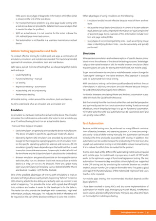 31Testing Experience – 19 2012
little access to any type of diagnostic information other than what
is shown on the LCD of the real device.
▪▪ For most performance problems (e.g. slow page loads) testing with
a real device does not provide the detailed root-cause analysis that
is needed to solve the problem.
▪▪ With an actual device, it is not possible for the tester to know the
URL redirect/page inner text context.
▪▪ Test automation is not feasible in a seamless manner on an actual
device.
Mobile Testing Approaches and Tools
To conduct effective testing for mobile web and apps, a combination of
emulators, simulators and real devices is needed.This has to be a blended
approach of emulators, simulators, tools and real devices.
Let’s take a look at the kind of testing that we should target for mobile
web and apps.
▪▪ Usability testing
▪▪ Functional testing – manual
▪▪ UE testing
▪▪ Regression testing – automation
▪▪ Accessibility and security testing
▪▪ Performance testing
All mobile testing centers around the emulators, tools and devices.
So, let’s understand what an emulator and a simulator are!
Emulators
Anemulatorisahardwarereplicaofanactualmobiledevice.Theemulator
simulates the mobile device and enables the tester to test a mobile app
on a PC without having to test it on an actual mobile device.
There are three types of emulator:
▪▪ Deviceemulatorsaregenerallyprovidedbythedevicemanufacturer.
The device emulator is specific to a particular model of a device.
▪▪ Operating System (OS) emulators are provided by Microsoft and
Googlefortheirrespectiveoperatingsystems.AnOSemulatormim-
ics the specific operating system for a device and runs on a PC. OS
emulators typically have a dependency on the build tool that is used
toemulatethemobileenvironment;forexample,Xcodeisabuildtool
fortheiPhoneandtheEclipseEmulatorisabuildtoolfortheAndroid.
▪▪ Browser emulators are generally available on the respective device
web sites; they run on a browser that is not necessarily on a mobile
device (i.e. they can run on a PC browser). There are a great many
opensourceemulatorsonbrowsers,suchasMobiOnefortheiPhone
and Android Emulator 1.5 PC for the Android.
One of the greatest advantages of testing with emulators is that an
emulator will let you know exactly what is happening “behind” the device
LCD, allowing a tester to do a debug and actually open up a screen to see
what is happening. This provides the tester with a great deal of insight
into problems and makes it easier for the developer to fix the defects.
The tester can also provide the developer with screenshots, high-level
information, and data messages. This reduces the level of effort that will
be required on the part of the development team to solve the problem.
Other advantages of using emulators are the following:
▪▪ Emulators tend to be cost-effective because most of them are free-
ware.
▪▪ Becausethevirtualdevice(emulator)isincontrolofitsownsoftware
stack,testerscancollectimportantinformationon“eachcomponent”
of a content page. Some examples of this information include inner
text and page redirect URLs.
▪▪ Many types of content compatibility tests – such as verifying image
sizes or identifying broken links – can be accurately and quickly
performed.
Simulators
Whereasdeviceemulatorsarehardwarereplicasofspecificdevices,simu-
lators mimic the software of the device for testing purposes. Testers typi-
cally use the native browser of a PC for mobile browser simulation. (Note
that simulators are used for testing the mobile web, not mobile apps.)
To get a native browser to simulate a mobile browser, testers change the
“User Agent” settings in the native browsers. This approach is typically
used for automated functional testing.
With simulators, testing can be done quickly and easily without the use
of emulators. In addition, simulators are cost-effective because they can
be used without purchasing any new software.
For Firefox browsers simulating iPhone and Android, automation is pos-
sible with tools like QuickTest Professional.
Butthisismainlyfromthefunctionalratherthanlookandfeelperspective
andisprimarilyusedforfunctionalautomationtesting.Toreducemanual
effort/cost, one of the popular ways is to go for functional automation.
For mobile web, this is the way automation can be successfully done and
can greatly reduce effort.
Test Automation
Because mobile testing must be performed on many different combina-
tions of devices, browsers, and operating systems, it is time-consuming –
and costly – to do all of the testing manually.Test automation can be used
to reduce the time and costs associated with testing. In addition, test
automation can be used to increase the productivity of the test team. But
keycallout,automationtestingisnotintendedtoreplacemanualtesting
it is to reduce the effort/time to market for the product.
Testing tools stack will be different for automating mobile web compared
with mobile apps. For mobile web, my experience is with HP QTP and it
works to the optimum usage of functional regression testing. The test
automation frameworks (key word/data driven/hybrid) are supported
in the QTP testing tool. By simulating the native PC browser as a mobile
browser, we can run the QTP scripts on the mobile web.This gives us good
coverage of the functional areas of the mobile web regression test cases
that has to be repeated.
For mobile apps testing, the recommended test tool depends on the
device platform:
I have been involved in doing POCs and also some implementation of
automation for mobile apps, leveraging QTP (with Muex), FoneMonkey
(open source), and DeviceAnywhere tools.There are also a few other tools
on the market for mobile apps testing.
 