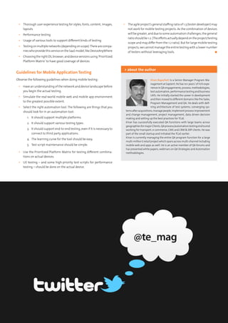 Kiran Rayachoti is a Senior Manager Program Ma-
nagement at Sapient. He has 10+ years’ of rich expe-
rience in QA engagements, process, methodologies,
test automation, performance testing and business
UATs. He initially started the career in development
and then moved to different domains like Pre-Sales,
Program Management and QA. He deals with defi-
ning architecture of test systems, converging sys-
temsafteracquisitions,managepeople,implementprocessimprovement
and change management, project management, data driven decision
making and setting up the best practices for TCoE.
Kiran has successfully executed QA functions with large teams across
geographiesformajorClients,QAprocess/automationtestingendtoend
working for transport, e-commerce, CMS and CRM & ERP clients. He was
part of the small startup and initiated the TCoE earlier.
Kiran is currently managing the entire QA program function for a large
multi-million$retailprojectwhichspansacrossmulti-channelincluding
mobile web and apps as well. He is an active member of QA forums and
has presented white papers, webinars on QA Strategies and Automation
methodologies.
> about the author
▪▪ Thorough user experience testing for styles, fonts, content, images,
layouts
▪▪ Performance testing
▪▪ Usage of various tools to support different kinds of testing
▪▪ Testingonmultiplenetworks(dependingonscope).Therearecompa-
nieswhoprovidethisserviceontheSaaSmodel,likeDeviceAnyWhere
▪▪ ChoosingtherightOS,browser,anddeviceversionsusing‘Prioritized
Platform Matrix’ to have good coverage of devices
Guidelines for Mobile Application Testing
Observe the following guidelines when doing mobile testing:
▪▪ Have an understanding of the network and device landscape before
you begin the actual testing.
▪▪ Simulate the real-world mobile web and mobile app environment
to the greatest possible extent.
▪▪ Select the right automation tool. The following are things that you
should look for in an automation tool:
1.	 It should support multiple platforms.
2.	 It should support various testing types.
3.	 It should support end-to-end testing, even if it is necessary to
connect to third party applications.
4.	 The learning curve for the tool should be easy.
5.	 Test script maintenance should be simple.
▪▪ Use the Prioritized Platform Matrix for testing different combina-
tions on actual devices.
▪▪ UE testing – and some high-priority test scripts for performance
testing – should be done on the actual device.
▪▪ The agile project’s general staffing ratio of 1:3 (tester:developer) may
not work for mobile testing projects. As the combination of devices
will be greater, and due to some automation challenges, the general
ratioshouldbe1:2.(Theeffortsactuallydependontheproject/testing
scope and may differ from the 1:2 ratio). But for large mobile testing
projects, we cannot manage the entire testing with a lower number
of testers without leveraging tools.	 ◼
 