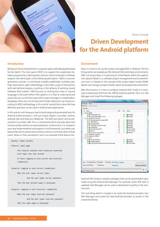 34 Testing Experience – 19 2012
Introduction
BehaviourDrivenDevelopmentisapopularagilemethodologydeveloped
by Dan North. The main goal of BDD is to support the cooperation be-
tween programmers, QA engineers and non-technical people in software
projects. Dan North gives us the following description: “BDD is a second-
generation,outside–in,pull-based,multiple-stakeholder,multiple-scale,
high-automation, agile methodology. It describes a cycle of interactions
with well-defined outputs, resulting in the delivery of working, tested
software that matters.” BDD focuses on writing test cases in natural
language in the Given-When-Then pattern. It is clear to understand and
easy to discuss current test cases with project managers or stakeholders.
Nowadays, there are a lot of tools which help implement user stories ac-
cording to BDD methodology. In this article I would like to describe how
BDD best practices can be used in Android web applications.
In this article I will show you how to build advanced automated tests for
Android mobile browsers. I will use Eclipse, Maven, Cucumber, Jenkins,
Android SDK and Selenium Webdriver. The BDD tool which will be pre-
sented is Cucumber JVM. This is a framework which executes plain-text
functional descriptions as automated tests. Furthermore, it is created in
pureJavaimplementationandsupportsJUnitframework.Cucumberuses
featurefileswhichcontaintestscenariosandrunsJUnittestswhenitfinds
Given, When or Then annotation. Here is an example of the feature file:
#author: Pawel Oczadly
Feature: Login page
	 This feature contains test scenarios connected
	 with login into user account
	 It tests logging in with correct and incorrect
	credentials
Scenario: Logging in with correct credentials
	 When the user types correct login
		 And the user types correct password
	 Then the User Account page is displayed
Scenario: Logging in with incorrect credentials
	 When the user types incorrect password
		 And the user types incorrect password
	 Then the Login page is displayed
Environment
Now, it is time to set up the project and apply BDD in Android. The first
things which are needed are JDK, Android SDK and Eclipse environments.
After running Eclipse, it is necessary to install Maven within the applica-
tion. Apache Maven is a software project management and comprehen-
sion tool. It is based on the concept of the project object model (POM).
Maven can manage a project’s build, report and prepare documentation.
After this process, it is time to configure Android SDK. Firstly, it is neces-
sary to download SDK from the official Android website, then run SDK
Manager and install the following packages.
Android SDK contains modular packages that can be downloaded sepa-
rately using the Android SDK Manager. For example, when SDK Tools is
updated, SDK Manager can be used to download it quickly to the envi-
ronment.
The next thing which is needed is to create the Android emulator. Run
AVD Manager and create the new Android emulator as shown in the
screenshot below.
Pawel Oczadly
Driven Development
for the Android platform
 