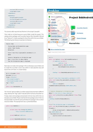 36 Testing Experience – 19 2012
		<version>2.24.1</version>
		<scope>test</scope>
	 </dependency>
	<dependency>
		<groupId>junit</groupId>
		<artifactId>junit</artifactId>
		<version>4.10</version>
		<scope>test</scope>
	 </dependency>
</dependencies>
This process adds required Java libraries to the project classpath.
Then make an src/test/resources source folder inside the project. This
catalog stores packages and Cucumber feature files (hereafter referred
to as “features”). Create a package for these files within the source folder.
The following text shows an example of a feature:
Feature: Home
	 Testing Demos and Documentation page.
	 author: Pawel Oczadly
	Background:
	 Given I have http://jquerymobile.com/demos/1.1.1/
	@done
	 Scenario: Navigating to Introduction page
	 When I click Intro to jQuery Mobile
	 Then the Introduction page is displayed
Next step is to make a test package in the src/test/java source folder and
to create the Cucumber runner class within it. RunCukesTest class will
launch the JUnit tests. It is shown below:
@RunWith(Cucumber.class)
@Cucumber.Options(
format = {"pretty",
"html:target/cucumber",
"json:target/cucumber.json"},
tags = "@done"
)
public class RunCukesTest {}
The“Format”optionenablesCucumberoutputtobepresentedindifferent
ways, whereas the “Tags” option indicates which scenarios should be run.
Finally, create a test package and example JUnit test class within the src/
test/java source folder. Please note that the test package name in the src/
test/java folder must be the same as the features package in the src/test/
resources folder. The example test class is presented below:
public class HomeTest {
	 private static final String HUB_ADDRESS =
		 "http://localhost:8080/wd/hub";
	 private WebDriver webDriver;
	
	 private DemosAndDocumentation homePage;
	@Before
	public void before() throws MalformedURLException {
		 if (webDriver == null) {
			 webDriver = new 	
		 RemoteWebDriver(new URL(HUB_ADDRESS),
			 DesiredCapabilities.android());
		 }
		
		 homePage = new DemosAndDocumentation(webDriver);
	}
	
	@Given("^I have http://jquerymobile.com/demos/1.1.1/$")
	public void I_have_http_jquerymobile_com_demos_() throws
Throwable {
		 webDriver.navigate().
to(BddAndroidSeleniumTestCase.JQUERY_MOBILE_URL);
	}
	
	// Scenario: Navigating to Introduction page
	@When("^I click Intro to jQuery Mobile$")
	public void I_click_Intro_to_jQuery_Mobile() throws Throw-
able {
	 homePage.clickIntroToJQueryMobile();
	}
	@Then("^the Introduction page is displayed$")
	public void the_Introduction_page_is_displayed() throws
Throwable {
		 String introductionUrl = BddAndroidSeleniumTest-
Case.JQUERY_MOBILE_URL
+ "docs/about/intro.html";
		 assertCurrentUrl(introductionUrl);
	}
	
Figure 1: Created Job for a Project in Jenkins
 