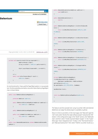 37Testing Experience – 19 2012
	
private void assertCurrentUrl(String expectedUrl) {
		 WebDriverHelper.sleep();
		 String currentUrl = webDriver.getCurrentUrl();
		
		 Assert.assertEquals(expectedUrl, currentUrl);
	}
	
	 @After
	 public void after(ScenarioResult result) {
		 webDriver.close();
	}
}
As mentioned earlier, I have used the Page Object pattern in my example
test.TheDemosAndDocumentationclasswhichdescribedmyPageObject
class is shown below:
public class BddAndroidSeleniumPageObject {
	 protected WebDriver webDriver;
	
	 public BddAndroidSeleniumPageObject(WebDriver webDriver) {
		 this.webDriver = webDriver;
	}
	
	 public BddAndroidSeleniumPageObject() {}
	
	 public void setWebDriver(WebDriver webDriver) {
		 this.webDriver = webDriver;
	}
}
public class DemosAndDocumentation extends BddAndroidSeleniumPa-
geObject {
	
	public DemosAndDocumentation(WebDriver webDriver) {
		 super(webDriver);
	}
	
	public DemosAndDocumentation() {
		 super();
	}
	
	public BddAndroidSeleniumPageObject clickIntroToJQueryMo-
bile() {
		 return clickMainMenuItem(Content.INTRO_TO_J_QUE-
RY_MOBILE);
	}
	
	public BddAndroidSeleniumPageObject clickQuickStartGuide()
{
		 return clickMainMenuItem(Content.QUICK_START_
GUIDE);
	}
	
	public BddAndroidSeleniumPageObject clickFeatures() {
		 return clickMainMenuItem(Content.FEATURES);
	}
	
	public BddAndroidSeleniumPageObject clickAccessibility() {
		 return clickMainMenuItem(Content.ACCESSIBILITY);
	}
	
	public BddAndroidSeleniumPageObject clickSupportedPlat-
forms() {
		 return clickMainMenuItem(Content.SUPPORTED_PLAT-
FORMS);
	}
	
	private BddAndroidSeleniumPageObject
clickMainMenuItem(String itemName) {
		 WebElement mainMenuItem = WebDriverHelper.
getFromTheList(webDriver,
By.xpath(Xpaths.LIST_ITEM_XPATH), itemName);
	
	mainMenuItem.click();
	
	
	return new BddAndroidSeleniumPageObject(webDriver);
	}
	
}
The feature and the example test using Cucumber JVM and Android
WebDriver are ready. The whole project is available on github .
Now, it is time to use Jenkins. In the main page, click “New Job”, type the
“Job” name, select “Build a free-style software project” and press the “OK”
button. In the configuration page in the “Build” section, click “Add build
step” and then select “Invoke top-level Maven targets”. In the “Goals”
field, type “clean integration-test”. Finally, in the “Post-build Actions”
pick “Add post-build action” then select “Publish cucumber results as a
 
