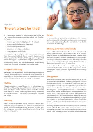40 Testing Experience – 19 2012
The mobile app market is big and still growing. How big? The two
most popular mobile platforms, iOS and Android, show the follow-
ing figures:
▪▪ 1,250,000 apps for download (85% growth in the last year)
▪▪ 63,000 new submitted apps (not all approved)
▪▪ 2 billion downloads each month
▪▪ 765,000,000 active iOS and Android users
▪▪ 70,000 specialized app developers
These are pretty impressive figures. And where software development
takes place, testing (should) take place! In this article I try to answer the
followingquestion:doesthetestingofmobileappsrequireanyspecialized
testing knowledge, or is it just a matter of using your common sense?
In the following sections, I will analyze the differences between testing
mobile apps and “regular” software and try to find the answer.
Changes in test strategy
Of course, a good test strategy is based on a product risk analysis. In
“regular” test strategies, it often turns out that 80% of the test effort is
expended on the functionality of software. Let us use our common sense
and see if this also holds true for the test strategy of mobile apps:
Usability
Why are mobile apps so popular? Because they are fast and easy to use.
In fact, to benefit usability, redundant functions are often even removed
from apps. This is in contrast to desktop software which often seems to
have an excess of (unused) functionality. Hence, usability prevails over
functionality. Therefore it is logical to make usability testing part of the
test strategy.
Portability
Most of the apps are deployed on multiple platforms (iOS, Android, Win-
dows, RIM). Different OS versions of these platforms are used on different
devices from different manufacturers. By performing portability tests,
the test team can confirm if the app will function correctly in all these
different configurations.
Security
In contrast to desktop applications, mobile data is sent over unsecured
wireless networks (3G, WiFi spots). Hence, there a much greater security
risk, e.g. with mobile banking. Therefore security testing is an absolute
must-have in the test strategy.
Efficiency, performance and continuity
Using a mobile data connection costs the user money. Users will benefit
from an app that is light on data usage. Besides that, the 3G network is
often the weakest link in the performance of an app. Therefore testing
for efficient use of data is important. Users are also often confronted with
interruptionsandlossoftheirdataconnection.Whathappenstothedata
in these moments? Depending on the risks, testing the continuity of the
data processing should be part of the test strategy.
Inanutshell,besidesfunctionality,anumberofdifferentqualityattributes
are important when testing mobile apps. This brings us a step closer to
answering the question: does a test engineer need special knowledge
for this?
The app tester
When testing the performance or security of an application, we are used
toinvolvingexpertsintheseareas.Thereisnodifferencewhenitcomesto
testingapps.Lesscommonistheinvolvementofausabilitytestexpert.But
thisspecializedknowledgeandtheuseof,e.g.,usabilitylabswilladdmuch
value to the testing process, since usability is such an important factor.
Portability is not a new concept in the test world. It is common for web
applications to be tested in the most popular browsers. Performing such
testsforanappisawholedifferentstory.Howdoesatestengineerperform
the same tests on such a rich variety of platforms and devices? Emulating
deviceslooksinteresting,butoftenleadstounreliableresults.Fortunately,
new initiatives are popping up. For example, the Testdroid Cloud (Bitbar)
enables a test engineer to automatically execute physical tests on many
devices at once.
Knowledge about these kinds of solutions makes it possible to efficiently
test the portability of an app. In addition, a test engineer must have the
knowledge to execute test cases regarding interruptions to the data con-
nection. This is also not a typical daily activity for a normal test engineer
Jasper Sens
There’s a test for that!
 
