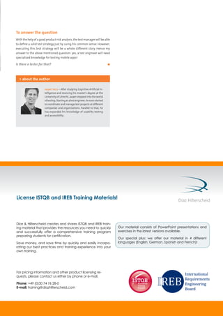 To answer the question
Withthehelpofagoodproductriskanalysis,thetestmanagerwillbeable
to define a solid test strategy just by using his common sense. However,
executing this test strategy will be a whole different story. Hence my
answer to the above mentioned question: yes, a test engineer will need
specialized knowledge for testing mobile apps!
Is there a tester for that?	 ◼
Jasper Sens – After studying Cognitive Artificial In-
telligence and receiving his master’s degree at the
University of Utrecht, Jasper stepped into the world
oftesting.Startingasatestengineer,hesoonstarted
to coordinate and manage test projects at different
companies and organizations. Parallel to that, he
has expanded his knowledge of usability testing
and accessibility.
> about the author
License ISTQB and IREB Training Materials!
For pricing information and other product licensing re-
quests, please contact us either by phone or e-mail.
Phone: +49 (0)30 74 76 28-0
E-mail: training@diazhilterscheid.com
Díaz & Hilterscheid creates and shares ISTQB and IREB train-
ing material that provides the resources you need to quickly
and successfully offer a comprehensive training program
preparing students for certiﬁcation.
Save money, and save time by quickly and easily incorpo-
rating our best practices and training experience into your
own training.
Our material consists of PowerPoint presentations and
exercises in the latest versions available.
Our special plus: we offer our material in 4 different
languages (English, German, Spanish and French)!
 