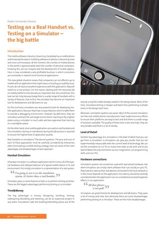 42 Testing Experience – 19 2012
Introduction
The mobile software industry is booming. Everybody has a mobile phone
andbrowsingtheweborinstallingsoftwareonphonesisbecomingmore
and more commonplace. At the moment, the number of mobile phones
in the world is approximately twice the number of personal computers.
Knowing this, we can imagine why the development of mobile applica-
tions is now considered a very profitable business in which consumers
are constantly in need of more functional applications.
This new global situation means that companies can not afford to go to
marketwithanapplicationthatmighthaveacriticalbugorusabilityissue.
If users do not have an excellent experience with the application, they will
switch to a rival product. For this reason, dealing with the necessary QA
on mobile platforms has become an important task. But sometimes, this
task can be tricky because today there is a wide range of handsets with a
variety of features. Due to this, the simulator has become an important
tool for development and QA teams to use.
On the one hand, simulators are very powerful tools for developing mo-
bile applications because they have unique features which enable them
to provide a debugging environment. However, by definition, they are
simulators and lack the real target environment. Learning to fly a fighter
plane using a simulator is much safer and less expensive than learning
on a real fighter plane.
Ontheotherhand,sincemobileapplicationsareusedonrealhandsetsand
not simulators, testing on real devices during the QA process is required
to ensure the highest level of application quality.
Real handsets or simulators? The eternal question. The pros and cons of
each of these approaches must be carefully considered by enterprises
when formulating a mobile testing strategy. Here are some of the main
advantages and disadvantages of each approach:
Handset Simulators
Ahandsetsimulatorisasoftwareapplicationwhichmimicsallofthetypi-
cal hardware and software features of a typical mobile device in its real
environment. Put simply, simulation is a representation of a real system.
I’m going to test it on the simulation
system, it’s better than a real handset.
Simulator gives us some feature to help us to perform testing activities.
These are the biggest advantages performing testing on a simulator.
Time&Money
The big advantage is money. Designing, building, testing,
redesigning,rebuilding and retesting, can be an expensive project in
any event. Simulations take the building/rebuilding phase out of the
Rubén Fernández Álvarez
Testing on a Real Handset vs.
Testing on a Simulator –
the big battle
loop by using the model already created in the design phase. Most of the
time, simulation testing is cheaper and faster than performing multiple
tests on the design each time.
Moreover, simulation systems are easier. Most of the current simulators
are free and mobile phone manufacturers have made enormous efforts
to ensure their platforms are easy to test and that there is a wide range
of solutions available. The quality of these tools is also very high, they are
very reliable and there is a lot of variety.
Level of Detail
Another big advantage of a simulation is the level of detail that you can
get from a simulation. A simulation can give you results that are not
experimentally measurable with the current level of technology. We can
set the simulation to run for as many time steps as we wish and at any
levelofdetail,theonlyrestrictionsareourimagination,ourprogramming
skills, and our CPU.
Hardware connections
Simulation systems are sometimes used with specialized hardware. But
when emulators are simply client software that runs locally on your PC,
they have less latency than real devices connected to the local network or
in the cloud. Depends on the application, this latency should be carefully
considered when the application runs on a real devices to avoid negatives
effects in our application.
All that glisters
is not gold
Simulators are great friends for development and QA teams. They saves
a lot of money and time, but obviously there are some disadvantages
performing testing on a simulator. These are the main disadvantages.
 