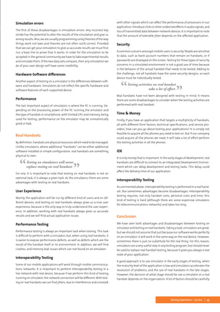 43Testing Experience – 19 2012
Simulation errors
The first of these disadvantages is simulation errors. Any incorrect key
stroke has the potential to alter the results of the simulation and give us
wrongresults.Also,weareusuallyprogrammingusingtheoriesoftheway
things work not laws and theories are not often 100% correct. Provided
that we can get your simulation to give us accurate results we must first
run a base line to prove that it works. In order for the simulation to be
accepted in the general community we have to take experimental results
and simulate them. If the two data sets compare, then any simulation we
do of your own design will have some credibility.
Hardware-Software differences
Another aspect of testing on a simulator is the differences between soft-
ware and hardware. Simulators do not reflect the specific hardware and
software features of each supported device.
Performance
The last important aspect of simulators is where the PC is running. De-
pending on the processing power of the PC running the emulator and
the type of handset or smartphone, with limited CPU and memory, being
used for testing, performance on the emulator may be unrealistically
good or bad.
Real Handsets
Bydefinition, handsets arephysicalresourceswhichneedto bemanaged.
Unlike simulators, where additional “handsets” can be either additional
software installed or simple configuration, real handsets are something
physical to own.
Testing on simulators will never
replace testing on real handsets
For one, it is important to note that testing on real handsets is not an
optional task, it is always a given task. As the simulators, there are some
advantages with testing on real handsets.
User Experience
Mainly, the application will be run by different kind of users and on dif-
ferent devices, and testing on real handsets always gives us a true user
experience, because is the only way to truly understand the user experi-
ence. In addition, working with real handsets always gives us accurate
results and we will find actual application issues.
Performance Testing
Performance testing is always an important task when testing. This task
is difficult to perform with a simulator, but, when using real handsets, it
is easier to expose performance defects, as well as defects which are the
result of the handset itself or its environment. In addition, we will find
crashes, and memory leak issues which can not found on an emulator
Interoperability Testing
Some of our mobile applications will work through mobile communica-
tions networks. It is important to perform Interoperability testing in a
live network with real device, because if we perform this kind of testing
runningonsimulator,thenetworkconnectionwillbedifferent.Withtest-
ing on real handsets we can find jitters, due to interference and crosstalk
with other signals which can affect the performance of processors in our
application,introduceclicksorotherundesiredeffectsinaudiosignals,and
loss of transmitted data between network devices. It is important to note
that the amount of tolerable jitter depends on the affected application.
Security
A common concern amongst mobile users is security. People are sensitive
to data, such as bank account numbers that remain on handsets, or if
passwords are displayed on the screen.Testing for these types of security
concerns in a simulated environment is not a good use of time because
is the behavior of the actual handset that needs to be tested. Adding to
the challenge, not all handsets have the same security designs, so each
device must be individually tested.
Testing activities on real handset
take a lot of effort
Real handsets have not been designed with testing in mind. It means
there are some disadvantages to consider when the testing activities are
performed with real handset.
Time & Money
Firstly, if you have an application that targets a multiplicity of handsets,
all with different form factors, technical specifications, and service pro-
viders, how can you go about testing your applications? It is simply not
feasible to acquire all the phones you need to test on. But if our company
could acquire all the phones we need, it will take a lot of effort perform
the testing activities in all the phones.
IDE
It is only money that is important. In the early stages of development, real
handsets are difficult to connect to an Integrated Development Environ-
ment which can delay development and testing tasks. This delay could
affect the delivery time of our application.
Interoperability Testing
Ascommentedabove,interoperabilitytestingisperformedinarealhand-
set. But sometimes advantages become disadvantages. Interoperability
testing requires, not only handset costs, personal costs and time; this
kind of testing is hard (although there are some expensive simulators
for telecommunications networks) and takes too long.
Conclusion
We have seen both advantages and disadvantages between testing on
simulatorandtestingonrealhandsets.Takingalook,simulatorsaregreat,
but we should not assume that just because our software works perfectly
on an simulator, it will work in the same way on the real device. However,
sometimes there is just no substitute for the real thing. For this reason,
simulatorsareaveryusefulstepinanytestingprogram,butshouldnever
be used to replace real handset testing, because it gives you always a real
state of your application.
A good approach is to use simulator in the early stages of testing, when
the maturity level of the application is low and simulators accelerates the
resolution of problems, and the use of real handsets in the late stages.
However, the decision at what stage should be use a simulator or a real
handset depends on the organization. A lot of factors should be carefully
 