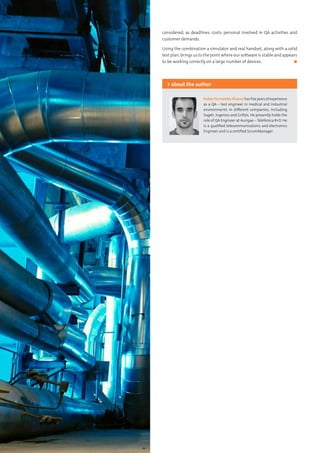 44 Testing Experience – 19 2012
considered, as deadlines, costs, personal involved in QA activities and
customer demands.
Using the combination a simulator and real handset, along with a solid
test plan, brings us to the point where our software is stable and appears
to be working correctly on a large number of devices.	 ◼
RubénFernándezÁlvarezhasfiveyearsofexperience
as a QA – test engineer in medical and industrial
environments in different companies, including
Sogeti, Ingenico and Grifols. He presently holds the
role of QA Engineer at Aurigae – Telefonica R+D. He
is a qualified telecommunications and electronics
Engineer and is a certified ScrumManager.
> about the author
 