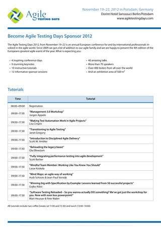 November 19–22, 2012 in Potsdam, Germany
Dorint Hotel Sanssouci Berlin/Potsdam
www.agiletestingdays.com
Become Agile Testing Days Sponsor 2012
The Agile Testing Days 2012, from November 19–22 is an annual European conference for and by international professionals in-
volved in the agile world. Since 2009 we got a lot of addition to our agile family and we are happy to present the 4th edition of the
Europeans greatest agile event of the year. What is expecting you:
• 4 inspiring conference days
• 9 stunning keynotes
• 10 instructive tutorials
• 12 informative sponsor sessions
• 40 amazing talks
• More than 70 speakers
• Over 400 testers from all over the world
• And an exhibition area of 500 m²
Time Tutorial
08:00–09:00 Registration
09:00–17:30
“Management 3.0 Workshop”
Jurgen Appelo
09:00–17:30
“Making Test Automation Work in Agile Projects”
Lisa Crispin
09:00–17:30
“Transitioning to Agile Testing”
Janet Gregory:
09:00–17:30
“Introduction to Disciplined Agile Delivery”
Scott W. Ambler
09:00–17:30
“Beheading the legacy beast”
Ola Ellnestam
09:00–17:30
“Fully integrating performance testing into agile development”
Scott Barber
09:00–17:30
“Mindful Team Member: Working Like You Knew You Should”
Lasse Koskela
09:00–17:30
“Mind Maps: an agile way of working”
Huib Schoots & Jean-Paul Varwijk
09:00–17:30
“Winning big with Specification by Example: Lessons learned from 50 successful projects”
Gojko Adzic
09:00–17:30
“Software Testing Reloaded – So you wanna actually DO something? We’ve got just the workshop for
you. Now with even less powerpoint!”
Matt Heusser & Pete Walen
All tutorials include two coffee breaks (at 11:00 and 15:30) and lunch (13:00–14:00).
Tutorials
 