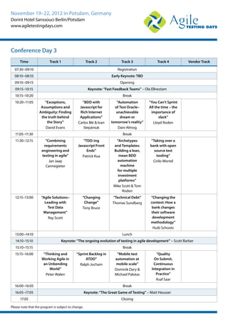 November 19–22, 2012 in Potsdam, Germany
Dorint Hotel Sanssouci Berlin/Potsdam
www.agiletestingdays.com
Time Track 1 Track 2 Track 3 Track 4 Vendor Track
07:30–09:10 Registration
08:10–08:55 Early Keynote: TBD
09:10–09:15 Opening
09:15–10:15 Keynote: “Fast Feedback Teams” – Ola Ellnestam
10:15–10:20 Break
10:20–11:05 “Exceptions,
Assumptions and
Ambiguity: Finding
the truth behind
the Story”
David Evans
“BDD with
Javascript for
Rich Internet
Applications”
Carlos Blé & Ivan
Stepániuk
“Automation
of Test Oracle–
unachievable
dream or
tomorrow’s reality”
Dani Almog
“You Can’t Sprint
All the time – the
importance of
slack”
Lloyd Roden
11:05–11:30 Break
11:30–12:15 “Combining
requirements
engineering and
testing in agile”
Jan Jaap
Cannegieter
“TDD-ing
Javascript Front
Ends”
Patrick Kua
“Archetypes
and Templates:
Building a lean,
mean BDD
automation
machine
for multiple
investment
platforms”
Mike Scott & Tom
Roden
“Taking over a
bank with open
source test
tooling”
Cirilo Wortel
12:15–13:00 “Agile Solutions–
Leading with
Test Data
Management”
Ray Scott
“Changing
Change”
Tony Bruce
“Technical Debt”
Thomas Sundberg
“Changing the
context: How a
bank changes
their software
development
methodology”
Huib Schoots
13:00–14:10 Lunch
14:10–15:10 Keynote: “The ongoing evolution of testing in agile development” – Scott Barber
15:10–15:15 Break
15:15–16:00 “Thinking and
Working Agile in
an Unbending
World”
Peter Walen
“Sprint Backlog in
ATDD”
Ralph Jocham
“Mobile test
automation at
mobile scale”
Dominik Dary &
Michael Palotas
“Quality
On Submit,
Continuous
Integration in
Practice”
Asaf Saar
16:00–16:05 Break
16:05–17:05 Keynote: “The Great Game of Testing” – Matt Heusser
17:05 Closing
Please note that the program is subject to change.
Conference Day 3
 
