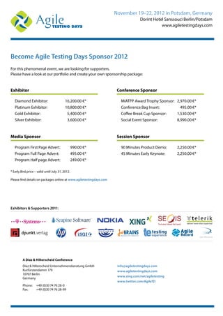 November 19–22, 2012 in Potsdam, Germany
Dorint Hotel Sanssouci Berlin/Potsdam
www.agiletestingdays.com
Become Agile Testing Days Sponsor 2012
For this phenomenal event, we are looking for supporters.
Please have a look at our portfolio and create your own sponsorship package:
Exhibitor
Diamond Exhibitor: 16,200.00 €*
Platinum Exhibitor: 10,800.00 €*
Gold Exhibitor: 5,400.00 €*
Silver Exhibitor: 3,600.00 €*
Media Sponsor
Program First Page Advert: 990.00 €*
Program Full Page Advert: 495.00 €*
Program Half page Advert: 249.00 €*
Conference Sponsor
MIATPP Award Trophy Sponsor: 2,970.00 €*
Conference Bag Insert: 495.00 €*
Coffee Break Cup Sponsor: 1,530.00 €*
Social Event Sponsor: 8,990.00 €*
Session Sponsor
90 Minutes Product Demo: 2,250.00 €*
45 Minutes Early Keynote: 2,250.00 €*
Exhibitors & Supporters 2011:
TheAustrian Software Test Experts!
* Early Bird price – valid until July 31, 2012.
Please find details on packages online at www.agiletestingdays.com
A Díaz & Hilterscheid Conference
Díaz & Hilterscheid Unternehmensberatung GmbH
Kurfürstendamm 179
10707 Berlin
Germany
Phone: +49 (0)30 74 76 28-0
Fax: +49 (0)30 74 76 28-99
info@agiletestingdays.com
www.agiletestingdays.com
www.xing.com/net/agiletesting
www.twitter.com/AgileTD
 