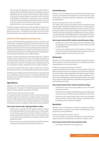 53Testing Experience – 19 2012
communicate with developers, and write test scripts. However, I
disagree with this. Software development and software testing are
two different skill sets. A tester needs to have the analytical skills to
understand what should happen to a particular system and what
could happen to that system. The coding logic is not so important
to a tester, the business and functional requirements are.This is not
to say that a person of one discipline cannot move over to the other
discipline, but one is not a pre-requisite of the other.
This details at quite a high level some of the desirable characteristics of
a professional tester – being analytical, passionate, and strategic with
good communication. The following section goes into more scientific
detail regarding the personality traits required for a professional tester.
Definition of the big five personality traits
In1990,LewisR.Goldberg(Ph.D.)proposedthataperson’scharactercanbe
broken down into five personality traits. Since then, these five traits have
become widely accepted by the scientific community as the personality
benchmark and have come to be known as ‘the Big Five personality traits’.
The big five are Agreeableness, Conscientiousness, Extraversion, Neuroti-
cismandOpennesstoexperience.Goldbergstatesthatwealldisplayeach
of these five personality traits, but to a different degree.
Astudyin2007(“AnImprovedAssessmentofPersonalityTraitsinSoftware
Engineering”byA.S.Sodiya,H.O.D.Longe,S.A.Onashoga,O.Awodele,and
L.O.Omotosho)theorisedthatforsomeonetodoacertainjobwell,certain
personalitytraitsarerequired.Thestudyfocusedonsoftwareengineering
to include project managers, developers, business analysts and testers.
As part of the study, the level (high, medium, low) of each of the five
personality traits to be a successfully, professional tester was calculated.
Thefollowingsectiondetailseachofthepersonalitytraits,whatisrequired
to be a good tester, and how to spot this in someone. Hopefully this will
give you an idea of whether that person is, or could become, a high qual-
ity professional tester.
Agreeableness
Definition: This is the tendency to be compassionate towards others and
notantagonistic.Itscomponentsincludebeingpleasant,tolerant,tactful,
helpful, trusting, respectful, sympathetic and modest.
Rating for being a good test professional: High
As a professional tester, being able to discuss and communicate with
the whole project team and business is vitally important. A good tester
needs to be able create professional relationships at all levels of business,
based on sound skills and a mutual respect. Agreeableness is a tendency
to be pleasant and accommodating in professional and social situations.
How to spot someone with a high agreeableness rating:
▪▪ Someone who is interested in other people’s problems. A person
with a high agreeableness rating is a good listener as well as talker.
In an interview, such as person will listen intently to a situation or
problem and then offer an answer or solution. Someone who makes
an interview flow like a professional conversation could have a high
agreeableness level.
▪▪ Apersonwhohasanequalamountoftimeandrespectforsomeone,
irrespective of the position they hold within the business.
Conscientiousness
Definition: This is the tendency to show self-discipline, to be dutiful, and
to strive for achievement and competence. Its components also include
self-discipline, a consultative approach, competence, order, dutifulness
and thoroughness.
Rating for being a good test professional: Medium
This medium level surprises a few people. A tester certainly does need
to be thorough, ordered and disciplined, but they also need to be able to
thinkcreatively,unimpededbyorthodoxconstraints.Eachsystemorpiece
of software is different; each project’s budget and timeframe is different.
Therefore, although a standard test methodology can be used, testing of-
tenrequiresthetestertothinkdifferently,fromanewperspective.Howcan
I test for something unexpected? A tester has to foresee the unforeseen.
How to spot someone with a medium conscientiousness rating:
▪▪ Someone who is able to talk through the various different testing
methodologies but also give examples of creative thinking to solve
unexpected problems.
▪▪ Someone who understands the need for processes, timelines and
structure, but also has the flexibility to deal with project issues such
as delays, budget constraints and resource issues.
Extraversion
Definition:Thisisthetendencytoseeksimulationandenjoythecompany
ofotherpeople.Itscomponentsincludewarmth,sociability,assertiveness,
energy, adventurousness, and enthusiasm.
Rating for being a good test professional: Medium
A professional tester needs to be able to communicate with a number of
differentprofessionalstoensureaqualityoutcome,butdoesnotneedtobe
thecentreofattention(wecanleavethattotheprojectmanagers!).People
who are at a medium level in extraversion are often called ambivert – a
personwhoishalfwaybetweenanextrovertandanintrovert.Fortunately
for our search for high quality testers, about 68% of the population fall in
to this ambivert mid-range.
How to spot someone with a medium extraversion rating:
▪▪ Someone who comes across as personable but not as if the world
revolves around them.
▪▪ Someonewhoisnormallycomfortablewithgroupsandenjoyssocial
interaction, but also relishes time alone and away from the crowd.
▪▪ According to one study, extraverts tend to wear more decorative
clothing, whereas introverts prefer practical, comfortable clothes.
An ambivert will be somewhere in between.
Neuroticism
Definition: This is the tendency to experience unpleasant emotions
relatively easily. Its components are anxiety, hostility, depression, self-
consciousness, and impulsiveness.
Rating for being a good test professional: Low
I am sure this result is not a surprise, although I am not sure which jobs
require someone to have high levels of neuroticism to perform well!
How to spot someone with a low neuroticism rating:
▪▪ Essentially, someone with a sunny disposition!
 