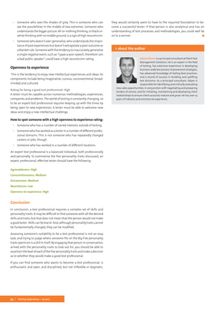 54 Testing Experience – 19 2012
▪▪ Someone who sees the shades of grey. This is someone who can
see the possibilities in the middle of two extremes. Someone who
understandsthebiggerpicture.All-or-nothingthinking,orblack-or-
white thinking with no middle ground, is a sign of high neuroticism.
▪▪ Someone who doesn’t over-generalise, who understands the impor-
tance of past experiences but doesn’t extrapolate a poor outcome as
ablanketrule.Someonewiththetendencytoinaccuratelygeneralise
a single negative event, such as “I gave a poor speech, therefore I am
a bad public speaker”, could have a high neuroticism rating.
Openness to experience
This is the tendency to enjoy new intellectual experiences and ideas. Its
components include being imaginative, curious, unconventional, broad-
minded and cultured.
Rating for being a good test professional: High
A tester must be capable across numerous methodologies, experiences,
companies and problems.The world of testing is constantly changing, so
to be an expert test professional requires keeping up with the times by
being open to new experiences. A tester must be able to welcome new
ideas and enjoy a new intellectual challenge.
How to spot someone with a high openness to experience rating:
▪▪ Someone who has a number of varied interests outside of testing.
▪▪ Someonewhohasworkedasatesterinanumberofdifferentprofes-
sional domains. This is not someone who has repeatedly changed
careers or jobs, though.
▪▪ Someone who has worked in a number of different locations.
An expert test professional is a balanced individual, both professionally
and personally. To summarise the five personality traits discussed, an
expert, professional, effective tester should have the following:
Agreeableness: High
Conscientiousness: Medium
Extraversion: Medium
Neuroticism: Low
Openness to experience: High
Conclusion
In conclusion, a test professional requires a complex set of skills and
personality traits. It may be difficult to find someone with all the desired
skills and traits, but that does not mean that the person would not make
a good tester. Skills can be learnt. And, although personality traits cannot
be fundamentally changed, they can be modified.
Assessing someone’s suitability to be a test professional is not an easy
task, and trying to judge where someone fits on the Big Five personality
traits spectrum is a skill in itself. By engaging that person in conversation,
armed with the personality traits to look out for, you should be able to
ascertainthelevelofeachofthefivepersonalitytraitsandmakeadecision
as to whether they would make a good test professional.
If you can find someone who wants to become a test professional, is
enthusiastic and open, and disciplined, but not inflexible or dogmatic,
they would certainly seem to have to the required foundation to be-
come a successful tester. If that person is also analytical and has an
understanding of test processes and methodologies, you could well be
on to a winner.	 ◼
Adam Osburn is a principal consultant at PlanitTest
Management Solutions. He is an expert in the field
of testing, has extensive experience in developing
business-widetestprocessimprovementstrategies,
has advanced knowledge of testing best practices,
and a record of success in building and uplifting
test divisions. As a principal consultant, Adam is
responsible for identifying and critically evaluating
new sales opportunities, in conjunction with negotiating and preparing
tenders of service, and for initiating, maintaining and developing client
relationships to ensure client accounts mature and grow. He has over 14
years of industry and commercial experience.
> about the author
 