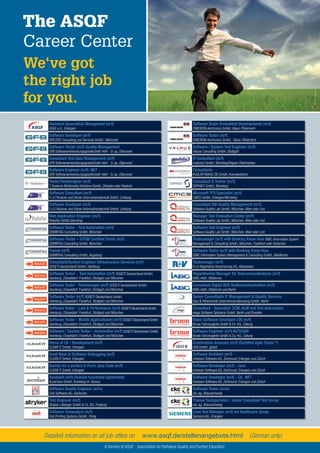 55Testing Experience – 19 2012
The ASQF
Career Center
We‘ve got
the right job
for you.
©olly-Fotolia.com
www.asqf.de/stellenangebote.htmlDetailed information on all job offers on (German only)
A Service of ASQF - Association for Software Quality and Further Education
Assistant Association Managment (m/f)
ASQF e.V., Erlangen
Software Developer (m/f)
GFB EDV Consulting und Services GmbH, Oberursel
Software-Tester (m/f) Quality Management
GFB Softwareentwicklungsgesellschaft mbH - Q-up, Oberursel
Consultant Test Data Management (m/f)
GFB Softwareentwicklungsgesellschaft mbH - Q-up, Oberursel
Software Engineer (m/f) .NET
GFB Softwareentwicklungsgesellschaft mbH - Q-up, Oberursel
Tester/Testdesigner (m/f)
T-Systems Multimedia Solutions GmbH, Dresden oder Rostock
Software Consultant (m/f)
F+S Fleckner und Simon Informationstechnik GmbH, Limburg
Software Developer (m/f)
F+S Fleckner und Simon Informationstechnik GmbH, Limburg
Web Application Engineer (m/f)
ReliaTec GmbH,Garching
Software Tester - Test Automation (m/f)
DEMIRTAG Consulting GmbH, München
Software-Tester – ISTQB Certiﬁed Tester (m/f)
DEMIRTAG Consulting GmbH, München
Trainer (m/f)
DEMIRTAG Consulting GmbH, Augsburg
Consultant/System Engineer Infrastructure Services (m/f)
SOGETI Deutschland GmbH, Hamburg
Software Tester - Test Automation (m/f) SOGETI Deutschland GmbH,
Hamburg, Düsseldorf, Frankfurt, Stuttgart und München
Software Tester - Testmanager (m/f) SOGETI Deutschland GmbH,
Hamburg, Düsseldorf, Frankfurt, Stuttgart und München
Software Tester (m/f) SOGETI Deutschland GmbH,
Hamburg, Düsseldorf, Frankfurt, Stuttgart und München
Software Tester - Last & Performance (m/f) SOGETI Deutschland GmbH,
Hamburg, Düsseldorf, Frankfurt, Stuttgart und München
Software Tester - Mobile Applicationen (m/f) SOGETI Deutschland GmbH,
Hamburg, Düsseldorf, Frankfurt, Stuttgart und München
Software / System Tester – Automotive (m/f) SOGETI Deutschland GmbH,
Hamburg, Düsseldorf, Frankfurt, Stuttgart und München
Heros of C# - Development (m/f)
CLEAR IT GmbH, Erlangen
Good Nose in Software Debugging (m/f)
CLEAR IT GmbH, Erlangen
Barista for a perfect in Form Java Code (m/f)
CLEAR IT GmbH, Erlangen
Assistant (m/f) Division functional Systemtest
Accenture GmbH, Kronberg im Taunus
Software Quality Engineer (w/m)
CAS Software AG, Karlsruhe
Test Engineer (m/f)
Stryker Leibinger GmbH & Co. KG, Freiburg
Software Testanalyst (m/f)
Océ Printing Systems GmbH, Poing
Software Tester Embedded-Developments (m/f)
OMICRON electronics GmbH, Klaus /Österreich
Software Tester (m/f)
OMICRON electronics GmbH, Klaus /Österreich
Software / System Test Engineer (m/f)
Valyue Consulting GmbH, Stuttgart
IT-Consultant (m/f)
modulo3 GmbH, Nürnberg/Region Oberfranken
Consultants
KUGLER MAAG CIE GmbH, Kornwestheim
Consultant & Trainer (m/f)
SOPHIST GmbH, Nürnberg
Microsoft TFS Specialist (m/f)
CMCS GmbH, Erlangen/Nürnberg
Consultant SW-Quality Management (m/f)
Software Quality Lab GmbH, München, Wien oder Linz
Manager Tool Evaluation Center (m/f)
Software Quality Lab GmbH, München, Wien oder Linz
Software Test Engineer (m/f)
Software Quality Lab GmbH, München, Wien oder Linz
Testmanager (w/f) with Banking Know How ISMC Information System
Management & Consulting GmbH, München, Frankfurt oder Karlsruhe
Software Tester (w/f) with Banking Know How
ISMC Information System Management & Consulting GmbH, Waldbronn
Testmanager (m/f)
R+V Allgemeine Versicherung AG, Wiesbaden
Departmental Manager for Telecommunikations (m/f)
IABG mbH, Ottobrunn
Consultant Digital BOS Radiocommunication (m/f)
IABG mbH, Ottobrunn und Berlin
Senior Consultants IT Management & Quality Services
Díaz & Hilterscheid Unternehmensberatung GmbH, Berlin
Consultant - Specialist SCM, ALM und Test Automation
elego Software Solutions GmbH, Berlin und Dresden
Basic-Software Developer LIN (m/f)
Brose Fahrzeugteile GmbH & Co. KG, Coburg
Software Engineer (m/f) AUTOSAR
Brose Fahrzeugteile GmbH & Co. KG, Coburg
Examination Assessor (m/f) (Certiﬁed Agile Tester ®
)
iSQI GmbH, global
Software Architect (m/f)
infoteam Software AG, Dortmund, Erlangen und Zürich
Software Developer (m/f) - Java
infoteam Software AG, Dortmund, Erlangen und Zürich
Software Developer (m/f) - C#, .NET
infoteam Software AG, Dortmund, Erlangen und Zürich
Software Tester (m/w)
ckc ag, Braunschweig
Trainee Testspezialist / Junior Consultant Test (m/w)
ckc ag, Braunschweig
Lead Test Manager (m/f) bei Healthcare Syngo
Siemens AG, Erlangen
 