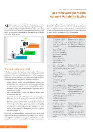 56 Testing Experience – 19 2012
Mobile phone communication standards have advanced from the
basic analog communication channel to high-speed fourth gen-
eration (4G) today. Today a smartphone/tablet user enjoys a ubiquitous
status, thanks to advancements in wireless network technology. Figure 1
depicts the evolution of wireless networks over the years and the impact
it has on the phones we use:
Figure 1: Evolution of mobile networks over the years
Why network performance is key?
Withadvancementsintechnology,therehasbeenaradicalshiftintheway
we communicate. From being surprised users awed by the first mobile
phone, today’s users have become extremely tech-savvy, expecting their
mobileapplicationstoperform‘like’theirdesktoporlaptop.Excerptsfrom
a survey conducted by Compuware for tablet users reported (1):
▪▪ Almost 70 percent of tablet users expect a website to load in two
seconds or less. More than two thirds of tablet users expect websites
toloadjustasquickly,orquicker,thanonadesktop/laptopcomputer.
▪▪ Nearly half of tablet users will retry a website only once or twice if
it did not work initially.
▪▪ A bad website experience will also drive 46 percent of tablet users
to competitors’ web sites
▪▪ 35 percent are less likely to visit the problematic website on any plat-
form, and 33 percent are less likely to purchase from that company.
▪▪ Customers expect transactions that are fast and work flawlessly.
Failure to deliver quality web experiences to tablet users through
slow or malfunctioning sites will result in lost business. Nearly half
of tablet users would only retry a website twice if it did not work
initially, while 24 percent would retry it only once, and six percent
would not retry it at all.
At the end of 2011 there were 6 billion mobile subscriptions, according to
an estimate by the International Telecommunications Union (2011) (2).
That is equivalent to 87 percent of the world’s population, and is a huge
increasefrom5.4billionin2010and4.7billionin2009(3).Manyexogenous
andendogenousfactorsinfluenceanapplication’sperformancewhenitis
hosted on a mobile device. Network is one such example of an exogenous
factor.Incompleteandimpropertestingofnetworkparameterscanresult
inabaduserexperience.Table1belowprovidesfoursuchreal-lifescenarios
of mobile network issues leading to bad user experience:
# Scenario Consequence
1 ▪▪ User places an order for
items from an online
retail store through his 3G
mobile phone on his way
back home.
▪▪ Upon reaching home, the
mobile device is config-
ured to pick up the home
Wi-Fi signal automatically
and switch over.
▪▪ However, the online
transaction fails when
this switch occurs.
Outcome: bad user experience
User may not be aware of the
background network switch
but all he sees is that his trans-
action has not been processed.
2 ▪▪ User is performing a
critical banking transac-
tion onboard a NY subway
train.
▪▪ Application hangs fre-
quently due to variation
in signal strength.
▪▪ This results in intended
transaction not being
processed.
Outcome: application unable
to perform a graceful exit from
the scenario.
Application to build in capabil-
ity to keep the user informed
about the lack of signal.
3 ▪▪ User is uploading a soft
copy of mediclaim bills to
the insurance website for
claim initiation.
▪▪ Due to packet loss, the
image gets corrupted and
the application throws an
unrelated exception error
and closes automatically.
Outcome: application fails to
perform a graceful exit.
Irrelevant error message
provided by application (out
of context with the actual
problem).
4 ▪▪ While doing an online
fund transfer, a band-
width issue and packet
loss were noticed.
▪▪ Application reported
a false transfer even
though transfer didn’t go
through.
Outcome: application is not
robust enough to handle a
low bandwidth/packet loss
scenario.
Result is an erroneous status
report (false transfer) which
leads to a bad user experience
Kiran Marri and Sundaresa Subramanian
4E Framework for Mobile
Network Variability Testing
Table 1: Real-life scenarios of mobile network issues
 