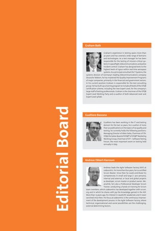 4 Testing Experience – 19 2012
Graham’s experience in testing spans more than
30 years and has covered a wide range of domains
and technologies. As a test manager he has been
responsible for the testing of mission-critical sys-
tems in spaceflight, telecommunications and police
incident-control. Graham has designed tests to the
highest levels of rigour within real-time aerospace
systems. As a principal consultant forT-Systems, the
systems division of Germany’s leading telecommunications company
Deutsche Telekom, he has mastered the Quality Improvement Programs
of major companies, primarily in the financial and government sectors.
In his current position Graham is responsible for the test consulting
group. He has built up a training program to include all levels of the ISTQB
certification scheme, including the new Expert Level, for the company‘s
large staff of testing professionals. Graham is the chairman of the ISTQB
Expert Level Working Party and co-author of both Advanced Level and
Expert Level syllabi.
Graham Bath
Gualtiero has been working in the IT and testing
domain for the last 20 years; he is author of more
than 50 publications on the topics of sw quality and
testing; he currently holds the following positions:
Managing Director of Alten Italia, Chairman of ITA-
STQB,theItalianBoardofISTQB®ofISTQB®Marketing
Working Group, Chairman of STF – SoftwareTesting
Forum, the most important event on testing held
annually in Italy.
Gualtiero Bazzana
Andreas leads the Agile Software Factory (ASF) at
codecentric.Formorethanfouryears,heisacertified
Scrum Master. Since then he could contribute his
competencies in small and large (> 300 persons),
internal and external, or local and global projects
as developer, scrum master or product owner. Me-
anwhile, he’s also a Professional Developer Scrum
Trainer, conducting a hands-on training for Scrum
team members, which codecentric has developed together with scrum.
org and in which he shares with joy the knowledge gained in the ASF.
More than 15 years ago, his interest in JavaSE/EE awakened, and it never
vanished since then. His focus at codecentric is the continuous improve-
ment of the development process in the Agile Software Factory, where
technical, organizational and social possibilities are the challenging,
external determining factors.
Andreas Ebbert-Karroum
 