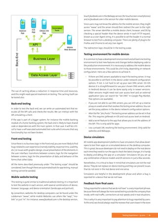 61Testing Experience – 19 2012
The use of caching allows a reduction in response time and resources,
and this might need special treatment on testing. The caching itself can
be tested also.
Back-end testing
In order to test the back end, we can write an automated test that ex-
ecutes all the API calls and checks the results. We can interact with the
API, emulating a client.
If the app is part of a bigger system, for instance the mobile banking
module of a home banking system, the back end is likely to have shared
code or dependencies with the main system. In that case, it will be criti-
cal to have a self-executed automated test suite which ensures that any
functionality has not been broken.
Front-end testing
Since there is no business logic in the front end, you are more likely to find
bugsrelatedtouserexperience(namelystability,responsetime,usability,
etc.) or issues with graphic design, visual presentation of the elements in
the user interface, transitions between screens, logic for the navigation
between screens, logic for the presentation of data and behavior of the
forms that collect data.
All the items described previously under “The testing scope” should be
considered.Eventhoughthereareautomatedtoolsforapptesting,manual
testing cannot be avoided.
Mobile website testing
This testing is quite similar to traditional website testing. It is important
to test the website in each version, with several combinations of device,
browser, language, and device orientation (landscape and portrait).
By convention, websites for desktop computers can be found under the
subdomain “www”, while mobile Websites use others like “wap”, “mo-
bile” or just “m”. For instance, www.facebook.com is the desktop version,
touch.facebook.comistheWebappversion(fortouchscreensmartphones)
and m.facebook.com is the version for older mobile devices.
Since users may not know the address for the mobile version, they might
access “www” and the server should then redirect the user to the right
version. The server identifies a mobile device client, browser, and OS by
checking a special header that the device sends in each HTTP request,
known as a User-Agent string. It is possible to set the header in a normal
browser to test from a desktop computer. There are plenty of plugins for
Firefox and Chrome to set any User-Agent.
The redirection logic should be in the testing scope.
Testing environment for mobile devices
It iscommon tohave a development environmentand atleastone testing
environment to test new features and changes before deploying code to
the production environment. It is necessary to address the mobile device
to those environments. This could be a bit tricky, depending on network
configuration. Here are a few options to achieve it:
▪▪ If there are DNS servers available to reach the testing server, it may
be possible to set them in the device under network configuration
options. If not, is not hard to set up your own DNS server. On iOS
devices it is straightforward to use your chosen DNS servers, while
in Android devices it can be done easily only in newer versions.
Older versions might need root user access level and an external
application (you can search for “Set DNS” in Google Play Market,
free options are available).
▪▪ If you are not able to use DNS servers, you can still set up a reverse
proxyonawebserverthatresolvesthetestingserveraddress.Youcan
set the proxy address in the device network configuration options.
▪▪ Alterthefile“/etc/hosts”.Thetestingserveraddresscanbesetinthat
file. This requires jailbreak on iOS and root access level on Android.
▪▪ Add a secret feature to the app that allows you to set the address of
the API. This is only valid for apps.
▪▪ Use a private URL resolving the testing environment. Only valid for
websites and Webapps.
Device simulators
All mobile app development platforms have simulators that allow devel-
opers to test their apps on a simulated device on the desktop computer.
This is great, because developers do not need to deploy on the real device
each time they need to run the app to check the latest changes. It is handy
to deploy and debug the app on a simulator. Simulators let you set up
any combination of device models and OS versions in just a few seconds.
Nonetheless, it is critical to bear in mind that simulators are not the real
device. They do not replace on-device testing and they can present issues
that do not exist in the real device and vice versa.
Simulators are helpful in the development phase and when a bug is
reported for a device that we do not have.
Feedback from final users
“Abugreportedforadevicethatwedonothave”isaveryimportantphrase,
becausetherewillalwaysbemorevariedtestingoutsidethecompanythan
inside, with real traffic, connections at real speeds and in real situations.
This is why it is very important to pay attention to bugs reported by users.
Tothisend,weshouldalwaysreadthereviewsthatusersleaveinthestore
 