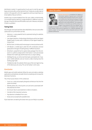62 Testing Experience – 19 2012
distribution market. It is good practice to ask users to rate the app and
leave comments after a certain period of use. Finally, we can add a special
section in the app with a form for suggestions and issue reporting or an
email address they can write to.
Another way to receive feedback from the users, albeit unintentionally,
is to include tracking codes (e.g. Google Analytics) in different screens of
the app. Using this tool, we will be able to see users’ behavior and detect
if there is a problem.
Testing Tools
Even though some tools have been described before, here are some other
useful tools to try. All of them are free.
▪▪ Selenium 2: a very powerful tool to automate testing for websites
and mobile apps.
▪▪ User-AgentSwitcher:aFirefoxpluginthatletsyousettheUser-Agent
header easily. It comes with a collection of User-Agent headers to
choose from.
▪▪ RESTfulClient:aFirefoxandChromeplugintointeractandtestanAPI.
▪▪ GPS Mocker: a mobile app to alter the GPS coordinates and test
geolocations through simulating being in different locations.
▪▪ Wireshark: a powerful tool to capture data packages from the net-
work. It is useful to analyze which information is sent and received
between the mobile app and the back end, as a way to debug.
▪▪ WebPageTest.org: an online tool that loads a prompted URL. It sup-
ports mobile websites and can record a video showing how the
landing page loads.
▪▪ ThisMachine.info: this website informs you of the User-Agent string
of the device you are using. This can be handy in some cases.
Conclusion
Mobile apps and mobile websites follow the same principles as desktop
applications and websites, but add inherent complexity and increase the
diversity of scenarios.
The critical success factors in this context are:
▪▪ Count on a solid and properly designed architecture that lets the
system be tested.
▪▪ Identify where the critical points are and write automated self-
executed tests for them.
▪▪ Do not just rely on automated test or device simulators.
▪▪ Consider all the important scenarios.
▪▪ Pay attention to feedback from users.
▪▪ Know and use properly the available tools.
If you have been considering the above items you are likely to succeed.	◼
Damian Buonamico is completing his degree on
Information Systems Engineering at Universidad
TecnológicaNacionalbasedinBuenosAires,Argenti-
na. He works at an international company in charge
of quality assurance and quality control for mobile
applications and mobile websites.The company has
a presence in more than 90 countries and 40 lan-
guages. He also performs the Scrum Master role in
an agile environment. He is a Certified Scrum Developer (CSD), Certified
Scrum Master (CSM) and has experience as a software developer and
systems analyst. He has worked in several companies and as an inde-
pendent professional.
> about the author
 