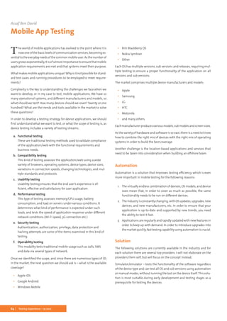 64 Testing Experience – 19 2012
The world of mobile applications has evolved to the point where it is
nowoneofthebasiclevelsofcommunicationservices,becominges-
sentialtotheeverydayneedsofthecommonmobileuser.Asthenumberof
usersgrowsexponentially,itisofutmostimportancetoensurethatmobile
application requirements are met and that systems meet their purpose.
Whatmakesmobileapplicationsunique?Whyisitnotpossibleforstand-
ard test cases and running procedures to be employed to meet require-
ments?
Complexity is the key to understanding the challenges we face when we
want to develop, or in my case to test, mobile applications. We have so
many operational systems, and different manufacturers and models, so
what should we test? How many devices should we cover? Twenty or one
hundred? What are the trends and tools available in the market to solve
these questions?
In order to develop a testing strategy for device applications, we should
first understand what we want to test, or what the scope of testing is, as
device testing includes a variety of testing streams:
a.	 Functional testing
These are traditional testing methods used to validate compliance
of the application/web with the functional requirements and
business needs.
b.	 Compatibility testing
This kind of testing assesses the application/web using a wide
variety of browsers, operating systems, device types, device sizes,
variations in connection speeds, changing technologies, and mul-
tiple standards and protocols.
c.	 Usability testing
Usability testing ensures that the end user’s experience is ef-
ficient, effective and satisfactory for user application.
d.	 Performance testing
This type of testing assesses memory/CPU usage, battery
consumption, and load on servers under various conditions. It
determines what kind of performance is expected under such
loads, and tests the speed of application response under different
network conditions (Wi-Fi speed, 3G connection etc.)
e.	 Security testing
Authentication, authorization, privilege, data protection and
hacking attempts are some of the items examined in this kind of
testing.
f.	 Operability testing
This modality tests traditional mobile usage such as calls, SMS
and data via several types of network.
Once we identified the scope, and since there are numerous types of OS
in the market, the next question we should ask is – what is the available
coverage?
▪▪ Apple iOS
▪▪ Google Android
▪▪ Windows Mobile
▪▪ Rim BlackBerry OS
▪▪ Nokia Symbian
▪▪ Other
Each OS has multiple versions, sub versions and releases, requiring mul-
tiple testing to ensure a proper functionality of the application on all
versions and sub versions.
The market comprises multiple device manufacturers and models:
▪▪ Apple
▪▪ Samsung
▪▪ LG
▪▪ HTC
▪▪ Motorola
▪▪ and many others
Eachmanufacturerproducesvariousmodels,submodelsandscreensizes.
As the variety of hardware and software is so vast, there is a need to know
how to combine the right mix of devices with the right mix of operating
systems in order to build the best coverage.
Another challenge is the location-based applications and services that
need to be taken into consideration when building an offshore team.
Automation
Automation is a solution that improves testing efficiency, which is even
more important in mobile testing for the following reasons:
1.	 The virtually endless combination of devices, OS models, and device
sizes mean that, in order to cover as much as possible, the same
functionality needs to be run on different devices.
2.	 Theindustryisconstantlychanging,withOSupdates,upgrades,new
devices, and new manufacturers, etc. In order to ensure that your
application is up-to-date and supported by new trends, you need
the ability to test it fast.
3.	 Applications are regularly and rapidly updated with new features in
order to keep up with demand. In order to introduce upgrades into
themarketquickly,fasttestingcapabilityusingautomationiscrucial.
Solution
The following solutions are currently available in the industry and for
each solution there are several top providers. I will not elaborate on the
providers them self, but will focus on the concept instead.
Simulator/emulator – tests the functionality of the software regardless
of the device type and can test all OS and sub versions using automation
or manual modes, without running the test on the device itself.This solu-
tion is most suitable during early development and testing stages as a
prerequisite for testing the devices.
Assaf Ben David
Mobile App Testing
 