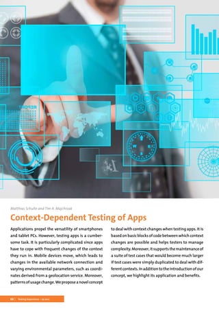 66 Testing Experience – 19 2012
Matthias Schulte and Tim A. Majchrzak
Context-Dependent Testing of Apps
Applications propel the versatility of smartphones
and tablet PCs. However, testing apps is a cumber-
some task. It is particularly complicated since apps
have to cope with frequent changes of the context
they run in. Mobile devices move, which leads to
changes in the available network connection and
varying environmental parameters, such as coordi-
nates derived from a geolocation service. Moreover,
patternsofusagechange.Weproposeanovelconcept
to deal with context changes when testing apps. It is
based on basic blocks of code between which context
changes are possible and helps testers to manage
complexity.Moreover,itsupportsthemaintenanceof
a suite of test cases that would become much larger
if test cases were simply duplicated to deal with dif-
ferentcontexts.Inadditiontotheintroductionofour
concept, we highlight its application and benefits.
 