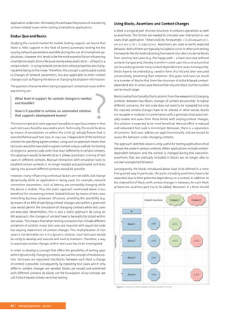 68 Testing Experience – 19 2012
applicationundertest.Ultimately,thiswilleasetheprocessofuncovering
context-related issues when testing smartphone applications.
Status Quo and Basics
Studying the current market for mobile testing support, we found that
there is little support in the field of (semi) automatic testing for the
varying network parameters available during the use of smartphone ap-
plications. However, this tends to be the most essential factor influencing
smartphone applications because nearly every application – at least to a
certainextent –isusingnetworkconnectionswhosepropertiesarechang-
ing while being on the move.Therefore, the concept is particularly suited
to changes of network parameters, but also applicable to other context
changes such as flipping the device or changing localization information.
Thequestionsthatarisewhentryingtoapproachcontextualissueswithin
app testing are:
What level of support for context changes is needed
and feasible?
How is it possible to achieve an automated solution
that supports development teams?
The most simple and naïve approach would be to specify a context in that
each test case should be executed a priori. Technically, this could be done
by means of annotations or within the JUnit [3] setUp() fixture that is
executed before each test case. In any case, independent of the technical
solutionforspecifyingagivencontext,usingsuchanapproachmeansthat
testcaseswouldbeexecutedinagivencontextonlyasawhole.Fortesting
of single (i.e. atomic) code units that react differently in certain contexts,
this approach would be beneficial as it allows automatic running of test
cases in different contexts. Manual interaction with emulation tools to
establish certain contexts is no longer needed and automated unit tests
taking into account different contexts would be possible.
However, many influencing contextual factors are not stable, but change
dynamically while an application is being used. For example, network
connection parameters, such as latency, are constantly changing while
the device is mobile. Thus, the static approach mentioned above is less
beneficial for uncovering context-related failures by means of test cases
mimicking business processes. Of course, providing the possibility (e.g.
by means of an API) of specifying context changes also within a given test
case would permit the simulation of changing contexts while test cases
are executed. Nevertheless, this is also a static approach. By using an
API-approach, the changes of context have to be explicitly stated within
test cases. This means that when testing scenarios that include different
variations of context, many test cases are required with equal test code
but varying statements of context changes. This multiplication of test
cases is not desirable, nor is it a dynamic solution. Such test cases would
be costly to develop and execute and hard to maintain. Therefore, a way
to automate context changes within test cases has to be investigated.
In order to develop a concept that offers the possibility of testing apps
withindynamicallychangingcontexts,weusetheconceptofmodulariza-
tion. Test cases are separated into blocks; between each block a change
of context is possible. Consequently, by repeating test cases which only
differ in context, changes are avoided. Blocks are reused and combined
with different contexts. As blocks are the foundation of our concept, we
call it block-based context-sensitive testing.
Using Blocks, Assertions and Context Changes
A block is a logical part of a test structure. It contains operations as well
as assertions. The former are needed to simulate user interaction or use
cases of an application. These could be, for example, clickSomewehre(),
enterText() or clickButton(). Assertions are used to verify expected
behavior. Both of them are typically included in JUnit or other unit testing
frameworksliketheAndroidtestingframework.Ourideaistoderiveblocks
from existing test cases (e.g. the happy path – a basic test case without
context changes) and, thereby, transform a test case into a structure that
canbeusedtogeneratemanycontext-dependenttestcases.Consequently,
blocks have to be ordered (e.g. saved in form of a list) and later executed
consecutively, preserving their intention. One given test case can result
in a number of blocks that form the structure of a block-based context-
dependenttest.Insomecasestherewillbeonlyoneblock,butthenumber
can be much larger.
Blocks realize functionality that is atomic from the viewpoint of changing
contexts. Between two blocks, changes of context are possible. To realize
different scenarios, the test code does not need to be repeated but only
the injected context changes have to be altered. In other words, blocks
are reusable or modular. In combination with a generator that automati-
cally creates test cases from these blocks with varying context changes,
this solution is expected to be most beneficial. Manual effort is reduced
and redundant test code is minimized. Moreover, there is a separation
of concerns. Test cases address an app’s functionality and are reused to
assess the behavior under changing contexts.
The approach sketched above is only useful for testing applications that
behave the same in various contexts.When applications include context-
dependent behavior and the context is changed during test execution,
assertions that are statically included in blocks are no longer able to
uncover unexpected behavior.
Consequently, the blocks introduced above have to be defined in a more
fine-grained way. In particular, the parts, including assertions, have to be
separated due to their potential dependency on a context. In addition to
the ordered list of blocks with context changes in between, for each block
at least one assertion part has to be added. Moreover, if a block should
Figure 1: Concept of Block-Based Context-Sensitive Testing
 