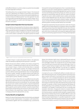 69Testing Experience – 19 2012
verify different behavior in a certain context, an assertion has to be added
for context-dependent verification.
The building-blocks of our concept are shown in Figure 1.The structure of
a test case is depicted by a list of blocks. For each block, many assertions
(represented by octagons) can exist due to their potential dependency on
a context. At least one “default assertion” has to be registered. Test cases
can be generated automatically taking various context changes into ac-
count. Which assertions are used for each block depends on the context
the block is executed in.
Sample Context-Dependent Test Case Execution
An example that can be generated from the elements above is depicted in
Figure 2.The execution start point is denoted by the empty set. Before any
blockisexecuted,thecontextischangedtoaninitialstate,namelyContext
1. After the operations of Block 1 have been executed, an assertion fitting
to the current context is searched for. The specific assertion for Context
1 as shown in Figure 1 is used. As the assertion holds (i.e. the application
under test behaved as expected), the test execution is continued.
Between the execution of Block 1 and Block 2, the context is changed.This
time, Context 2 is established and resides for the rest of the test execu-
tion as shown in Figure 2. Similar to the first block, Block 2 is executed
together with a context-specific assertion. This changes moving to the
third block: as shown in Figure 1, this block does not have any specific
assertions defined and the expected behavior does not change between
the various contexts. Therefore, the default assertion that verifies this
unchanging behavior is used. Finally, Block 4 is executed together with a
context-specific assertion, like Block 1 and Block 2.
As the matrix in Figure 1 shows, there are many different execution paths,
taking into consideration that, prior to each block, the context is change-
able and alternative assertions can be defined. The matrix grows, taking
into account more contexts and this growth can become exponential.
Nevertheless, the matrix can (and in most cases will) be sparse when not
defining specific assertion parts for all blocks. Using the concept of block-
based context-sensitive testing, the structure of a test remains static as
the list of blocks in the sample shows. However, the context in between
is changing and also the used assertions can vary.
Practical Benefit and Application
Based on the idea of block-based context-sensitive testing, we designed
a proof-of-concept implementation. Its foundation is the Android Test-
ing Framework, together with JUnit and Robotium [5], a (convenience)
framework for testing Android applications that is inspired by Selenium.
Applying our test tool to sample applications showed that it is possible
to automatically derive many context-dependent test cases from one test
structure and, thereby, ease the testing of apps. Our solution uses various
generators to automatically create test cases from a given list of blocks.
A specific test runner is able to establish certain contexts and, therefore,
execute context-dependent test cases. We chose to implement only the
communication context and focused on Android. However, implement-
ing our concept with other unit testing frameworks and for other mobile
operating systems should be possible without too much effort.
The approach of generating many test cases from a static test structure,
togetherwiththemodularapproachofusingblocks,reducesmanualeffort
forcreatingandexecutingcontext-dependenttestcases.Duetotheauto-
mated injection of context changes, failures may be found in application
parts where they normally would not be expected. Applying block-based
context-sensitivetestingsupportstestteamsinfindingcontext-dependent
failures that otherwise might remain undiscovered because extensive
field testing in various contexts tends to be very expensive in terms of
time and budget. However, this concept will not cure all context-related
issues that test teams encounter when testing mobile apps. In fact, it is
meant to support testing of program parts that are highly influenced
by frequent context changes. Moreover, it can be seen as a supportive
method of testing the robustness of an application towards changes of
context that can be simulated.
A concept such as ours is limited by the ability to simulate certain con-
texts while executing test cases. Simulating network connectivity, sensor
data, or location information is much easier than, e.g., the social context.
However, this is not a conceptual boundary but calls for improvements
in the testing infrastructure for mobile devices. One further limitation
arises from the linear processing of blocks. This does not cover the fact
that changes of context may induce alternative business processes to be
executed. For example, consider a location-based app that behaves dif-
ferently depending on the availability of localization information. If GPS
localization is not available, it could require the user to manually enter
localization information. Changing the context to a situation where no
localization information is available induces a change in how the applica-
tion’sbusinessprocessisexecuted.Anotherexampleisanappthatcaches
data at times of network disconnection and offers different screens and
application functionality to the user while being disconnected. In our
proof-of-concept implementation it is possible to specify that in certain
contexts that induce alternative business processes, test case execution
is aborted and treated as successful if all assertions hold true so far.
Figure 2: Sample Test Execution Using Block-Based Context-Sensitive Testing
 