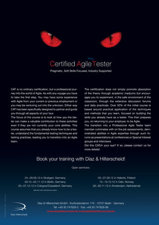 ©SergejyGalushko–Fotolia.com
Pragmatic, Soft Skills Focused, Industry Supported
Díaz  Hilterscheid GmbH / Kurfürstendamm 179 / 10707 Berlin / Germany
Tel: +49 30 747628-0 / Fax: +49 30 747628-99
www.diazhilterscheid.de training@diazhilterscheid.de
Book your training with Díaz  Hilterscheid!
Open seminars:
CAT is no ordinary certification, but a professional jour-
ney into the world of Agile. As with any voyage you have
to take the first step. You may have some experience
with Agile from your current or previous employment or
you may be venturing out into the unknown. Either way
CAT has been specifically designed to partner and guide
you through all aspects of your tour.
The focus of the course is to look at how you the tes-
ter can make a valuable contribution to these activities
even if they are not currently your core abilities. This
course assumes that you already know how to be a tes-
ter, understand the fundamental testing techniques and
testing practices, leading you to transition into an Agile
team.
The certification does not simply promote absorption
of the theory through academic mediums but encour-
ages you to experiment, in the safe environment of the
classroom, through the extensive discussion forums
and daily practicals. Over 50% of the initial course is
based around practical application of the techniques
and methods that you learn, focused on building the
skills you already have as a tester. This then prepares
you, on returning to your employer, to be Agile.
The transition into a Professional Agile Tester team
member culminates with on the job assessments, dem-
onstrated abilities in Agile expertise through such fo-
rums as presentations at conferences or Special Interest
groups and interviews.
Did this CATch your eye? If so, please contact us for
more details!
24.–28.09.12 in Stuttgart, Germany
29.10.–02.11.12 in Berlin, Germany
03.–07.12.12 in Cologne/Düsseldorf, Germany
(German tutor and German exam)
03.–07.09.12 in Helsinki, Finland
15.–19.10.12 in Oslo, Norway
26.–30.11.12 in Amsterdam, Netherlands
 